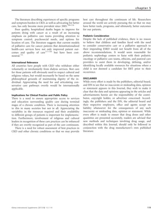 The literature describing experiences of speciﬁc programs
and symptom burden in CKD, as well as advocating for better
care, has only become more prevalent since 2005.709–716
Poor quality, hospitalized deaths began to improve for
patients dying with cancer as a result of an increasing
emphasis on palliative care teams providing attention to
symptom control, psychosocial needs, and options for
location of care. The literature suggests that current models
of palliative care for cancer patients that deinstitutionalized
health-care services have not only improved patient out-
comes and quality of care717–720
but have been cost-
neutral.721
International Relevance
All countries have people with CKD who withdraw either
voluntarily or involuntarily from dialysis services. Best care
for those patients will obviously need to respect cultural and
religious values, but would necessarily be based on the same
philosophical grounds of maintaining dignity of the in-
dividual. Appreciating the need for and articulating con-
servative care pathways overtly would be internationally
applicable.
Implications for Clinical Practice and Public Policy
There is a need to ensure appropriate access to services
and education surrounding quality care during terminal
stages of a chronic condition. There is increasing attention
to this in many societies but not in all. Appreciating the
variability in the resources required and their availability
to different groups of patients is important for implementa-
tion. Furthermore, involvement of religious and cultural
leaders in recognition of these care practices can be enhanced
if they are overtly recognized as part of the care continuum.
There is a need for robust assessment of best practices in
CKD and other chronic conditions so that we may provide
best care throughout the continuum of life. Researchers
around the world are actively pursuing this so that we may
have better tools, programs, and ultimately, better outcomes
for our patients.
Pediatric Consideration
Despite the lack of published evidence, there is no reason
to believe that children and families faced with the need
to consider conservative care or a palliative approach to
their impending ESRD would not beneﬁt from all of the
above recommendations. It would seem reasonable for
pediatric nephrology centers to liaise with their pediatric
oncology or palliative care teams, ethicists, and pastoral care
providers to assist them in developing, deﬁning, and/or
identifying locally available resources for situations where a
child is not deemed a candidate for RRT prior to their
occurrence.
DISCLAIMER
While every effort is made by the publishers, editorial board,
and ISN to see that no inaccurate or misleading data, opinion
or statement appears in this Journal, they wish to make it
clear that the data and opinions appearing in the articles and
advertisements herein are the responsibility of the contri-
butor, copyright holder, or advertiser concerned. Accord-
ingly, the publishers and the ISN, the editorial board and
their respective employers, ofﬁce and agents accept no
liability whatsoever for the consequences of any such
inaccurate or misleading data, opinion or statement. While
every effort is made to ensure that drug doses and other
quantities are presented accurately, readers are advised that
new methods and techniques involving drug usage, and
described within this Journal, should only be followed in
conjunction with the drug manufacturer’s own published
literature.
Kidney International Supplements (2013) 3, 112–119 119
chapter 5
 