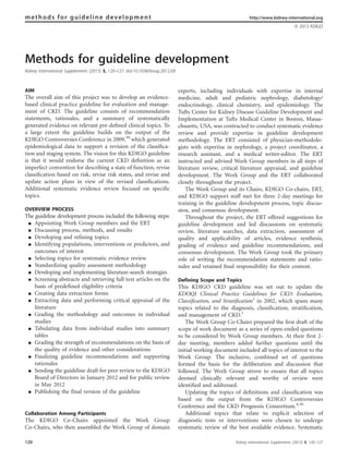 Methods for guideline development
Kidney International Supplements (2013) 3, 120–127; doi:10.1038/kisup.2012.69
AIM
The overall aim of this project was to develop an evidence-
based clinical practice guideline for evaluation and manage-
ment of CKD. The guideline consists of recommendation
statements, rationales, and a summary of systematically
generated evidence on relevant pre-deﬁned clinical topics. To
a large extent the guideline builds on the output of the
KDIGO Controversies Conference in 2009,30
which generated
epidemiological data to support a revision of the classiﬁca-
tion and staging system. The vision for this KDIGO guideline
is that it would endorse the current CKD deﬁnition as an
imperfect convention for describing a state of function, revise
classiﬁcation based on risk, revise risk states, and revise and
update action plans in view of the revised classiﬁcations.
Additional systematic evidence review focused on speciﬁc
topics.
OVERVIEW PROCESS
The guideline development process included the following steps:
K Appointing Work Group members and the ERT
K Discussing process, methods, and results
K Developing and refining topics
K Identifying populations, interventions or predictors, and
outcomes of interest
K Selecting topics for systematic evidence review
K Standardizing quality assessment methodology
K Developing and implementing literature-search strategies
K Screening abstracts and retrieving full text articles on the
basis of predefined eligibility criteria
K Creating data extraction forms
K Extracting data and performing critical appraisal of the
literature
K Grading the methodology and outcomes in individual
studies
K Tabulating data from individual studies into summary
tables
K Grading the strength of recommendations on the basis of
the quality of evidence and other considerations
K Finalizing guideline recommendations and supporting
rationales
K Sending the guideline draft for peer review to the KDIGO
Board of Directors in January 2012 and for public review
in May 2012
K Publishing the final version of the guideline
Collaboration Among Participants
The KDIGO Co-Chairs appointed the Work Group
Co-Chairs, who then assembled the Work Group of domain
experts, including individuals with expertise in internal
medicine, adult and pediatric nephrology, diabetology/
endocrinology, clinical chemistry, and epidemiology. The
Tufts Center for Kidney Disease Guideline Development and
Implementation at Tufts Medical Center in Boston, Massa-
chusetts, USA, was contracted to conduct systematic evidence
review and provide expertise in guideline development
methodology. The ERT consisted of physician–methodolo-
gists with expertise in nephrology, a project coordinator, a
research assistant, and a medical writer–editor. The ERT
instructed and advised Work Group members in all steps of
literature review, critical literature appraisal, and guideline
development. The Work Group and the ERT collaborated
closely throughout the project.
The Work Group and its Chairs, KDIGO Co-chairs, ERT,
and KDIGO support staff met for three 2-day meetings for
training in the guideline development process, topic discus-
sion, and consensus development.
Throughout the project, the ERT offered suggestions for
guideline development and led discussions on systematic
review, literature searches, data extraction, assessment of
quality and applicability of articles, evidence synthesis,
grading of evidence and guideline recommendations, and
consensus development. The Work Group took the primary
role of writing the recommendation statements and ratio-
nales and retained ﬁnal responsibility for their content.
Defining Scope and Topics
This KDIGO CKD guideline was set out to update the
KDOQI Clinical Practice Guidelines for CKD: Evaluation,
Classiﬁcation, and Stratiﬁcation1
in 2002, which spans many
topics related to the diagnosis, classiﬁcation, stratiﬁcation,
and management of CKD.1
The Work Group Co-Chairs prepared the ﬁrst draft of the
scope of work document as a series of open-ended questions
to be considered by Work Group members. At their ﬁrst 2-
day meeting, members added further questions until the
initial working document included all topics of interest to the
Work Group. The inclusive, combined set of questions
formed the basis for the deliberation and discussion that
followed. The Work Group strove to ensure that all topics
deemed clinically relevant and worthy of review were
identiﬁed and addressed.
Updating the topics of deﬁnitions and classiﬁcation was
based on the output from the KDIGO Controversies
Conference and the CKD Prognosis Consortium.4,30
Additional topics that relate to explicit selection of
diagnostic tests or interventions were chosen to undergo
systematic review of the best available evidence. Systematic
methods for guideline development http://www.kidney-international.org
& 2013 KDIGO
120 Kidney International Supplements (2013) 3, 120–127
 