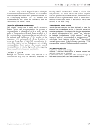 The Work Group took on the primary role of writing the
recommendations and rationale statements and retained ﬁnal
responsibility for the content of the guideline statements and
the accompanying narrative. The ERT reviewed draft
recommendations and grades for consistency with the
conclusions of the evidence review.
Format for Guideline Recommendations
Each chapter contains one or more speciﬁc recommen-
dations. Within each recommendation, the strength of
recommendation is indicated as level 1 or level 2 and the
quality of the supporting evidence is shown as A, B, C or D.
The recommendation statements and grades are followed by
the rationale and clariﬁcation of the wording of the
statement, a brief background with relevant deﬁnitions of
terms, and then a chain of logic which summarizes the key
points of the evidence base and the judgments supporting the
recommendation. Some sections also contain research
recommendations in variable degrees of detail, suggesting
future research to resolve current uncertainties.
Limitations of Approach
Although the literature searches were intended to be
comprehensive, they were not exhaustive. MEDLINE was
the only database searched. Hand searches of journals were
not performed, and review articles and textbook chapters
were not systematically searched. However, important studies
known to domain experts that were missed by the electronic
literature searches were added to the retrieved articles and
reviewed by the Work Group.
Summary of the Review Process
Several tools and checklists have been developed to assess the
quality of the methodological process for systematic review and
guideline development. These include the Appraisal of Guidelines
for Research and Evaluation (AGREE) criteria,726
the Conference
on Guideline Standardization (COGS) checklist,727
and the
Institute of Medicine’s recent Standards for Systematic Reviews728
and Clinical Practice Guidelines We Can Trust.729
Table 45 and
Appendix 1 demonstrate the level of concurrence to the COGS
criteria and the Institute of Medicine standards, respectively.
SUPPLEMENTARY MATERIAL
Supplemental Table 1: Search strategy.
Appendix 1: Concurrence with Institute of Medicine standards for
systematic reviews and for guidelines.
Supplementary material is linked to the online version of the paper at
http://www.kdigo.org/clinical_practice_guidelines/ckd.php
Kidney International Supplements (2013) 3, 120–127 127
methods for guideline development
 