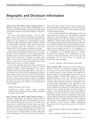 Biographic and Disclosure Information
Kidney International Supplements (2013) 3, 128–133; doi:10.1038/kisup.2012.70
Adeera Levin, MD, FRCPC (Work Group Co-Chair), is
Professor of Medicine, Division Head of Nephrology at the
University of British Columbia, and Consultant Nephrologist
at Providence Health Care/St Paul’s Hospital, in Vancouver
Canada.
Dr Levin is the Executive Director of the BC Renal
Agency, which oversees the care, planning, and budgets for
kidney services in the province of British Columbia. In this
capacity, she has leveraged her epidemiological training,
clinical knowledge, and health outcomes research to develop
an evidence-based transparent system which enhances the
care of patients across the continuum of care (from
identiﬁcation of CKD to dialysis, transplant, and death).
She is active in international activities across the spectrum
of kidney activities including her appointment as Secretary
General of the International Society of Nephrology (ISN),
founding executive committee member of KDIGO, and as co-
Chair of the Declaration of Istanbul Custodian group
(DICG). Dr Levin has a long-standing clinical and research
interest in CKD and CVD, and is Founding Director of the
Kidney Function Clinic at St Paul’s Hospital.
As an active researcher and mentor, she is involved in a
national curriculum development for clinician scientists
interested in kidney disease (KRESCENT), and mentors
students, residents, and nephrology fellows in Vancouver as
well. She has over 210 peer-reviewed publications, numerous
book chapters, and is co-editor of a textbook Chronic Kidney
Disease: A Practical Guide to Understanding and Management.
Her major research areas of interest include non-traditional
risk factors for CVD in CKD patients, with particular focus
on anemia, phosphate and vitamin D, and progression of
CKD variability.
Advisor/Consultant: Merck; Otsuka
Grant/Research Support: Abbott; Amgen; Canadian
Institutes of Health Research; Genzyme, Kidney Foundation
of Canada; Merck; Ortho
Paul E Stevens, MB, FRCP (Work Group Co-Chair), is
Consultant Nephrologist and Associate Medical Director,
East Kent Hospitals University NHS Foundation Trust, Kent
and Canterbury Hospital in the UK. He is a member of the
Department of Health’s Renal Advisory Group and Renal
Pathology Group and immediate past-President of the British
Renal Society. Dr Stevens established the Kent Kidney Care
Centre, one of the largest general hospital renal units in the
UK and served as a clinical advisor on NICE publications
Anaemia Management in People with Chronic Kidney Disease
and Chronic Kidney Disease: National Clinical Guideline for
Early Identiﬁcation and Management in Adults in Primary and
Secondary Care. He is also Chair of NICE Quality Standards
in Chronic Kidney Disease.
His main interests include the epidemiology of CKD and
AKI, prospective evaluation of a new method of assessing
adequacy in peritoneal dialysis, evaluation of anemia in
unreferred patients with CKD and in patients with diabetes,
collaborative research with the elderly CKD care team, and
the development of information technology-based solutions
in the referral and follow-up of patients with kidney disease.
Over the last several years, his program has also developed a
clinical decision support system to aid management of
CKD in primary care and this system is currently running live
in a population of over 300,000 primary care patients.
Dr Stevens has authored over 90 publications in peer-
reviewed journals and textbooks, and has given over 100
presentations and 65 guest lectures in national and
international society meetings.
Dr Stevens reported no relevant ﬁnancial relationships
Rudy W Bilous, MD, is Professor of Clinical Medicine at
Newcastle University and Honorary Consultant Physician
at the James Cook University Hospital, Middlesbrough, UK.
He studied medicine at Guy’s Hospital and completed his
clinical training at various hospitals in London. He was an
National Institutes of Health (NIH) Fellow at the Unit for
Metabolic Medicine at Guy’s from 1980-1982 working for
Professor Harry Keen and with Drs John Pickup and
Giancarlo Viberti examining the effects of metabolic control
on microvascular complications. From 1985-1987 he was
Juvenile Diabetes Research Foundation fellow at the Uni-
versity of Minnesota working for Drs Mike Steffes and Mike
Mauer. He was awarded his MD from the University of
London in 1987 and elected Fellow of the Royal College of
Physicians of London in 1991. He served as Secretary and
Chair of the Specialty Advisory Committee for Endocrinol-
ogy and Diabetes and Chairman of the Professional section of
Diabetes UK. He is currently Chairman of the workgroup
reviewing the NICE guideline for Diabetes in Pregnancy
and President of the European Diabetic Nephropathy
Study Group of the European Association for the Study of
Diabetes.
Advisor/Consultant: Abbott; Boehringer Ingelheim; Novartis;
Roche
Speaker: Boehringer Ingelheim; Novo Nordisk; Roche
biographic and disclosure information http://www.kidney-international.org
& 2013 KDIGO
128 Kidney International Supplements (2013) 3, 128–133
 