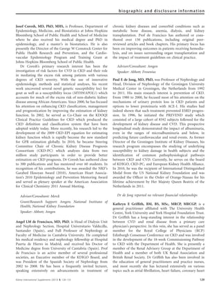 Josef Coresh, MD, PhD, MHS, is Professor, Department of
Epidemiology, Medicine, and Biostatistics at Johns Hopkins
Bloomberg School of Public Health and School of Medicine
where he also received his medical degree and PhD in
epidemiology, and a master’s in biostatistics. He is also
presently the Director of the George W Comstock Center for
Public Health Research and Prevention, and the Cardio-
vascular Epidemiology Program and Training Grant at
Johns Hopkins Bloomberg School of Public Health.
Dr Coresh’s primary research interest has been the
investigation of risk factors for CVD in CKD and their role
in mediating the excess risk among patients with various
degrees of CKD severity. With the use of innovative
epidemiologic methods and statistical analyses, his recent
work uncovered several novel genetic susceptibility loci for
gout as well as a susceptibility locus (MYH9/APOL1) which
accounts for much of the excess risk of non-diabetic kidney
disease among African-Americans. Since 2000, he has focused
his attention on enhancing CKD classiﬁcation, management
and prognostication by improving the estimation of kidney
function. In 2002, he served as Co-Chair on the KDOQI
Clinical Practice Guidelines for CKD which produced the
CKD deﬁnition and classiﬁcation system that have been
adopted widely today. More recently, his research led to the
development of the 2009 CKD-EPI equation for estimating
kidney function which is rapidly become the new standard
for GFR estimation globally. In 2010, he became Steering
Committee Chair of Chronic Kidney Disease Prognosis
Consortium (CKD-PC) which analyzes data from two
million study participants in order to provide better
estimation on CKD prognosis. Dr Coresh has authored close
to 300 publications and has mentored over 60 students. In
recognition of his contributions, he was awarded the NKF’s
Garabed Eknoyan Award (2010), American Heart Associa-
tion’s 2010 Epidemiology and Prevention Mentoring Award
and served as plenary speaker at the American Association
for Clinical Chemistry 2011 Annual Meeting.
Advisor/Consultant: Merck
Grant/Research Support: Amgen; National Institutes of
Health; National Kidney Foundation
Speaker: Abbott; Amgen
Angel LM de Francisco, MD, PhD, is Head of Dialysis Unit
and Nephrology Section, Hospital Universitario Valdecilla,
Santander (Spain), and Full Professor of Nephrology at
Faculty of Medicine in Cantabria University. He completed
his medical residency and nephrology fellowship at Hospital
Puerta de Hierro in Madrid, and received his Doctor of
Medicine degree from University of Cantabria (Spain). Prof
de Francisco is an active member of several professional
societies, an Executive member of the KDIGO Board, and
was President of the Spanish Society of Nephrology from
2002 to 2008. He has been a frequently invited lecturer,
speaking extensively on advancements in treatment of
chronic kidney diseases and comorbid conditions such as
metabolic bone disease, anemia, dialysis, and kidney
transplantation. Prof de Francisco has authored or coau-
thored over 150 publications, including original peer-
reviewed articles and book chapters. His primary focus has
been on improving outcomes in patients receiving hemodia-
lysis, and on issues surrounding organ transplantation and
the impact of treatment guidelines on clinical practice.
Advisor/Consultant: Amgen
Speaker: Abbott; Fresenius
Paul E de Jong, MD, PhD, was Professor of Nephrology and
Head, Division of Nephrology of the Groningen University
Medical Center in Groningen, the Netherlands from 1992
to 2011. His main research interest is prevention of CKD.
From 1980 to 2000, he focused most of his attention on the
mechanisms of urinary protein loss in CKD patients and
options to lower proteinuria with ACE-I. His studies had
indeed shown that such treatment prevented ESRD progres-
sion. In 1996, he initiated the PREVEND study which
consisted of a large cohort of 8592 subjects followed for the
development of kidney disease and CVD. This prospective
longitudinal study demonstrated the impact of albuminuria,
even in the ranges of microalbuminuria and below, in
predicting future cardiovascular and renal events. As former
Director of the Groningen Institute of Kidney Diseases, his
research program encompasses the studying of underlying
susceptibility to kidney damage in health subjects and the
identiﬁcation of common pathophysiological pathways
between CKD and CVD. Currently, he serves on the board
of KDIGO, CKD-PC, and European Kidney Health Alliance.
In 2010, he was the recipient of International Distinguished
Medal from the US National Kidney Foundation and was
awarded the Ofﬁcer in the Order of Orange-Nassau for his
lifetime achievement by Her Majesty Queen Beatrix of the
Netherlands in 2011.
Dr de Jong reported no relevant ﬁnancial relationships
Kathryn E Grifﬁth, BM, BS, MSc, MRCP, MRCGP, is a
general practitioner afﬁliated with The University Health
Centre, York University and York Hospital Foundation Trust.
Dr Grifﬁth has a long-standing interest in the relationship
between CVD and renal disease from a primary care
physician’s perspective. In this vein, she has served as a panel
member for the Royal College of Physicians (RCP)
Edinburgh Consensus Conference on CKD and was involved
in the development of the 18-week Commissioning Pathway
to CKD with the Department of Health. She is presently a
member of the Renal Advisory Group at the Department of
Health and a member of both UK Renal Association and
British Renal Society. Dr Grifﬁth has also been involved in
the education of general practitioners and practice nurses,
and most recently she has lectured extensively on various
topics such as atrial ﬁbrillation, heart failure, coronary heart
Kidney International Supplements (2013) 3, 128–133 129
biographic and disclosure information
 