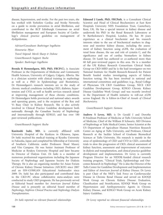 disease, hypertension, and stroke. For the past two years, she
has worked with Yorkshire Cardiac and Stroke Networks
on a guide to stroke prevention in atrial ﬁbrillation, and
contributed to the RCP Edinburgh Consensus on atrial
ﬁbrillation management and European Society of Cardio-
logy’s clinical practice guideline on management of
dyslipidemias.
Advisor/Consultant: Boehringer Ingelheim
Honoraria: Pﬁzer
Travel Stipend: Merck Sharp & Dohme
Grant/Research Support: Roche
Speaker: Boehringer Ingelheim
Brenda R Hemmelgarn, MD, PhD, FRCP(C), is Associate
Professor in the Departments of Medicine and Community
Health Sciences, University of Calgary, Calgary, Alberta. She
is a clinician scientist with clinical training in nephrology
as well as a PhD in Epidemiology and Biostatistics.
Dr Hemmelgarn’s research interests are in the study of
chronic medical conditions including CKD, diabetes, hyper-
tension and CVD, as well as health services research aimed
at improving management of these chronic conditions.
Dr Hemmelgarn holds provincial and national salary awards
and operating grants, and is the recipient of the Roy and
Vi Baay Chair in Kidney Research. She is also actively
involved in Clinical Practice Guideline development both
nationally through the Canadian Society of Nephrology
and internationally through KDIGO, and has over 180
peer-reviewed publications.
Grant/Research Support: Roche
Kunitoshi Iseki, MD, is currently afﬁliated with
University Hospital of the Ryukyus in Okinawa, Japan.
Dr Iseki received his medical training at Kyushu University
in Fukuoka, Japan and completed his fellowship at University
of Southern California under Professors Shaul Massry
and Vito Campese. He was Senior Assistant Professor of
Medicine at Ryukyu University Hospital and later became
its Director of Dialysis Unit. Dr Iseki is a member of
numerous professional organizations including the Japanese
Society of Nephrology and Japanese Society for Dialysis
Therapy. He is also an organizing member for Asian Forum
of Chronic Kidney Disease Initiatives (AFCKDI) since 2007
and an ISN-COMGAN Educational Ambassador since
2009. Dr. Iseki has also participated and contributed data
to the CKD-PC whose collaborative meta-analyses were
conducted to study CKD prognosis. He has previously served
as Editorial board member for American Journal Kidney
Disease and is presently an editorial board member of
Nephrology, Nephron Clinical Practice and Nephrology Dialysis
Transplantation.
Dr Iseki reported no relevant ﬁnancial relationships
Edmund J Lamb, PhD, FRCPath, is a Consultant Clinical
Scientist and Head of Clinical Biochemistry at East Kent
Hospitals University NHS Foundation Trust, Canterbury,
Kent, UK. He has a special interest in kidney disease and
undertook his PhD in the Renal Research Laboratory at
St Bartholomew’s Hospital, London. He has 30 years
experience as a clinical biochemist and his research
interests relate to the use of biochemical markers to diag-
nose and monitor kidney disease, including the assess-
ment of kidney function using eGFR, the evaluation of
renal bone disease, the use and role of cystatin C, and the
signiﬁcance and use of cardiac biomarkers in kidney
disease. Dr Lamb has authored or co-authored more than
60 full peer-reviewed papers in this area. He is a member
of the UK Kidney Research Consortium Clinical Study
Group on CKD-MBD and he is the lead investigator on two
National Institute for Health Research-Research for Patient
Beneﬁt funded studies investigating aspects of kidney
function testing. He has been involved in national and
international committees and guidelines (e.g., Royal College
of Physicians UK CKD Guidelines Group, NICE CKD
Guideline Development Group, KDIGO Chronic Kidney
Disease Guideline Work Group) and was recently involved
in the Department of Health initiative to roll-out eGFR
across England. He is Editor-in-Chief of Annals of Clinical
Biochemistry.
Grant/Research Support: Siemens
Andrew S Levey, MD, is Dr Gerald J and Dorothy
R Friedman Professor of Medicine at Tufts University School
of Medicine, Chief of the William B Schwartz, MD Division
of Nephrology at Tufts Medical Center, Senior Scientist at the
US Department of Agriculture Human Nutrition Research
Center on Aging at Tufts University, and Professor, Clinical
Research at the Sackler School of Graduate Biomedical
Sciences at Tufts University. His research is mainly in the
areas of epidemiology of CKD and CVD in CKD, controlled
trials to slow the progression of CKD, clinical assessment of
kidney function, assessment and improvement of outcomes
in dialysis and transplantation, and clinical practice guideline
development and implementation. Dr Levey is currently
Program Director for an NIDDK-funded clinical research
training program, ‘‘Clinical Trials, Epidemiology and Out-
comes Research in Nephrology.’’ He is also the Director of the
Tufts Center for Guideline Development and Implementation
and Editor of American Journal of Kidney Disease. Dr Levey
is past Chair of the NKF’s Task Force on Cardiovascular
Disease in Chronic Renal Disease and served on KDOQI
Work Group on Chronic Kidney Disease: Evaluation,
Classiﬁcation and Stratiﬁcation, KDOQI Work Group on
Hypertension and Antihypertensive Agents in Chronic
Kidney Disease, and KDIGO Work Group on Acute Kidney
Injury Guideline.
Dr Levey reported no relevant ﬁnancial relationships
130 Kidney International Supplements (2013) 3, 128–133
biographic and disclosure information
 