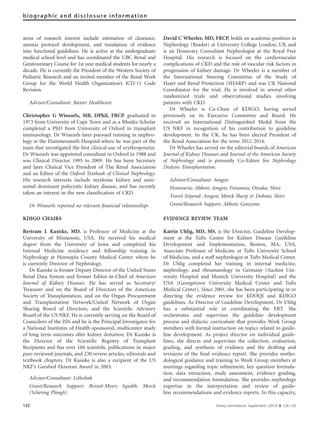 areas of research interest include estimation of clearance,
anemia protocol development, and translation of evidence
into functional guidelines. He is active at the undergraduate
medical school level and has coordinated the UBC Renal and
Genitourinary Course for 1st year medical students for nearly a
decade. He is currently the President of the Western Society of
Pediatric Research and an invited member of the Renal Work
Group for the World Health Organization’s ICD-11 Code
Revision.
Advisor/Consultant: Baxter Healthcare
Christopher G Winearls, MB, DPhil, FRCP, graduated in
1973 from University of Cape Town and as a Rhodes Scholar
completed a PhD from University of Oxford in transplant
immunology. Dr Winearls later pursued training in nephro-
logy at the Hammersmith Hospital where he was part of the
team that investigated the ﬁrst clinical use of erythropoietin.
Dr Winearls was appointed consultant in Oxford in 1988 and
was Clinical Director 1995 to 2009. He has been Secretary
and later Clinical Vice President of The Renal Association
and an Editor of the Oxford Textbook of Clinical Nephrology.
His research interests include myeloma kidney and auto-
somal dominant polycystic kidney disease, and has recently
taken an interest in the new classiﬁcation of CKD.
Dr Winearls reported no relevant ﬁnancial relationships
KDIGO CHAIRS
Bertram L Kasiske, MD, is Professor of Medicine at the
University of Minnesota, USA. He received his medical
degree from the University of Iowa and completed his
Internal Medicine residency and fellowship training in
Nephrology at Hennepin County Medical Center where he
is currently Director of Nephrology.
Dr Kasiske is former Deputy Director of the United States
Renal Data System and former Editor-in-Chief of American
Journal of Kidney Diseases. He has served as Secretary/
Treasurer and on the Board of Directors of the American
Society of Transplantation, and on the Organ Procurement
and Transplantation Network/United Network of Organ
Sharing Board of Directors, and the Scientiﬁc Advisory
Board of the US NKF. He is currently serving on the Board of
Councilors of the ISN and he is the Principal Investigator for
a National Institutes of Health-sponsored, multicenter study
of long term outcomes after kidney donation. Dr Kasiske is
the Director of the Scientiﬁc Registry of Transplant
Recipients and has over 160 scientiﬁc publications in major
peer-reviewed journals, and 230 review articles, editorials and
textbook chapters. Dr Kasiske is also a recipient of the US
NKF’s Garabed Eknoyan Award in 2003.
Advisor/Consultant: Litholink
Grant/Research Support: Bristol-Myers Squibb; Merck
(Schering Plough)
David C Wheeler, MD, FRCP, holds an academic position in
Nephrology (Reader) at University College London, UK and
is an Honorary Consultant Nephrologist at the Royal Free
Hospital. His research is focused on the cardiovascular
complications of CKD and the role of vascular risk factors in
progression of kidney damage. Dr Wheeler is a member of
the International Steering Committee of the Study of
Heart and Renal Protection (SHARP) and was UK National
Coordinator for the trial. He is involved in several other
randomized trials and observational studies involving
patients with CKD.
Dr Wheeler is Co-Chair of KDIGO, having served
previously on its Executive Committee and Board. He
received an International Distinguished Medal from the
US NKF in recognition of his contribution to guideline
development. In the UK, he has been elected President of
the Renal Association for the term 2012-2014.
Dr Wheeler has served on the editorial boards of American
Journal of Kidney Diseases and Journal of the American Society
of Nephrology and is presently Co-Editor for Nephrology
Dialysis Transplantation.
Advisor/Consultant: Amgen
Honoraria: Abbott; Amgen; Fresenius; Otsuka; Shire
Travel Stipend: Amgen; Merck Sharp & Dohme; Shire
Grant/Research Support: Abbott; Genzyme
EVIDENCE REVIEW TEAM
Katrin Uhlig, MD, MS, is the Director, Guideline Develop-
ment at the Tufts Center for Kidney Disease Guideline
Development and Implementation, Boston, MA, USA,
Associate Professor of Medicine at Tufts University School
of Medicine, and a staff nephrologist at Tufts Medical Center.
Dr Uhlig completed her training in internal medicine,
nephrology, and rheumatology in Germany (Aachen Uni-
versity Hospital and Munich University Hospital) and the
USA (Georgetown University Medical Center and Tufts
Medical Center). Since 2001, she has been participating in or
directing the evidence review for KDOQI and KDIGO
guidelines. As Director of Guideline Development, Dr Uhlig
has a substantial role in coordinating the ERT. She
orchestrates and supervises the guideline development
process and didactic curriculum that provides Work Group
members with formal instruction on topics related to guide-
line development. As project director on individual guide-
lines, she directs and supervises the collection, evaluation,
grading, and synthesis of evidence and the drafting and
revisions of the ﬁnal evidence report. She provides metho-
dological guidance and training to Work Group members at
meetings regarding topic reﬁnement, key question formula-
tion, data extraction, study assessment, evidence grading,
and recommendation formulation. She provides nephrology
expertise in the interpretation and review of guide-
line recommendations and evidence reports. In this capacity,
132 Kidney International Supplements (2013) 3, 128–133
biographic and disclosure information
 