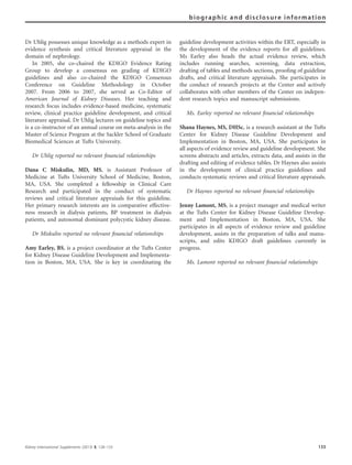 Dr Uhlig possesses unique knowledge as a methods expert in
evidence synthesis and critical literature appraisal in the
domain of nephrology.
In 2005, she co-chaired the KDIGO Evidence Rating
Group to develop a consensus on grading of KDIGO
guidelines and also co-chaired the KDIGO Consensus
Conference on Guideline Methodology in October
2007. From 2006 to 2007, she served as Co-Editor of
American Journal of Kidney Diseases. Her teaching and
research focus includes evidence-based medicine, systematic
review, clinical practice guideline development, and critical
literature appraisal. Dr Uhlig lectures on guideline topics and
is a co-instructor of an annual course on meta-analysis in the
Master of Science Program at the Sackler School of Graduate
Biomedical Sciences at Tufts University.
Dr Uhlig reported no relevant ﬁnancial relationships
Dana C Miskulin, MD, MS, is Assistant Professor of
Medicine at Tufts University School of Medicine, Boston,
MA, USA. She completed a fellowship in Clinical Care
Research and participated in the conduct of systematic
reviews and critical literature appraisals for this guideline.
Her primary research interests are in comparative effective-
ness research in dialysis patients, BP treatment in dialysis
patients, and autosomal dominant polycystic kidney disease.
Dr Miskulin reported no relevant ﬁnancial relationships
Amy Earley, BS, is a project coordinator at the Tufts Center
for Kidney Disease Guideline Development and Implementa-
tion in Boston, MA, USA. She is key in coordinating the
guideline development activities within the ERT, especially in
the development of the evidence reports for all guidelines.
Ms Earley also heads the actual evidence review, which
includes running searches, screening, data extraction,
drafting of tables and methods sections, prooﬁng of guideline
drafts, and critical literature appraisals. She participates in
the conduct of research projects at the Center and actively
collaborates with other members of the Center on indepen-
dent research topics and manuscript submissions.
Ms. Earley reported no relevant ﬁnancial relationships
Shana Haynes, MS, DHSc, is a research assistant at the Tufts
Center for Kidney Disease Guideline Development and
Implementation in Boston, MA, USA. She participates in
all aspects of evidence review and guideline development. She
screens abstracts and articles, extracts data, and assists in the
drafting and editing of evidence tables. Dr Haynes also assists
in the development of clinical practice guidelines and
conducts systematic reviews and critical literature appraisals.
Dr Haynes reported no relevant ﬁnancial relationships
Jenny Lamont, MS, is a project manager and medical writer
at the Tufts Center for Kidney Disease Guideline Develop-
ment and Implementation in Boston, MA, USA. She
participates in all aspects of evidence review and guideline
development, assists in the preparation of talks and manu-
scripts, and edits KDIGO draft guidelines currently in
progress.
Ms. Lamont reported no relevant ﬁnancial relationships
Kidney International Supplements (2013) 3, 128–133 133
biographic and disclosure information
 