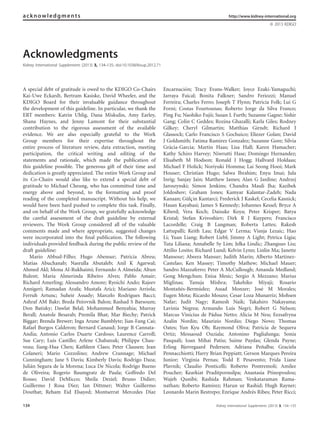 Acknowledgments
Kidney International Supplements (2013) 3, 134–135; doi:10.1038/kisup.2012.71
A special debt of gratitude is owed to the KDIGO Co-Chairs
Kai-Uwe Eckardt, Bertram Kasiske, David Wheeler, and the
KDIGO Board for their invaluable guidance throughout
the development of this guideline. In particular, we thank the
ERT members: Katrin Uhlig, Dana Miskulin, Amy Earley,
Shana Haynes, and Jenny Lamont for their substantial
contribution to the rigorous assessment of the available
evidence. We are also especially grateful to the Work
Group members for their expertise throughout the
entire process of literature review, data extraction, meeting
participation, the critical writing and editing of the
statements and rationale, which made the publication of
this guideline possible. The generous gift of their time and
dedication is greatly appreciated. The entire Work Group and
its Co-Chairs would also like to extend a special debt of
gratitude to Michael Cheung, who has committed time and
energy above and beyond, to the formatting and proof
reading of the completed manuscript. Without his help, we
would have been hard pushed to complete this task. Finally,
and on behalf of the Work Group, we gratefully acknowledge
the careful assessment of the draft guideline by external
reviewers. The Work Group considered all of the valuable
comments made and where appropriate, suggested changes
were incorporated into the ﬁnal publication. The following
individuals provided feedback during the public review of the
draft guideline:
Mario Abbud-Filho; Hugo Abensur; Patricia Abreu;
Matias Abuchanab; Nasrulla Abutaleb; Anil K Agarwal;
Ahmed Akl; Mona Al-Rukhaimi; Fernando A Almeida; Altun
Bulent; Maria Almerinda Ribeiro Alves; Pablo Amair;
Richard Amerling; Alessandro Amore; Ryoichi Ando; Rajeev
Annigeri; Ramadan Arafa; Mustafa Arici; Mariano Arriola;
Ferruh Artunc; Suheir Assady; Marcelo Rodrigues Bacci;
Ashraf AM Bakr; Breda Pee`ovnik Balon; Rashad S Barsoum;
Don Batisky; Dawlat Belal; Mohammed Benyahia; Murray
Berall; Anatole Besarab; Premila Bhat; Mar Biechy; Patrick
Biggar; Brenda Brewer; Inga Arune Bumblyte; Jian-Fang Cai;
Rafael Burgos Calderon; Bernard Canaud; Jorge B Cannata-
Andı´a; Antonio Carlos Duarte Cardoso; Laurence Carroll;
Sue Cary; Luis Castillo; Arlene Chabanuk; Philippe Chau-
veau; Jiang-Hua Chen; Kathleen Claes; Peter Clausen; Jean
Colaneri; Mario Cozzolino; Andrew Crannage; Michael
Cunningham; Jane S Davis; Kimberly Davis; Rodrigo Daza;
Julia´n Segura de la Morena; Luca De Nicola; Rodrigo Bueno
de Oliveira; Rogerio Baumgratz de Paula; Goffredo Del
Rosso; David DeMicco; Sheila Deziel; Bruno Didier;
Guillermo J Rosa Diez; Ian Dittmer; Walter Guillermo
Douthat; Reham Eid Elsayed; Montserrat Mercedes Dı´az
Encarnacio´n; Tracy Evans-Walker; Joyce Ezaki-Yamaguchi;
Jarraya Faical; Bonita Falkner; Sandro Feriozzi; Manuel
Ferreira; Charles Ferro; Joseph T Flynn; Patricia Folk; Lui G
Forni; Costas Fourtounas; Roberto Jorge da Silva Franco;
Ping Fu; Naohiko Fujii; Susan L Furth; Suzanne Gagne; Sishir
Gang; Colin C Geddes; Rozina Ghazalli; Karla Giles; Rodney
Gilkey; Cheryl Gilmartin; Matthias Girndt; Richard J
Glassock; Carlo Francisco S Gochuico; Eliezer Golan; David
J Goldsmith; Fatima Ramirez Gonzalez; Suzanne Gore; Sı´lvia
Gra`cia-Garcia; Martin Haas; Lisa Hall; Karen Hamacher;
Kathy Schiro Harvey; Niwrutti Hase; Domingo Hernandez;
Elisabeth M Hodson; Ronald J Hogg; Hallvard Holdaas;
Michael F Holick; Noriyuki Homma; Lai Seong Hooi; Mark
Houser; Christian Hugo; Salwa Ibrahim; Enyu Imai; Jula
Inrig; Sanjay Jain; Matthew James; Alan G Jardine; Andrzej
Jaroszynski; Simon Jenkins; Chandra Mauli Jha; Kazibek
Joldoshov; Graham Jones; Kamyar Kalantar-Zadeh; Nada
Kanaan; Gu¨lc¸in Kantarci; Frederick J Kaskel; Cecelia Kasnick;
Hasan Kayabasi; James S Kennedy; Johannes Kessel; Bryce A
Kiberd; Vera Koch; Daisuke Koya; Peter Krisper; Batya
Kristal; Stefan Krivoshiev; Dirk R J Kuypers; Francisco
Lacordelle; Craig B Langman; Roberta Lattes; Rakesh
Lattupalli; Keith Lau; Edgar V Lerma; Visnja Lezaic; Hao
Li; Yuan Liang; Robert Liebl; Jimmy A Light; Petrica Ligia;
Tuta Liliana; Annabelle Sy Lim; Jelka Lindic; Zhangsuo Liu;
Attilio Losito; Richard Lund; Kelvin Lynn; Linlin Ma; Janette
Mansour; Abeera Mansur; Judith Marin; Alberto Martinez-
Castelao; Ken Massey; Timothy Mathew; Michael Mauer;
Sandro Mazzaferro; Peter A McCullough; Amanda Medland;
Gong Mengchun; Enisa Mesic; Sergio A Mezzano; Marius
Miglinas; Tanuja Mishra; Takehiko Miyaji; Rosario
Montan˜e´s-Bermu´dez; Assad Monzer; Jose´ M Morales;
Eugen Mota; Ricardo Mouzo; Cesar Loza Munarriz; Mohsen
Nafar; Judit Nagy; Ramesh Naik; Takahiro Nakayama;
Lavinia Negrea; Armando Luis Negri; Robert G Nelson;
Marcus Vinı´cius de Pa´dua Netto; Alicia M Neu; Eezsafryna
Azalin Nordin; Maurizio Nordio; Diego Novo; Thomas
Oates; Yun Kyu Oh; Raymond Oliva; Patricia de Sequera
Ortiz; Messaoud Ouziala; Antonino Paglialunga; Sonia
Pasquali; Ioan Mihai Patiu; Saime Paydas; Glenda Payne;
Erling Bjerregaard Pedersen; Adriana Pen˜alba; Graciela
Pennacchiotti; Harry Brian Peppiatt; Gerson Marques Pereira
Junior; Virginia Pernas; Todd E Pesavento; Frida Liane
Plavnik; Claudio Ponticelli; Roberto Pontremoli; Amilee
Poucher; Kearkiat Praditpornsilpa; Anastasia Ptinopoulou;
Wajeh Qunibi; Rashida Rahman; Venkataraman Rama-
nathan; Roberto Ramirez; Harun ur Rashid; Hugh Rayner;
Leonardo Marin Restrepo; Enrique Andre´s Ribes; Peter Ricci;
acknowledgments http://www.kidney-international.org
& 2013 KDIGO
134 Kidney International Supplements (2013) 3, 134–135
 