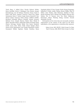 Troels Ring; A Adibul Rizvi; Nicolas Roberto Robles;
Karen Rochelle; Hector J Rodriguez; Sara Rotaru; Jacques
Rottembourg; Luis M Ruilope; Domenico Russo; Karen E
Ryals; Jordi Bover Sanjuan; Francisco Santa-Cruz; Rafael
Santamaria; Bento C Santos; Sergio Santos; Kenneth R Say;
Sharon Schatz; Francesco Paolo Schena; Adalbert Schiller;
Bernhard Schmekal; Rebecca Schmidt; Ammar Serawan;
Mehmet Sever; Deepak Sharma; Robert Shay; Mitesh B
Sheth; Alexander Shutov; Aleksandar Sikole; Fernando Simal;
Dhavee Sirivongs; Itzchak Slotki; Yves Smets; Kimberly
Smith; Laura Sola; Yalcin Solak; David Spiegel; Maria
Stasios; Pavai Sthaneshwar; Gere Sunder-Plassmann; Charles
Swanepoel; Miha´ly Tapolyai; Natalia Tomilina; Rezan
Topaloglu; Robert D Toto; Giorgio Triolo; Kriang Tungsanga;
Katherine R Tuttle; Anitha Vijayan; Rowan Walker; Marc R
Weber; Clare Weekes; Talia Weinstein; Matthew R Weir;
Kerstin Westman; Jack F Wetzels; Sara Wolfson; Mai-Szu Wu;
Yanhua Wu; Li Xuemei; Jerry Yee; Elena Zakharova;
Kostyantyn Zakon; Weiming Zhang; Carmine Zoccali;
Alessandro Zuccala`.
Participation in the review does not necessarily constitute
endorsement of the content of this report by the above
individuals, or the organization or institution they represent.
Adeera Levin, MD, FRCPC, Work Group Co-Chair
Paul E Stevens, MB, FRCP, Work Group Co-Chair
Kidney International Supplements (2013) 3, 134–135 135
acknowledgments
 