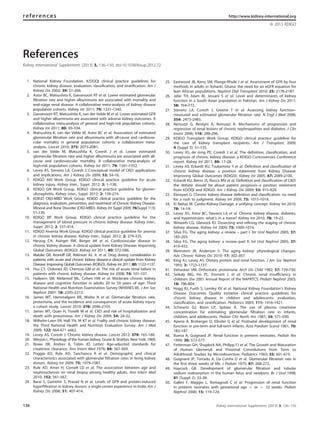References
Kidney International Supplements (2013) 3, 136–150; doi:10.1038/kisup.2012.72
1. National Kidney Foundation. K/DOQI clinical practice guidelines for
chronic kidney disease: evaluation, classiﬁcation, and stratiﬁcation. Am J
Kidney Dis 2002; 39: S1–266.
2. Astor BC, Matsushita K, Gansevoort RT et al. Lower estimated glomerular
ﬁltration rate and higher albuminuria are associated with mortality and
end-stage renal disease. A collaborative meta-analysis of kidney disease
population cohorts. Kidney Int 2011; 79: 1331–1340.
3. Gansevoort RT, Matsushita K, van der Velde M et al. Lower estimated GFR
and higher albuminuria are associated with adverse kidney outcomes. A
collaborative meta-analysis of general and high-risk population cohorts.
Kidney Int 2011; 80: 93–104.
4. Matsushita K, van der Velde M, Astor BC et al. Association of estimated
glomerular ﬁltration rate and albuminuria with all-cause and cardiovas-
cular mortality in general population cohorts: a collaborative meta-
analysis. Lancet 2010; 375: 2073–2081.
5. van der Velde M, Matsushita K, Coresh J et al. Lower estimated
glomerular ﬁltration rate and higher albuminuria are associated with all-
cause and cardiovascular mortality. A collaborative meta-analysis of
high-risk population cohorts. Kidney Int 2011; 79: 1341–1352.
6. Levey AS, Stevens LA, Coresh J. Conceptual model of CKD: applications
and implications. Am J Kidney Dis 2009; 53: S4–16.
7. KDIGO AKI Work Group. KDIGO clinical practice guideline for acute
kidney injury. Kidney inter., Suppl. 2012; 2: 1–138.
8. KDIGO GN Work Group. KDIGO clinical practice guideline for glomer-
ulonephritis. Kidney inter., Suppl. 2012; 2: 139–274.
9. KDIGO CKD-MBD Work Group. KDIGO clinical practice guideline for the
diagnosis, evaluation, prevention, and treatment of Chronic Kidney Disease-
Mineral and Bone Disorder (CKD-MBD). Kidney Int Suppl 2009; 76(Suppl 113):
S1–130.
10. KDIGO BP Work Group. KDIGO clinical practice guideline for the
management of blood pressure in chronic kidney disease. Kidney inter.,
Suppl. 2012; 2: 337–414.
11. KDIGO Anemia Work Group. KDIGO clinical practice guideline for anemia
in chronic kidney disease. Kidney inter., Suppl. 2012; 2: 279–335.
12. Herzog CA, Asinger RW, Berger AK et al. Cardiovascular disease in
chronic kidney disease. A clinical update from Kidney Disease: Improving
Global Outcomes (KDIGO). Kidney Int 2011; 80: 572–586.
13. Matzke GR, Aronoff GR, Atkinson AJ, Jr. et al. Drug dosing consideration in
patients with acute and chronic kidney disease-a clinical update from Kidney
Disease: Improving Global Outcomes (KDIGO). Kidney Int 2011; 80: 1122–1137.
14. Hsu CY, Ordonez JD, Chertow GM et al. The risk of acute renal failure in
patients with chronic kidney disease. Kidney Int 2008; 74: 101–107.
15. Hailpern SM, Melamed ML, Cohen HW et al. Moderate chronic kidney
disease and cognitive function in adults 20 to 59 years of age: Third
National Health and Nutrition Examination Survey (NHANES III). J Am Soc
Nephrol 2007; 18: 2205–2213.
16. James MT, Hemmelgarn BR, Wiebe N et al. Glomerular ﬁltration rate,
proteinuria, and the incidence and consequences of acute kidney injury:
a cohort study. Lancet 2010; 376: 2096–2103.
17. James MT, Quan H, Tonelli M et al. CKD and risk of hospitalization and
death with pneumonia. Am J Kidney Dis 2009; 54: 24–32.
18. Wilhelm-Leen ER, Hall YN, M KT et al. Frailty and chronic kidney disease:
the Third National Health and Nutrition Evaluation Survey. Am J Med
2009; 122: 664–671 e662.
19. Levey AS, Coresh J. Chronic kidney disease. Lancet 2012; 379: 165–180.
20. Wesson L. Physiology of the human kidney. Grune & Stratton: New York, 1969.
21. Rowe JW, Andres R, Tobin JD. Letter: Age-adjusted standards for
creatinine clearance. Ann Intern Med 1976; 84: 567–569.
22. Poggio ED, Rule AD, Tanchanco R et al. Demographic and clinical
characteristics associated with glomerular ﬁltration rates in living kidney
donors. Kidney Int 2009; 75: 1079–1087.
23. Rule AD, Amer H, Cornell LD et al. The association between age and
nephrosclerosis on renal biopsy among healthy adults. Ann Intern Med
2010; 152: 561–567.
24. Barai S, Gambhir S, Prasad N et al. Levels of GFR and protein-induced
hyperﬁltration in kidney donors: a single-center experience in India. Am J
Kidney Dis 2008; 51: 407–414.
25. Eastwood JB, Kerry SM, Plange-Rhule J et al. Assessment of GFR by four
methods in adults in Ashanti, Ghana: the need for an eGFR equation for
lean African populations. Nephrol Dial Transplant 2010; 25: 2178–2187.
26. Jafar TH, Islam M, Jessani S et al. Level and determinants of kidney
function in a South Asian population in Pakistan. Am J Kidney Dis 2011;
58: 764–772.
27. Stevens LA, Coresh J, Greene T et al. Assessing kidney function–
measured and estimated glomerular ﬁltration rate. N Engl J Med 2006;
354: 2473–2483.
28. Remuzzi G, Benigni A, Remuzzi A. Mechanisms of progression and
regression of renal lesions of chronic nephropathies and diabetes. J Clin
Invest 2006; 116: 288–296.
29. KDIGO Transplant Work Group. KDIGO clinical practice guideline for
the care of kidney transplant recipients. Am J Transplant 2009;
9 (Suppl 3): S1–155.
30. Levey AS, de Jong PE, Coresh J et al. The deﬁnition, classiﬁcation, and
prognosis of chronic kidney disease: a KDIGO Controversies Conference
report. Kidney Int 2011; 80: 17–28.
31. Levey AS, Eckardt KU, Tsukamoto Y et al. Deﬁnition and classiﬁcation of
chronic kidney disease: a position statement from Kidney Disease:
Improving Global Outcomes (KDIGO). Kidney Int 2005; 67: 2089–2100.
32. Eckardt KU, Berns JS, Rocco MV et al. Deﬁnition and classiﬁcation of CKD:
the debate should be about patient prognosis–a position statement
from KDOQI and KDIGO. Am J Kidney Dis 2009; 53: 915–920.
33. Eknoyan G. Chronic kidney disease deﬁnition and classiﬁcation: no need
for a rush to judgment. Kidney Int 2009; 75: 1015–1018.
34. El Nahas M. Cardio-Kidney-Damage: a unifying concept. Kidney Int 2010;
78: 14–18.
35. Levey AS, Astor BC, Stevens LA et al. Chronic kidney disease, diabetes,
and hypertension: what’s in a name? Kidney Int 2010; 78: 19–22.
36. Winearls CG, Glassock RJ. Dissecting and reﬁning the staging of chronic
kidney disease. Kidney Int 2009; 75: 1009–1014.
37. Silva FG. The aging kidney: a review – part I. Int Urol Nephrol 2005; 37:
185–205.
38. Silva FG. The aging kidney: a review–part II. Int Urol Nephrol 2005; 37:
419–432.
39. Weinstein JR, Anderson S. The aging kidney: physiological changes.
Adv Chronic Kidney Dis 2010; 17: 302–307.
40. King AJ, Levey AS. Dietary protein and renal function. J Am Soc Nephrol
1993; 3: 1723–1737.
41. Vehaskari VM. Orthostatic proteinuria. Arch Dis Child 1982; 57: 729–730.
42. Seikaly MG, Ho PL, Emmett L et al. Chronic renal insufﬁciency in
children: the 2001 Annual Report of the NAPRTCS. Pediatr Nephrol 2003;
18: 796–804.
43. Hogg RJ, Furth S, Lemley KV et al. National Kidney Foundation’s Kidney
Disease Outcomes Quality Initiative clinical practice guidelines for
chronic kidney disease in children and adolescents: evaluation,
classiﬁcation, and stratiﬁcation. Pediatrics 2003; 111: 1416–1421.
44. Schwartz GJ, Brion LP, Spitzer A. The use of plasma creatinine
concentration for estimating glomerular ﬁltration rate in infants,
children, and adolescents. Pediatr Clin North Am 1987; 34: 571–590.
45. Aperia A, Broberger O, Elinder G et al. Postnatal development of renal
function in pre-term and full-term infants. Acta Paediatr Scand 1981; 70:
183–187.
46. Bueva A, Guignard JP. Renal function in preterm neonates. Pediatr Res
1994; 36: 572–577.
47. Fetterman GH, Shuplock NA, Philipp FJ et al. The Growth and Maturation
of Human Glomeruli and Proximal Convolutions from Term to
Adulthood: Studies by Microdissection. Pediatrics 1965; 35: 601–619.
48. Guignard JP, Torrado A, Da Cunha O et al. Glomerular ﬁltration rate in
the ﬁrst three weeks of life. J Pediatr 1975; 87: 268–272.
49. Haycock GB. Development of glomerular ﬁltration and tubular
sodium reabsorption in the human fetus and newborn. Br J Urol 1998;
81 (Suppl 2): 33–38.
50. Gallini F, Maggio L, Romagnoli C et al. Progression of renal function
in preterm neonates with gestational age o or ¼ 32 weeks. Pediatr
Nephrol 2000; 15: 119–124.
references http://www.kidney-international.org
& 2013 KDIGO
136 Kidney International Supplements (2013) 3, 136–150
 