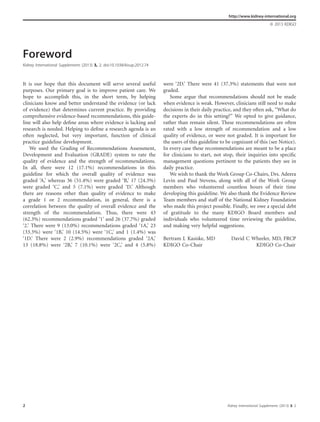 Foreword
Kidney International Supplements (2013) 3, 2; doi:10.1038/kisup.2012.74
It is our hope that this document will serve several useful
purposes. Our primary goal is to improve patient care. We
hope to accomplish this, in the short term, by helping
clinicians know and better understand the evidence (or lack
of evidence) that determines current practice. By providing
comprehensive evidence-based recommendations, this guide-
line will also help deﬁne areas where evidence is lacking and
research is needed. Helping to deﬁne a research agenda is an
often neglected, but very important, function of clinical
practice guideline development.
We used the Grading of Recommendations Assessment,
Development and Evaluation (GRADE) system to rate the
quality of evidence and the strength of recommendations.
In all, there were 12 (17.1%) recommendations in this
guideline for which the overall quality of evidence was
graded ‘A,’ whereas 36 (51.4%) were graded ‘B,’ 17 (24.3%)
were graded ‘C,’ and 5 (7.1%) were graded ‘D.’ Although
there are reasons other than quality of evidence to make
a grade 1 or 2 recommendation, in general, there is a
correlation between the quality of overall evidence and the
strength of the recommendation. Thus, there were 43
(62.3%) recommendations graded ‘1’ and 26 (37.7%) graded
‘2.’ There were 9 (13.0%) recommendations graded ‘1A,’ 23
(33.3%) were ‘1B,’ 10 (14.5%) were ‘1C,’ and 1 (1.4%) was
‘1D.’ There were 2 (2.9%) recommendations graded ‘2A,’
13 (18.8%) were ‘2B,’ 7 (10.1%) were ‘2C,’ and 4 (5.8%)
were ‘2D.’ There were 41 (37.3%) statements that were not
graded.
Some argue that recommendations should not be made
when evidence is weak. However, clinicians still need to make
decisions in their daily practice, and they often ask, ‘‘What do
the experts do in this setting?’’ We opted to give guidance,
rather than remain silent. These recommendations are often
rated with a low strength of recommendation and a low
quality of evidence, or were not graded. It is important for
the users of this guideline to be cognizant of this (see Notice).
In every case these recommendations are meant to be a place
for clinicians to start, not stop, their inquiries into speciﬁc
management questions pertinent to the patients they see in
daily practice.
We wish to thank the Work Group Co-Chairs, Drs. Adeera
Levin and Paul Stevens, along with all of the Work Group
members who volunteered countless hours of their time
developing this guideline. We also thank the Evidence Review
Team members and staff of the National Kidney Foundation
who made this project possible. Finally, we owe a special debt
of gratitude to the many KDIGO Board members and
individuals who volunteered time reviewing the guideline,
and making very helpful suggestions.
Bertram L Kasiske, MD David C Wheeler, MD, FRCP
KDIGO Co-Chair KDIGO Co-Chair
http://www.kidney-international.org
& 2013 KDIGO
2 Kidney International Supplements (2013) 3, 2
 