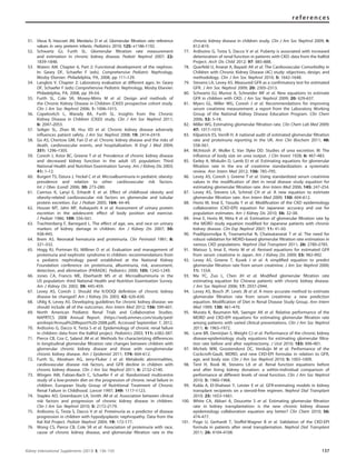 51. Vieux R, Hascoet JM, Merdariu D et al. Glomerular ﬁltration rate reference
values in very preterm infants. Pediatrics 2010; 125: e1186–1192.
52. Schwartz GJ, Furth SL. Glomerular ﬁltration rate measurement
and estimation in chronic kidney disease. Pediatr Nephrol 2007; 22:
1839–1848.
53. Waters AM. Chapter 6, Part 2: Functional development of the nephron.
In: Geary DF, Schaefer F (eds). Comprehensive Pediatric Nephrology,
Mosby Elsevier: Philadelphia, PA, 2008, pp 111–129.
54. Langlois V. Chapter 2: Laboratory evaluation at different ages. In: Geary
DF, Schaefer F (eds) Comprehensive Pediatric Nephrology, Mosby Elsevier:
Philadelphia, PA, 2008, pp 39–54.
55. Furth SL, Cole SR, Moxey-Mims M et al. Design and methods of
the Chronic Kidney Disease in Children (CKiD) prospective cohort study.
Clin J Am Soc Nephrol 2006; 1: 1006–1015.
56. Copelovitch L, Warady BA, Furth SL. Insights from the Chronic
Kidney Disease in Children (CKiD) study. Clin J Am Soc Nephrol 2011;
6: 2047–2053.
57. Seliger SL, Zhan M, Hsu VD et al. Chronic kidney disease adversely
inﬂuences patient safety. J Am Soc Nephrol 2008; 19: 2414–2419.
58. Go AS, Chertow GM, Fan D et al. Chronic kidney disease and the risks of
death, cardiovascular events, and hospitalization. N Engl J Med 2004;
351: 1296–1305.
59. Coresh J, Astor BC, Greene T et al. Prevalence of chronic kidney disease
and decreased kidney function in the adult US population: Third
National Health and Nutrition Examination Survey. Am J Kidney Dis 2003;
41: 1–12.
60. Burgert TS, Dziura J, Yeckel C et al. Microalbuminuria in pediatric obesity:
prevalence and relation to other cardiovascular risk factors.
Int J Obes (Lond) 2006; 30: 273–280.
61. Csernus K, Lanyi E, Erhardt E et al. Effect of childhood obesity and
obesity-related cardiovascular risk factors on glomerular and tubular
protein excretion. Eur J Pediatr 2005; 164: 44–49.
62. Houser MT, Jahn MF, Kobayashi A et al. Assessment of urinary protein
excretion in the adolescent: effect of body position and exercise.
J Pediatr 1986; 109: 556–561.
63. Trachtenberg F, Barregard L. The effect of age, sex, and race on urinary
markers of kidney damage in children. Am J Kidney Dis 2007; 50:
938–945.
64. Brem AS. Neonatal hematuria and proteinuria. Clin Perinatol 1981; 8:
321–332.
65. Hogg RJ, Portman RJ, Milliner D et al. Evaluation and management of
proteinuria and nephrotic syndrome in children: recommendations from
a pediatric nephrology panel established at the National Kidney
Foundation conference on proteinuria, albuminuria, risk, assessment,
detection, and elimination (PARADE). Pediatrics 2000; 105: 1242–1249.
66. Jones CA, Francis ME, Eberhardt MS et al. Microalbuminuria in the
US population: third National Health and Nutrition Examination Survey.
Am J Kidney Dis 2002; 39: 445–459.
67. Levey AS, Coresh J. Should the K/DOQI deﬁnition of chronic kidney
disease be changed? Am J Kidney Dis 2003; 42: 626–630.
68. Uhlig K, Levey AS. Developing guidelines for chronic kidney disease: we
should include all of the outcomes. Ann Intern Med 2012; 156: 599–601.
69. North American Pediatric Renal Trials and Collaborative Studies.
NAPRTCS 2008 Annual Report. (https://web.emmes.com/study/ped/
annlrept/Annual%20Report%20-2008.pdf). Accessed September 7, 2012.
70. Ardissino G, Dacco V, Testa S et al. Epidemiology of chronic renal failure
in children: data from the ItalKid project. Pediatrics 2003; 111: e382–387.
71. Pierce CB, Cox C, Saland JM et al. Methods for characterizing differences
in longitudinal glomerular ﬁltration rate changes between children with
glomerular chronic kidney disease and those with nonglomerular
chronic kidney disease. Am J Epidemiol 2011; 174: 604–612.
72. Furth SL, Abraham AG, Jerry-Fluker J et al. Metabolic abnormalities,
cardiovascular disease risk factors, and GFR decline in children with
chronic kidney disease. Clin J Am Soc Nephrol 2011; 6: 2132–2140.
73. Wingen AM, Fabian-Bach C, Schaefer F et al. Randomised multicentre
study of a low-protein diet on the progression of chronic renal failure in
children. European Study Group of Nutritional Treatment of Chronic
Renal Failure in Childhood. Lancet 1997; 349: 1117–1123.
74. Staples AO, Greenbaum LA, Smith JM et al. Association between clinical
risk factors and progression of chronic kidney disease in children.
Clin J Am Soc Nephrol 2010; 5: 2172–2179.
75. Ardissino G, Testa S, Dacco V et al. Proteinuria as a predictor of disease
progression in children with hypodysplastic nephropathy. Data from the
Ital Kid Project. Pediatr Nephrol 2004; 19: 172–177.
76. Wong CS, Pierce CB, Cole SR et al. Association of proteinuria with race,
cause of chronic kidney disease, and glomerular ﬁltration rate in the
chronic kidney disease in children study. Clin J Am Soc Nephrol 2009; 4:
812–819.
77. Ardissino G, Testa S, Dacco V et al. Puberty is associated with increased
deterioration of renal function in patients with CKD: data from the ItalKid
Project. Arch Dis Child 2012; 97: 885–888.
78. Querfeld U, Anarat A, Bayazit AK et al. The Cardiovascular Comorbidity in
Children with Chronic Kidney Disease (4C) study: objectives, design, and
methodology. Clin J Am Soc Nephrol 2010; 5: 1642–1648.
79. Stevens LA, Levey AS. Measured GFR as a conﬁrmatory test for estimated
GFR. J Am Soc Nephrol 2009; 20: 2305–2313.
80. Schwartz GJ, Munoz A, Schneider MF et al. New equations to estimate
GFR in children with CKD. J Am Soc Nephrol 2009; 20: 629–637.
81. Myers GL, Miller WG, Coresh J et al. Recommendations for improving
serum creatinine measurement: a report from the Laboratory Working
Group of the National Kidney Disease Education Program. Clin Chem
2006; 52: 5–18.
82. Miller WG. Estimating glomerular ﬁltration rate. Clin Chem Lab Med 2009;
47: 1017–1019.
83. Kilpatrick ES, Verrill H. A national audit of estimated glomerular ﬁltration
rate and proteinuria reporting in the UK. Ann Clin Biochem 2011; 48:
558–561.
84. McIntosh JF, Moller E, Van Slyke DD. Studies of urea excretion. III: The
inﬂuence of body size on urea output. J Clin Invest 1928; 6: 467–483.
85. Earley A, Miskulin D, Lamb EJ et al. Estimating equations for glomerular
ﬁltration rate in the era of creatinine standardization: a systematic
review. Ann Intern Med 2012; 156: 785–795.
86. Levey AS, Coresh J, Greene T et al. Using standardized serum creatinine
values in the modiﬁcation of diet in renal disease study equation for
estimating glomerular ﬁltration rate. Ann Intern Med 2006; 145: 247–254.
87. Levey AS, Stevens LA, Schmid CH et al. A new equation to estimate
glomerular ﬁltration rate. Ann Intern Med 2009; 150: 604–612.
88. Horio M, Imai E, Yasuda Y et al. Modiﬁcation of the CKD epidemiology
collaboration (CKD-EPI) equation for Japanese: accuracy and use for
population estimates. Am J Kidney Dis 2010; 56: 32–38.
89. Imai E, Horio M, Nitta K et al. Estimation of glomerular ﬁltration rate by
the MDRD study equation modiﬁed for Japanese patients with chronic
kidney disease. Clin Exp Nephrol 2007; 11: 41–50.
90. Praditpornsilpa K, Townamchai N, Chaiwatanarat T et al. The need for
robust validation for MDRD-based glomerular ﬁltration rate estimation in
various CKD populations. Nephrol Dial Transplant 2011; 26: 2780–2785.
91. Matsuo S, Imai E, Horio M et al. Revised equations for estimated GFR
from serum creatinine in Japan. Am J Kidney Dis 2009; 53: 982–992.
92. Levey AS, Greene T, Kusek J et al. A simpliﬁed equation to predict
glomerular ﬁltration rate from serum creatinine. J Am Soc Nephrol 2000;
11: 155A.
93. Ma YC, Zuo L, Chen JH et al. Modiﬁed glomerular ﬁltration rate
estimating equation for Chinese patients with chronic kidney disease.
J Am Soc Nephrol 2006; 17: 2937–2944.
94. Levey AS, Bosch JP, Lewis JB et al. A more accurate method to estimate
glomerular ﬁltration rate from serum creatinine: a new prediction
equation. Modiﬁcation of Diet in Renal Disease Study Group. Ann Intern
Med 1999; 130: 461–470.
95. Murata K, Baumann NA, Saenger AK et al. Relative performance of the
MDRD and CKD-EPI equations for estimating glomerular ﬁltration rate
among patients with varied clinical presentations. Clin J Am Soc Nephrol
2011; 6: 1963–1972.
96. Lane BR, Demirjian S, Weight CJ et al. Performance of the chronic kidney
disease-epidemiology study equations for estimating glomerular ﬁltra-
tion rate before and after nephrectomy. J Urol 2010; 183: 896–901.
97. Michels WM, Grootendorst DC, Verduijn M et al. Performance of the
Cockcroft-Gault, MDRD, and new CKD-EPI formulas in relation to GFR,
age, and body size. Clin J Am Soc Nephrol 2010; 5: 1003–1009.
98. Tent H, Rook M, Stevens LA et al. Renal function equations before
and after living kidney donation: a within-individual comparison of
performance at different levels of renal function. Clin J Am Soc Nephrol
2010; 5: 1960–1968.
99. Kukla A, El-Shahawi Y, Leister E et al. GFR-estimating models in kidney
transplant recipients on a steroid-free regimen. Nephrol Dial Transplant
2010; 25: 1653–1661.
100. White CA, Akbari A, Doucette S et al. Estimating glomerular ﬁltration
rate in kidney transplantation: is the new chronic kidney disease
epidemiology collaboration equation any better? Clin Chem 2010; 56:
474–477.
101. Poge U, Gerhardt T, Stoffel-Wagner B et al. Validation of the CKD-EPI
formula in patients after renal transplantation. Nephrol Dial Transplant
2011; 26: 4104–4108.
Kidney International Supplements (2013) 3, 136–150 137
references
 