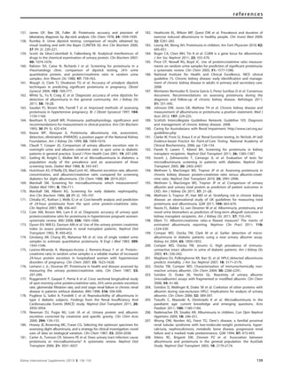 157. James GP, Bee DE, Fuller JB. Proteinuria: accuracy and precision of
laboratory diagnosis by dip-stick analysis. Clin Chem 1978; 24: 1934–1939.
158. Rumley A. Urine dipstick testing: comparison of results obtained by
visual reading and with the Bayer CLINITEK 50. Ann Clin Biochem 2000;
37 (Pt 2): 220–221.
159. Scotti da Silva-Colombeli A, Falkenberg M. Analytical interferences of
drugs in the chemical examination of urinary protein. Clin Biochem 2007;
40: 1074–1076.
160. Ralston SH, Caine N, Richards I et al. Screening for proteinuria in a
rheumatology clinic: comparison of dipstick testing, 24 h urine
quantitative protein, and protein/creatinine ratio in random urine
samples. Ann Rheum Dis 1988; 47: 759–763.
161. Waugh JJ, Clark TJ, Divakaran TG et al. Accuracy of urinalysis dipstick
techniques in predicting signiﬁcant proteinuria in pregnancy. Obstet
Gynecol 2004; 103: 769–777.
162. White SL, Yu R, Craig JC et al. Diagnostic accuracy of urine dipsticks for
detection of albuminuria in the general community. Am J Kidney Dis
2011; 58: 19–28.
163. Saudan PJ, Brown MA, Farrell T et al. Improved methods of assessing
proteinuria in hypertensive pregnancy. Br J Obstet Gynaecol 1997; 104:
1159–1164.
164. Beetham R, Cattell WR. Proteinuria: pathophysiology, signiﬁcance and
recommendations for measurement in clinical practice. Ann Clin Biochem
1993; 30 (Pt 5): 425–434.
165. Keane WF, Eknoyan G. Proteinuria, albuminuria, risk, assessment,
detection, elimination (PARADE): a position paper of the National Kidney
Foundation. Am J Kidney Dis 1999; 33: 1004–1010.
166. Claudi T, Cooper JG. Comparison of urinary albumin excretion rate in
overnight urine and albumin creatinine ratio in spot urine in diabetic
patients in general practice. Scand J Prim Health Care 2001; 19: 247–248.
167. Gatling W, Knight C, Mullee MA et al. Microalbuminuria in diabetes: a
population study of the prevalence and an assessment of three
screening tests. Diabet Med 1988; 5: 343–347.
168. Hutchison AS, O’Reilly DS, MacCuish AC. Albumin excretion rate, albumin
concentration, and albumin/creatinine ratio compared for screening
diabetics for slight albuminuria. Clin Chem 1988; 34: 2019–2021.
169. Marshall SM. Screening for microalbuminuria: which measurement?
Diabet Med 1991; 8: 706–711.
170. Marshall SM, Alberti KG. Screening for early diabetic nephropathy.
Ann Clin Biochem 1986; 23 (Pt 2): 195–197.
171. Chitalia VC, Kothari J, Wells EJ et al. Cost-beneﬁt analysis and prediction
of 24-hour proteinuria from the spot urine protein-creatinine ratio.
Clin Nephrol 2001; 55: 436–447.
172. Cote AM, Brown MA, Lam E et al. Diagnostic accuracy of urinary spot
protein:creatinine ratio for proteinuria in hypertensive pregnant women:
systematic review. BMJ 2008; 336: 1003–1006.
173. Dyson EH, Will EJ, Davison AM et al. Use of the urinary protein creatinine
index to assess proteinuria in renal transplant patients. Nephrol Dial
Transplant 1992; 7: 450–452.
174. Ginsberg JM, Chang BS, Matarese RA et al. Use of single voided urine
samples to estimate quantitative proteinuria. N Engl J Med 1983; 309:
1543–1546.
175. Leanos-Miranda A, Marquez-Acosta J, Romero-Arauz F et al. Protein:-
creatinine ratio in random urine samples is a reliable marker of increased
24-hour protein excretion in hospitalized women with hypertensive
disorders of pregnancy. Clin Chem 2007; 53: 1623–1628.
176. Lemann J, Jr., Doumas BT. Proteinuria in health and disease assessed by
measuring the urinary protein/creatinine ratio. Clin Chem 1987; 33:
297–299.
177. Ruggenenti P, Gaspari F, Perna A et al. Cross sectional longitudinal study
of spot morning urine protein:creatinine ratio, 24h urine protein excretion
rate, glomerular ﬁltration rate, and end stage renal failure in chronic renal
disease in patients without diabetes. BMJ 1998; 316: 504–509.
178. Pugliese G, Solini A, Fondelli C et al. Reproducibility of albuminuria in
type 2 diabetic subjects. Findings from the Renal Insufﬁciency And
Cardiovascular Events (RIACE) study. Nephrol Dial Transplant 2011; 26:
3950–3954.
179. Newman DJ, Pugia MJ, Lott JA et al. Urinary protein and albumin
excretion corrected by creatinine and speciﬁc gravity. Clin Chim Acta
2000; 294: 139–155.
180. Howey JE, Browning MC, Fraser CG. Selecting the optimum specimen for
assessing slight albuminuria, and a strategy for clinical investigation: novel
uses of data on biological variation. Clin Chem 1987; 33: 2034–2038.
181. Carter JL, Tomson CR, Stevens PE et al. Does urinary tract infection cause
proteinuria or microalbuminuria? A systematic review. Nephrol Dial
Transplant 2006; 21: 3031–3037.
182. Heathcote KL, Wilson MP, Quest DW et al. Prevalence and duration of
exercise induced albuminuria in healthy people. Clin Invest Med 2009;
32: E261–265.
183. Leung AK, Wong AH. Proteinuria in children. Am Fam Physician 2010; 82:
645–651.
184. Boger CA, Chen MH, Tin A et al. CUBN is a gene locus for albuminuria.
J Am Soc Nephrol 2011; 22: 555–570.
185. Price CP, Newall RG, Boyd JC. Use of protein:creatinine ratio measure-
ments on random urine samples for prediction of signiﬁcant proteinuria:
a systematic review. Clin Chem 2005; 51: 1577–1586.
186. National Institute for Health and Clinical Excellence. NICE clinical
guideline 73. Chronic kidney disease: early identiﬁcation and manage-
ment of chronic kidney disease in adults in primary and secondary care.
2008.
187. Montanes Bermudez R, Gracia Garcia S, Perez Surribas D et al. Consensus
document. Recommendations on assessing proteinuria during the
diagnosis and follow-up of chronic kidney disease. Nefrologia 2011;
31: 331–345.
188. Johnson DW, Jones GR, Mathew TH et al. Chronic kidney disease and
measurement of albuminuria or proteinuria: a position statement. Med J
Aust 2012; 197: 224–225.
189. Scottish Intercollegiate Guidelines Network. Guideline 103. Diagnosis
and management of chronic kidney disease. 2008.
190. Caring for Australasians with Renal Impairment. http://www.cari.org.au/
guidelines.php
191. Clarke W, Frost SJ, Kraus E et al. Renal function testing. In: Nichols JH (ed)
Evidence-based Practice for Point-of-Care Testing. National Academy of
Clinical Biochemistry, 2006, pp 126–134.
192. Panek R, Lawen T, Kiberd BA. Screening for proteinuria in kidney
transplant recipients. Nephrol Dial Transplant 2011; 26: 1385–1387.
193. Incerti J, Zelmanovitz T, Camargo JL et al. Evaluation of tests for
microalbuminuria screening in patients with diabetes. Nephrol Dial
Transplant 2005; 20: 2402–2407.
194. Methven S, MacGregor MS, Traynor JP et al. Assessing proteinuria in
chronic kidney disease: protein-creatinine ratio versus albumin-creati-
nine ratio. Nephrol Dial Transplant 2010; 25: 2991–2996.
195. Methven S, MacGregor MS, Traynor JP et al. Comparison of urinary
albumin and urinary total protein as predictors of patient outcomes in
CKD. Am J Kidney Dis 2011; 57: 21–28.
196. Methven S, Traynor JP, Hair MD et al. Stratifying risk in chronic kidney
disease: an observational study of UK guidelines for measuring total
proteinuria and albuminuria. QJM 2011; 104: 663–670.
197. Nauta FL, Bakker SJ, van Oeveren W et al. Albuminuria, proteinuria, and
novel urine biomarkers as predictors of long-term allograft outcomes in
kidney transplant recipients. Am J Kidney Dis 2011; 57: 733–743.
198. Ellam TJ. Albumin:creatinine ratio–a ﬂawed measure? The merits of
estimated albuminuria reporting. Nephron Clin Pract 2011; 118:
c324–330.
199. Comper WD, Osicka TM, Clark M et al. Earlier detection of micro-
albuminuria in diabetic patients using a new urinary albumin assay.
Kidney Int 2004; 65: 1850–1855.
200. Comper WD, Osicka TM, Jerums G. High prevalence of immuno-
unreactive intact albumin in urine of diabetic patients. Am J Kidney Dis
2003; 41: 336–342.
201. Magliano DJ, Polkinghorne KR, Barr EL et al. HPLC-detected albuminuria
predicts mortality. J Am Soc Nephrol 2007; 18: 3171–3176.
202. Osicka TM, Comper WD. Characterization of immunochemically non-
reactive urinary albumin. Clin Chem 2004; 50: 2286–2291.
203. Sviridov D, Drake SK, Hortin GL. Reactivity of urinary albumin
(microalbumin) assays with fragmented or modiﬁed albumin. Clin Chem
2008; 54: 61–68.
204. Sviridov D, Meilinger B, Drake SK et al. Coelution of other proteins with
albumin during size-exclusion HPLC: Implications for analysis of urinary
albumin. Clin Chem 2006; 52: 389–397.
205. Tsiouﬁs C, Mazaraki A, Dimitriadis K et al. Microalbuminuria in the
paediatric age: current knowledge and emerging questions. Acta
Paediatr 2011; 100: 1180–1184.
206. Rademacher ER, Sinaiko AR. Albuminuria in children. Curr Opin Nephrol
Hypertens 2009; 18: 246–251.
207. Wrong OM, Norden AG, Feest TG. Dent’s disease; a familial proximal
renal tubular syndrome with low-molecular-weight proteinuria, hyper-
calciuria, nephrocalcinosis, metabolic bone disease, progressive renal
failure and a marked male predominance. QJM 1994; 87: 473–493.
208. Atkins RC, Briganti EM, Zimmet PZ et al. Association between
albuminuria and proteinuria in the general population: the AusDiab
Study. Nephrol Dial Transplant 2003; 18: 2170–2174.
Kidney International Supplements (2013) 3, 136–150 139
references
 