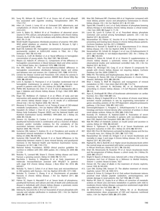 365. Sung RS, Althoen M, Howell TA et al. Excess risk of renal allograft
loss associated with cigarette smoking. Transplantation 2001; 71:
1752–1757.
366. Inker LA, Coresh J, Levey AS et al. Estimated GFR, albuminuria, and
complications of chronic kidney disease. J Am Soc Nephrol 2011; 22:
2322–2331.
367. Levin A, Bakris GL, Molitch M et al. Prevalence of abnormal serum
vitamin D, PTH, calcium, and phosphorus in patients with chronic kidney
disease: results of the study to evaluate early kidney disease. Kidney Int
2007; 71: 31–38.
368. World Health Organization. Worldwide prevalence of anaemia 1993–2005:
WHO global database on anaemia. de Benoist B, McLean E, Egli I,
and Cogswell M (eds), 2008.
369. Beall CM, Goldstein MC. Hemoglobin concentration of pastoral nomads
permanently resident at 4,850–5,450 meters in Tibet. Am J Phys
Anthropol 1987; 73: 433–438.
370. Cresanta JL, Croft JB, Webber LS et al. Racial difference in hemoglobin
concentration of young adults. Prev Med 1987; 16: 659–669.
371. Meyers LD, Habicht JP, Johnson CL. Components of the difference in
hemoglobin concentrations in blood between black and white women
in the United States. Am J Epidemiol 1979; 109: 539–549.
372. Pan WH, Habicht JP. The non-iron-deﬁciency-related difference in
hemoglobin concentration distribution between blacks and whites
and between men and women. Am J Epidemiol 1991; 134: 1410–1416.
373. Centers for Disease Control and Prevention. CDC criteria for anemia in
children and childbearing-aged women. MMWR Morb Mortal Wkly Rep
1989; 38: 400–404.
374. Levin A, Djurdjev O, Thompson C et al. Canadian randomized trial of
hemoglobin maintenance to prevent or delay left ventricular mass
growth in patients with CKD. Am J Kidney Dis 2005; 46: 799–811.
375. Pfeffer MA, Burdmann EA, Chen CY et al. A trial of darbepoetin alfa in
type 2 diabetes and chronic kidney disease. N Engl J Med 2009; 361:
2019–2032.
376. Roger SD, McMahon LP, Clarkson A et al. Effects of early and late
intervention with epoetin alpha on left ventricular mass among patients
with chronic kidney disease (stage 3 or 4): results of a randomized
clinical trial. J Am Soc Nephrol 2004; 15: 148–156.
377. Moranne O, Froissart M, Rossert J et al. Timing of onset of CKD-related
metabolic complications. J Am Soc Nephrol 2009; 20: 164–171.
378. Vassalotti JA, Uribarri J, Chen SC et al. Trends in mineral metabolism:
Kidney Early Evaluation Program (KEEP) and the National Health and
Nutrition Examination Survey (NHANES) 1999–2004. Am J Kidney Dis
2008; 51: S56–68.
379. Stevens LA, Djurdjev O, Cardew S et al. Calcium, phosphate, and
parathyroid hormone levels in combination and as a function of dialysis
duration predict mortality: evidence for the complexity of the
association between mineral metabolism and outcomes. J Am Soc
Nephrol 2004; 15: 770–779.
380. Gutierrez OM, Isakova T, Andress DL et al. Prevalence and severity of
disordered mineral metabolism in Blacks with chronic kidney disease.
Kidney Int 2008; 73: 956–962.
381. Gutierrez OM, Farwell WR, Kermah D et al. Racial differences in the
relationship between vitamin D, bone mineral density, and parathyroid
hormone in the National Health and Nutrition Examination Survey.
Osteoporos Int 2011; 22: 1745–1753.
382. National Kidney Foundation. KDOQI clinical practice guideline for
nutrition in children with CKD: 2008 update. Am J Kidney Dis 2009; 53:
S1–124.
383. Nickolas TL, Leonard MB, Shane E. Chronic kidney disease and bone
fracture: a growing concern. Kidney Int 2008; 74: 721–731.
384. Bacchetta J, Boutroy S, Vilayphiou N et al. Early impairment of
trabecular microarchitecture assessed with HR-pQCT in patients
with stage II-IV chronic kidney disease. J Bone Miner Res 2010; 25:
849–857.
385. Nickolas TL, Stein E, Cohen A et al. Bone mass and microarchitecture
in CKD patients with fracture. J Am Soc Nephrol 2010; 21: 1371–1380.
386. Nickolas TL, Cremers S, Zhang A et al. Discriminants of prevalent
fractures in chronic kidney disease. J Am Soc Nephrol 2011; 22:
1560–1572.
387. Palmer SC, Hayen A, Macaskill P et al. Serum levels of phosphorus,
parathyroid hormone, and calcium and risks of death and cardiovascular
disease in individuals with chronic kidney disease: a systematic review
and meta-analysis. JAMA 2011; 305: 1119–1127.
388. Adeney KL, Siscovick DS, Ix JH et al. Association of serum phosphate with
vascular and valvular calciﬁcation in moderate CKD. J Am Soc Nephrol
2009; 20: 381–387.
389. Moe SM, Zidehsarai MP, Chambers MA et al. Vegetarian compared with
meat dietary protein source and phosphorus homeostasis in chronic
kidney disease. Clin J Am Soc Nephrol 2011; 6: 257–264.
390. Sigrist MK, Chiarelli G, Lim L et al. Early initiation of phosphate lowering
dietary therapy in non-dialysis chronic kidney disease: a critical review.
J Ren Care 2009; 35 (Suppl 1): 71–78.
391. Lynch KE, Lynch R, Curhan GC et al. Prescribed dietary phosphate
restriction and survival among hemodialysis patients. Clin J Am Soc
Nephrol 2011; 6: 620–629.
392. Navaneethan SD, Palmer SC, Vecchio M et al. Phosphate binders for
preventing and treating bone disease in chronic kidney disease patients.
Cochrane Database Syst Rev 2011: CD006023.
393. Mehrotra R, Kermah D, Budoff M et al. Hypovitaminosis D in chronic
kidney disease. Clin J Am Soc Nephrol 2008; 3: 1144–1151.
394. Navaneethan SD, Schold JD, Arrigain S et al. Low 25-hydroxyvitamin D
levels and mortality in non-dialysis-dependent CKD. Am J Kidney Dis
2011; 58: 536–543.
395. Kandula P, Dobre M, Schold JD et al. Vitamin D supplementation in
chronic kidney disease: a systematic review and meta-analysis of
observational studies and randomized controlled trials. Clin J Am Soc
Nephrol 2011; 6: 50–62.
396. Palmer SC, McGregor DO, Craig JC et al. Vitamin D compounds for
people with chronic kidney disease not requiring dialysis. Cochrane
Database Syst Rev 2009: CD008175.
397. Miller PD. The kidney and bisphosphonates. Bone 2011; 49: 77–81.
398. Torregrosa JV, Ramos AM. [Use of bisphosphonates in chronic kidney
disease]. Nefrologia 2010; 30: 288–296.
399. Bhan I, Dubey A, Wolf M. Diagnosis and management of mineral
metabolism in CKD. J Gen Intern Med 2010; 25: 710–716.
400. Courtney AE, Leonard N, McCloskey MC et al. Bisphosphonate
prescribing in chronic kidney disease. J R Coll Physicians Edinb 2009;
39: 4–9.
401. Ayus JC, Krothapalli RK. Effect of bicarbonate administration on cardiac
function. Am J Med 1989; 87: 5–6.
402. Bailey JL, Wang X, England BK et al. The acidosis of chronic renal failure
activates muscle proteolysis in rats by augmenting transcription of
genes encoding proteins of the ATP-dependent ubiquitin-proteasome
pathway. J Clin Invest 1996; 97: 1447–1453.
403. Domrongkitchaiporn S, Pongskul C, Sirikulchayanonta V et al. Bone
histology and bone mineral density after correction of acidosis in distal
renal tubular acidosis. Kidney Int 2002; 62: 2160–2166.
404. Kovesdy CP, Anderson JE, Kalantar-Zadeh K. Association of serum
bicarbonate levels with mortality in patients with non-dialysis-depen-
dent CKD. Nephrol Dial Transplant 2009; 24: 1232–1237.
405. Mak RH. Effect of metabolic acidosis on insulin action and secretion in
uremia. Kidney Int 1998; 54: 603–607.
406. Menon V, Tighiouart H, Vaughn NS et al. Serum bicarbonate and
long-term outcomes in CKD. Am J Kidney Dis 2010; 56: 907–914.
407. Mitch WE, Price SR. Mechanisms activated by kidney disease and the loss
of muscle mass. Am J Kidney Dis 2001; 38: 1337–1342.
408. Navaneethan SD, Schold JD, Arrigain S et al. Serum bicarbonate and
mortality in stage 3 and stage 4 chronic kidney disease. Clin J Am Soc
Nephrol 2011; 6: 2395–2402.
409. Raphael KL, Wei G, Baird BC et al. Higher serum bicarbonate levels within
the normal range are associated with better survival and renal outcomes
in African Americans. Kidney Int 2011; 79: 356–362.
410. Shah SN, Abramowitz M, Hostetter TH et al. Serum bicarbonate levels
and the progression of kidney disease: a cohort study. Am J Kidney Dis
2009; 54: 270–277.
411. Bright R. Reports of Medical Cases, Selected with a View of Illustrating the
Symptoms and Cure of Diseases by a Reference to Morbid Anatomy,
Volume 1. London: Brown & Green. 1827.
412. Osman AA. The value of alkalis in the treatment of chronic nephritis.
Lancet 1930; 2: 945–959.
413. Lyon DM, Dunlop DM, Stewart CP. The alkaline treatment of chronic
nephritis. Lancet 1931; 2: 1009–1013.
414. Rustom R, Grime JS, Costigan M et al. Oral sodium bicarbonate reduces
proximal renal tubular peptide catabolism, ammoniogenesis, and
tubular damage in renal patients. Ren Fail 1998; 20: 371–382.
415. Mathur RP, Dash SC, Gupta N et al. Effects of correction of metabolic
acidosis on blood urea and bone metabolism in patients with mild to
moderate chronic kidney disease: a prospective randomized single blind
controlled trial. Ren Fail 2006; 28: 1–5.
416. de Brito-Ashurst I, Varagunam M, Raftery MJ et al. Bicarbonate
supplementation slows progression of CKD and improves nutritional
status. J Am Soc Nephrol 2009; 20: 2075–2084.
Kidney International Supplements (2013) 3, 136–150 143
references
 