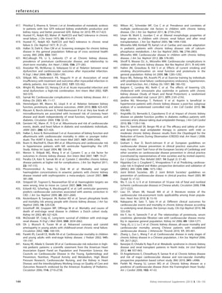 417. Phisitkul S, Khanna A, Simoni J et al. Amelioration of metabolic acidosis
in patients with low GFR reduced kidney endothelin production and
kidney injury, and better preserved GFR. Kidney Int 2010; 77: 617–623.
418. Husted FC, Nolph KD, Maher JF. NaHCO3 and NaCl tolerance in chronic
renal failure. J Clin Invest 1975; 56: 414–419.
419. Husted FC, Nolph KD. NaHCO3 and NaCl tolerance in chronic renal
failure II. Clin Nephrol 1977; 7: 21–25.
420. Hallan SI, Dahl K, Oien CM et al. Screening strategies for chronic kidney
disease in the general population: follow-up of cross sectional health
survey. BMJ 2006; 333: 1047.
421. McCullough PA, Li S, Jurkovitz CT et al. Chronic kidney disease,
prevalence of premature cardiovascular disease, and relationship to
short-term mortality. Am Heart J 2008; 156: 277–283.
422. Anavekar NS, McMurray JJ, Velazquez EJ et al. Relation between renal
dysfunction and cardiovascular outcomes after myocardial infarction.
N Engl J Med 2004; 351: 1285–1295.
423. Shlipak MG, Heidenreich PA, Noguchi H et al. Association of renal
insufﬁciency with treatment and outcomes after myocardial infarction in
elderly patients. Ann Intern Med 2002; 137: 555–562.
424. Wright RS, Reeder GS, Herzog CA et al. Acute myocardial infarction and
renal dysfunction: a high-risk combination. Ann Intern Med 2002; 137:
563–570.
425. Sarnak MJ. Cardiovascular complications in chronic kidney disease. Am J
Kidney Dis 2003; 41: 11–17.
426. Hemmelgarn BR, Manns BJ, Lloyd A et al. Relation between kidney
function, proteinuria, and adverse outcomes. JAMA 2010; 303: 423–429.
427. Klausen K, Borch-Johnsen K, Feldt-Rasmussen B et al. Very low levels of
microalbuminuria are associated with increased risk of coronary heart
disease and death independently of renal function, hypertension, and
diabetes. Circulation 2004; 110: 32–35.
428. Gerstein HC, Mann JF, Yi Q et al. Albuminuria and risk of cardiovascular
events, death, and heart failure in diabetic and nondiabetic individuals.
JAMA 2001; 286: 421–426.
429. Hallan S, Astor B, Romundstad S et al. Association of kidney function and
albuminuria with cardiovascular mortality in older vs younger indivi-
duals: The HUNT II Study. Arch Intern Med 2007; 167: 2490–2496.
430. Ibsen H, Wachtell K, Olsen MH et al. Albuminuria and cardiovascular risk
in hypertensive patients with left ventricular hypertrophy: the LIFE
Study. Kidney Int Suppl 2004; 92: S56–58.
431. Menon V, Shlipak MG, Wang X et al. Cystatin C as a risk factor for
outcomes in chronic kidney disease. Ann Intern Med 2007; 147: 19–27.
432. Peralta CA, Katz R, Sarnak MJ et al. Cystatin C identiﬁes chronic kidney
disease patients at higher risk for complications. J Am Soc Nephrol 2011;
22: 147–155.
433. Phrommintikul A, Haas SJ, Elsik M et al. Mortality and target
haemoglobin concentrations in anaemic patients with chronic kidney
disease treated with erythropoietin: a meta-analysis. Lancet 2007; 369:
381–388.
434. Strippoli GF, Tognoni G, Navaneethan SD et al. Haemoglobin targets: we
were wrong, time to move on. Lancet 2007; 369: 346–350.
435. Eckardt KU, Scherhag A, Macdougall IC et al. Left ventricular geometry
predicts cardiovascular outcomes associated with anemia correction in
CKD. J Am Soc Nephrol 2009; 20: 2651–2660.
436. Kestenbaum B, Sampson JN, Rudser KD et al. Serum phosphate levels
and mortality risk among people with chronic kidney disease. J Am Soc
Nephrol 2005; 16: 520–528.
437. Groothoff JW, Gruppen MP, Offringa M et al. Mortality and causes of
death of end-stage renal disease in children: a Dutch cohort study.
Kidney Int 2002; 61: 621–629.
438. McDonald SP, Craig JC. Long-term survival of children with end-stage
renal disease. N Engl J Med 2004; 350: 2654–2662.
439. Oh J, Wunsch R, Turzer M et al. Advanced coronary and carotid
arteriopathy in young adults with childhood-onset chronic renal failure.
Circulation 2002; 106: 100–105.
440. Parekh RS, Carroll CE, Wolfe RA et al. Cardiovascular mortality in children
and young adults with end-stage kidney disease. J Pediatr 2002; 141:
191–197.
441. Kavey RE, Allada V, Daniels SR et al. Cardiovascular risk reduction in high-
risk pediatric patients: a scientiﬁc statement from the American Heart
Association Expert Panel on Population and Prevention Science; the
Councils on Cardiovascular Disease in the Young, Epidemiology and
Prevention, Nutrition, Physical Activity and Metabolism, High Blood
Pressure Research, Cardiovascular Nursing, and the Kidney in Heart
Disease; and the Interdisciplinary Working Group on Quality of Care and
Outcomes Research: endorsed by the American Academy of Pediatrics.
Circulation 2006; 114: 2710–2738.
442. Wilson AC, Schneider MF, Cox C et al. Prevalence and correlates of
multiple cardiovascular risk factors in children with chronic kidney
disease. Clin J Am Soc Nephrol 2011; 6: 2759–2765.
443. Litwin M, Wuhl E, Jourdan C et al. Altered morphologic properties of
large arteries in children with chronic renal failure and after renal
transplantation. J Am Soc Nephrol 2005; 16: 1494–1500.
444. Mitsnefes MM, Kimball TR, Kartal J et al. Cardiac and vascular adaptation
in pediatric patients with chronic kidney disease: role of calcium-
phosphorus metabolism. J Am Soc Nephrol 2005; 16: 2796–2803.
445. Mitsnefes MM. Cardiovascular disease in children with chronic kidney
disease. J Am Soc Nephrol 2012; 23: 578–585.
446. Shroff R, Weaver DJ, Jr., Mitsnefes MM. Cardiovascular complications in
children with chronic kidney disease. Nat Rev Nephrol 2011; 7: 642–649.
447. Halimi JM, Giraudeau B, Vol S et al. Effects of current smoking and
smoking discontinuation on renal function and proteinuria in the
general population. Kidney Int 2000; 58: 1285–1292.
448. Boyce ML, Robergs RA, Avasthi PS et al. Exercise training by individuals
with predialysis renal failure: cardiorespiratory endurance, hypertension,
and renal function. Am J Kidney Dis 1997; 30: 180–192.
449. Baigent C, Landray MJ, Reith C et al. The effects of lowering LDL
cholesterol with simvastatin plus ezetimibe in patients with chronic
kidney disease (Study of Heart and Renal Protection): a randomised
placebo-controlled trial. Lancet 2011; 377: 2181–2192.
450. Jardine MJ, Ninomiya T, Perkovic V et al. Aspirin is beneﬁcial in
hypertensive patients with chronic kidney disease: a post-hoc subgroup
analysis of a randomized controlled trial. J Am Coll Cardiol 2010; 56:
956–965.
451. Angiolillo DJ, Bernardo E, Capodanno D et al. Impact of chronic kidney
disease on platelet function proﬁles in diabetes mellitus patients with
coronary artery disease taking dual antiplatelet therapy. J Am Coll Cardiol
2010; 55: 1139–1146.
452. Best PJ, Steinhubl SR, Berger PB et al. The efﬁcacy and safety of short-
and long-term dual antiplatelet therapy in patients with mild or
moderate chronic kidney disease: results from the Clopidogrel for the
Reduction of Events During Observation (CREDO) trial. Am Heart J 2008;
155: 687–693.
453. Graham I, Atar D, Borch-Johnsen K et al. European guidelines on
cardiovascular disease prevention in clinical practice: executive sum-
mary. Fourth Joint Task Force of the European Society of Cardiology and
other societies on cardiovascular disease prevention in clinical practice
(constituted by representatives of nine societies and by invited experts).
Eur J Cardiovasc Prev Rehabil 2007; 14 (Suppl 2): E1–40.
454. Hippisley-Cox J, Coupland C, Vinogradova Y et al. Predicting cardiovas-
cular risk in England and Wales: prospective derivation and validation of
QRISK2. BMJ 2008; 336: 1475–1482.
455. Joint British Societies. JBS 2: Joint British Societies’ guidelines on
prevention of cardiovascular disease in clinical practice. Heart 2005; 91
(Suppl 5): v1–52.
456. Wu Y, Liu X, Li X et al. Estimation of 10-year risk of fatal and nonfatal
ischemic cardiovascular diseases in Chinese adults. Circulation 2006; 114:
2217–2225.
457. Liau SY, Izham MI, Hassali MA et al. A literature review of the
cardiovascular risk-assessment tools: applicability among Asian popula-
tion. Heart Asia 2010; 2: 15–18.
458. Nakayama M, Sato T, Sato H et al. Different clinical outcomes for
cardiovascular events and mortality in chronic kidney disease according
to underlying renal disease: the Gonryo study. Clin Exp Nephrol 2010; 14:
333–339.
459. Irie F, Iso H, Sairenchi T et al. The relationships of proteinuria, serum
creatinine, glomerular ﬁltration rate with cardiovascular disease morta-
lity in Japanese general population. Kidney Int 2006; 69: 1264–1271.
460. Yang JG, Li J, Lu C et al. Chronic kidney disease, all-cause mortality and
cardiovascular mortality among Chinese patients with established
cardiovascular disease. J Atheroscler Thromb 2010; 17: 395–401.
461. Zhang L, Zuo L, Wang F et al. Cardiovascular disease in early stages of
chronic kidney disease in a Chinese population. J Am Soc Nephrol 2006;
17: 2617–2621.
462. Banerjee D, Chitalia N, Raja R et al. Metabolic syndrome in chronic kidney
disease and renal transplant patients in North India. Int Urol Nephrol
2012; 44: 937–943.
463. Di Angelantonio E, Chowdhury R, Sarwar N et al. Chronic kidney disease
and risk of major cardiovascular disease and non-vascular mortality:
prospective population based cohort study. BMJ 2010; 341: c4986.
464. Parikh NI, Hwang SJ, Larson MG et al. Chronic kidney disease as a
predictor of cardiovascular disease (from the Framingham Heart Study).
Am J Cardiol 2008; 102: 47–53.
144 Kidney International Supplements (2013) 3, 136–150
references
 