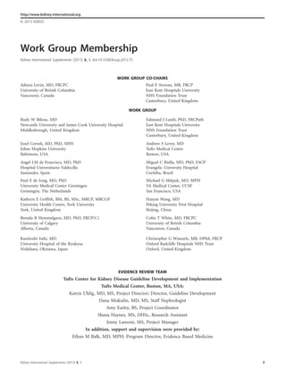 Work Group Membership
Kidney International Supplements (2013) 3, 3; doi:10.1038/kisup.2012.75
http://www.kidney-international.org
& 2013 KDIGO
WORK GROUP CO-CHAIRS
Adeera Levin, MD, FRCPC
University of British Columbia
Vancouver, Canada
Paul E Stevens, MB, FRCP
East Kent Hospitals University
NHS Foundation Trust
Canterbury, United Kingdom
WORK GROUP
EVIDENCE REVIEW TEAM
Tufts Center for Kidney Disease Guideline Development and Implementation
Tufts Medical Center, Boston, MA, USA:
Katrin Uhlig, MD, MS, Project Director; Director, Guideline Development
Dana Miskulin, MD, MS, Staff Nephrologist
Amy Earley, BS, Project Coordinator
Shana Haynes, MS, DHSc, Research Assistant
Jenny Lamont, MS, Project Manager
In addition, support and supervision were provided by:
Ethan M Balk, MD, MPH; Program Director, Evidence Based Medicine
Rudy W Bilous, MD
Newcastle University and James Cook University Hospital
Middlesbrough, United Kingdom
Edmund J Lamb, PhD, FRCPath
East Kent Hospitals University
NHS Foundation Trust
Canterbury, United Kingdom
Josef Coresh, MD, PhD, MHS
Johns Hopkins University
Baltimore, USA
Andrew S Levey, MD
Tufts Medical Center
Boston, USA
Angel LM de Francisco, MD, PhD
Hospital Universitario Valdecilla
Santander, Spain
Miguel C Riella, MD, PhD, FACP
Evangelic University Hospital
Curitiba, Brazil
Paul E de Jong, MD, PhD
University Medical Center Groningen
Groningen, The Netherlands
Michael G Shlipak, MD, MPH
VA Medical Center, UCSF
San Francisco, USA
Kathryn E Grifﬁth, BM, BS, MSc, MRCP, MRCGP
University Health Centre, York University
York, United Kingdom
Haiyan Wang, MD
Peking University First Hospital
Beijing, China
Brenda R Hemmelgarn, MD, PhD, FRCP(C)
University of Calgary
Alberta, Canada
Colin T White, MD, FRCPC
University of British Columbia
Vancouver, Canada
Kunitoshi Iseki, MD
University Hospital of the Ryukyus
Nishihara, Okinawa, Japan
Christopher G Winearls, MB, DPhil, FRCP
Oxford Radcliffe Hospitals NHS Trust
Oxford, United Kingdom
Kidney International Supplements (2013) 3, 3 3
 