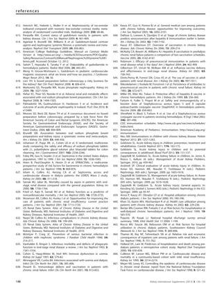 612. Heinrich MC, Haberle L, Muller V et al. Nephrotoxicity of iso-osmolar
iodixanol compared with nonionic low-osmolar contrast media: meta-
analysis of randomized controlled trials. Radiology 2009; 250: 68–86.
613. Perazella MA. Current status of gadolinium toxicity in patients with
kidney disease. Clin J Am Soc Nephrol 2009; 4: 461–469.
614. Agarwal R, Brunelli SM, Williams K et al. Gadolinium-based contrast
agents and nephrogenic systemic ﬁbrosis: a systematic review and meta-
analysis. Nephrol Dial Transplant 2009; 24: 856–863.
615. American College Radiology Guidelines. Manual on Contrast Media
Version 8. http://www.acr.org/B/media/ACR/Documents/PDF/Quality-
Safety/Resources/Contrast%20Manual/Nephrogenic%20Systemic%20Fi-
brosis.pdf. Accessed October 12, 2012.
616. Saitoh T, Hayasaka K, Tanaka Y et al. Dialyzability of gadodiamide in
hemodialysis patients. Radiat Med 2006; 24: 445–451.
617. Meng H, Grosse-Wortmann L. Gadolinium in pediatric cardiovascular
magnetic resonance: what we know and how we practice. J Cardiovasc
Magn Reson 2012; 14: 56.
618. Lien YH. Is bowel preparation before colonoscopy a risky business for
the kidney? Nat Clin Pract Nephrol 2008; 4: 606–614.
619. Markowitz GS, Perazella MA. Acute phosphate nephropathy. Kidney Int
2009; 76: 1027–1034.
620. Heher EC, Thier SO, Rennke H et al. Adverse renal and metabolic effects
associated with oral sodium phosphate bowel preparation. Clin J Am Soc
Nephrol 2008; 3: 1494–1503.
621. Palmadottir VK, Gudmundsson H, Hardarson S et al. Incidence and
outcome of acute phosphate nephropathy in Iceland. PLoS One 2010; 5:
e13484.
622. Wexner SD, Beck DE, Baron TH et al. A consensus document on bowel
preparation before colonoscopy: prepared by a task force from the
American Society of Colon and Rectal Surgeons (ASCRS), the American
Society for Gastrointestinal Endoscopy (ASGE), and the Society of
American Gastrointestinal and Endoscopic Surgeons (SAGES). Gastro-
intest Endosc 2006; 63: 894–909.
623. Brunelli SM. Association between oral sodium phosphate bowel
preparations and kidney injury: a systematic review and meta-analysis.
Am J Kidney Dis 2009; 53: 448–456.
624. Johanson JF, Popp JW, Jr., Cohen LB et al. A randomized, multicenter
study comparing the safety and efﬁcacy of sodium phosphate tablets
with 2 L polyethylene glycol solution plus bisacodyl tablets for colon
cleansing. Am J Gastroenterol 2007; 102: 2238–2246.
625. Foley RN, Guo H, Snyder JJ et al. Septicemia in the United States dialysis
population, 1991 to 1999. J Am Soc Nephrol 2004; 15: 1038–1045.
626. Hoen B, Paul-Dauphin A, Hestin D et al. EPIBACDIAL: a multicenter
prospective study of risk factors for bacteremia in chronic hemodialysis
patients. J Am Soc Nephrol 1998; 9: 869–876.
627. Ishani A, Collins AJ, Herzog CA et al. Septicemia, access and
cardiovascular disease in dialysis patients: the USRDS Wave 2 study.
Kidney Int 2005; 68: 311–318.
628. Sarnak MJ, Jaber BL. Mortality caused by sepsis in patients with end-
stage renal disease compared with the general population. Kidney Int
2000; 58: 1758–1764.
629. Fried LF, Katz R, Sarnak MJ et al. Kidney function as a predictor of
noncardiovascular mortality. J Am Soc Nephrol 2005; 16: 3728–3735.
630. Nissenson AR, Collins AJ, Hurley J et al. Opportunities for improving the
care of patients with chronic renal insufﬁciency: current practice
patterns. J Am Soc Nephrol 2001; 12: 1713–1720.
631. US Renal Data System. Atlas of Chronic Kidney Disease in the United
States. Bethesda, MD: National Institutes of Diabetes and Digestive and
Kidney Diseases, National Institutes of Health. 2007.
632. Naqvi SB, Collins AJ. Infectious complications in chronic kidney disease.
Adv Chronic Kidney Dis 2006; 13: 199–204.
633. US Renal Data System. Atlas of Chronic Kidney Disease in the United
States. Bethesda, MD: National Institutes of Diabetes and Digestive and
Kidney Diseases, National Institutes of Health. 2010.
634. McIntyre P, Craig JC. Prevention of serious bacterial infection in
children with nephrotic syndrome. J Paediatr Child Health 1998; 34:
314–317.
635. Vanholder R, Ringoir S. Infectious morbidity and defects of phagocytic
function in end-stage renal disease: a review. J Am Soc Nephrol 1993; 3:
1541–1554.
636. Cohen G, Haag-Weber M, Horl WH. Immune dysfunction in uremia.
Kidney Int Suppl 1997; 62: S79–82.
637. Minnaganti VR, Cunha BA. Infections associated with uremia and dialysis.
Infect Dis Clin North Am 2001; 15: 385–406.
638. Pesanti EL. Immunologic defects and vaccination in patients with
chronic renal failure. Infect Dis Clin North Am 2001; 15: 813–832.
639. Kausz AT, Guo H, Pereira BJ et al. General medical care among patients
with chronic kidney disease: opportunities for improving outcomes.
J Am Soc Nephrol 2005; 16: 3092–3101.
640. DaRoza G, Loewen A, Djurdjev O et al. Stage of chronic kidney disease
predicts seroconversion after hepatitis B immunization: earlier is better.
Am J Kidney Dis 2003; 42: 1184–1192.
641. Kausz AT, Gilbertson DT. Overview of vaccination in chronic kidney
disease. Adv Chronic Kidney Dis 2006; 13: 209–214.
642. McNulty CA, Bowen JK, Williams AJ. Hepatitis B vaccination in predialysis
chronic renal failure patients a comparison of two vaccination schedules.
Vaccine 2005; 23: 4142–4147.
643. Robinson J. Efﬁcacy of pneumococcal immunization in patients with
renal disease–what is the data? Am J Nephrol 2004; 24: 402–409.
644. Gilbertson DT, Unruh M, McBean AM et al. Inﬂuenza vaccine delivery
and effectiveness in end-stage renal disease. Kidney Int 2003; 63:
738–743.
645. Dinits-Pensy M, Forrest GN, Cross AS et al. The use of vaccines in adult
patients with renal disease. Am J Kidney Dis 2005; 46: 997–1011.
646. Nikoskelainen J, Koskela M, Forsstrom J et al. Persistence of antibodies to
pneumococcal vaccine in patients with chronic renal failure. Kidney Int
1985; 28: 672–677.
647. Miller ER, Alter MJ, Tokars JI. Protective effect of hepatitis B vaccine in
chronic hemodialysis patients. Am J Kidney Dis 1999; 33: 356–360.
648. Fattom A, Fuller S, Propst M et al. Safety and immunogenicity of a
booster dose of Staphylococcus aureus types 5 and 8 capsular
polysaccharide conjugate vaccine (StaphVAX) in hemodialysis patients.
Vaccine 2004; 23: 656–663.
649. Shineﬁeld H, Black S, Fattom A et al. Use of a Staphylococcus aureus
conjugate vaccine in patients receiving hemodialysis. N Engl J Med 2002;
346: 491–496.
650. CDC immunization schedules. http://www.cdc.gov/vaccines/schedules/
index.html.
651. American Academy of Pediatrics. Immunization: http://www2.aap.org/
immunization/.
652. Neu AM. Immunizations in children with chronic kidney disease. Pediatr
Nephrol 2012; 27: 1257–1263.
653. Goldstein SL. Acute kidney injury in children: prevention, treatment and
rehabilitation. Contrib Nephrol 2011; 174: 163–172.
654. Goldstein SL. Acute kidney injury in children and its potential
consequences in adulthood. Blood Purif 2012; 33: 131–137.
655. Zappitelli M, Goldstein SL. Acute kidney failure in children, In: Jorres A,
Ronco C, Kellum JA (eds.). Management of Acute Kidney Problems,
Springer, 2010, pp 459–467.
656. Andreoli SP. Clinical evaluation of acute kidney injury in children. In:
Avner ED, Harmon WE, Niaudet P, Yoshikawa N (eds.). Pediatric
Nephrology, (6th edn.). Springer, 2009, pp 1603–1618.
657. Zappitelli M, Goldstein SL. Management of acute kidney failure, In: Avner
ED, Harmon WE, Niaudet P, Yoshikawa N (eds.). Pediatric Nephrology
(6th edn), Springer, 2009, pp 1619–1628.
658. Zappitelli M, Goldstein SL. Acute kidney injury: General aspects. In:
Kiessling SG, Goebel J, Somers MJG (eds.). Pediatric Nephrology in the ICU,
Springer, 2009, pp 85–97.
659. Arora P, Kausz AT, Obrador GT et al. Hospital utilization among chronic
dialysis patients. J Am Soc Nephrol 2000; 11: 740–746.
660. Khan SS, Kazmi WH, Abichandani R et al. Health care utilization among
patients with chronic kidney disease. Kidney Int 2002; 62: 229–236.
661. Becker BN, Coomer RW, Fotiadis C et al. Risk factors for hospitalization in
well-dialyzed chronic hemodialysis patients. Am J Nephrol 1999; 19:
565–570.
662. Popovic JR, Kozak LJ. National hospital discharge survey: annual
summary, 1998. Vital Health Stat 13 2000: 1–194.
663. Rocco MV, Soucie JM, Reboussin DM et al. Risk factors for hospital
utilization in chronic dialysis patients. Southeastern Kidney Council
(Network 6). J Am Soc Nephrol 1996; 7: 889–896.
664. Thamer M, Ray NF, Fehrenbach SN et al. Relative risk and economic
consequences of inpatient care among patients with renal failure. J Am
Soc Nephrol 1996; 7: 751–762.
665. Holland DC, Lam M. Predictors of hospitalization and death among pre-
dialysis patients: a retrospective cohort study. Nephrol Dial Transplant
2000; 15: 650–658.
666. Culleton BF, Larson MG, Wilson PW et al. Cardiovascular disease and
mortality in a community-based cohort with mild renal insufﬁciency.
Kidney Int 1999; 56: 2214–2219.
667. Meyer KB, Levey AS. Controlling the epidemic of cardiovascular disease
in chronic renal disease: report from the National Kidney Foundation
Task Force on cardiovascular disease. J Am Soc Nephrol 1998; 9: S31–42.
148 Kidney International Supplements (2013) 3, 136–150
references
 
