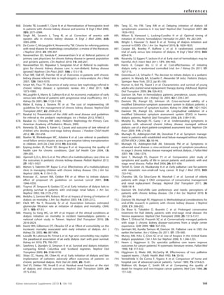 668. Dru¨eke TB, Locatelli F, Clyne N et al. Normalization of hemoglobin level
in patients with chronic kidney disease and anemia. N Engl J Med 2006;
355: 2071–2084.
669. Singh AK, Szczech L, Tang KL et al. Correction of anemia with
epoetin alfa in chronic kidney disease. N Engl J Med 2006; 355:
2085–2098.
670. De Coster C, McLaughlin K, Noseworthy TW. Criteria for referring patients
with renal disease for nephrology consultation: a review of the literature.
J Nephrol 2010; 23: 399–407.
671. Navaneethan SD, Kandula P, Jeevanantham V et al. Referral patterns of
primary care physicians for chronic kidney disease in general population
and geriatric patients. Clin Nephrol 2010; 73: 260–267.
672. Navaneethan SD, Nigwekar S, Sengodan M et al. Referral to nephrolo-
gists for chronic kidney disease care: is non-diabetic kidney disease
ignored? Nephron Clin Pract 2007; 106: c113–118.
673. Chan MR, Dall AT, Fletcher KE et al. Outcomes in patients with chronic
kidney disease referred late to nephrologists: a meta-analysis. Am J Med
2007; 120: 1063–1070.
674. Smart NA, Titus TT. Outcomes of early versus late nephrology referral in
chronic kidney disease: a systematic review. Am J Med 2011; 124:
1073–1080.
675. McLaughlin K, Manns B, Culleton B et al. An economic evaluation of early
versus late referral of patients with progressive renal insufﬁciency. Am J
Kidney Dis 2001; 38: 1122–1128.
676. Klebe B, Irving J, Stevens PE et al. The cost of implementing UK
guidelines for the management of chronic kidney disease. Nephrol Dial
Transplant 2007; 22: 2504–2512.
677. Barakat AJ. Presentation of the child with renal disease and guidelines
for referral to the pediatric nephrologist. Int J Pediatr 2012; 978673.
678. Barakat AJ, Chesney RW (eds.). Pediatric Nephrology for Primary Care.
American Academy of Pediatrics: Illinois, 2009.
679. Kennedy SE, Bailey R, Kainer G. Causes and outcome of late referral of
children who develop end-stage kidney disease. J Paediatr Child Health
2012; 48: 253–258.
680. Boehm M, Winkelmayer WC, Arbeiter K et al. Late referral to paediatric
renal failure service impairs access to pre-emptive kidney transplantation
in children. Arch Dis Child 2010; 95: 634–638.
681. Epping-Jordan JE, Pruitt SD, Bengoa R et al. Improving the quality of
health care for chronic conditions. Qual Saf Health Care 2004; 13:
299–305.
682. Ajarmeh S, Er L, Brin G et al. The effect of a multidisciplinary care clinic on
the outcomes in pediatric chronic kidney disease. Pediatr Nephrol 2012;
27: 1921–1927.
683. Menon S, Valentini RP, Kapur G et al. Effectiveness of a multidisciplinary
clinic in managing children with chronic kidney disease. Clin J Am Soc
Nephrol 2009; 4: 1170–1175.
684. Korevaar JC, Jansen MA, Dekker FW et al. When to initiate dialysis:
effect of proposed US guidelines on survival. Lancet 2001; 358:
1046–1050.
685. Traynor JP, Simpson K, Geddes CC et al. Early initiation of dialysis fails to
prolong survival in patients with end-stage renal failure. J Am Soc
Nephrol 2002; 13: 2125–2132.
686. Beddhu S, Samore MH, Roberts MS et al. Impact of timing of initiation of
dialysis on mortality. J Am Soc Nephrol 2003; 14: 2305–2312.
687. Clark WF, Na Y, Rosansky SJ et al. Association between estimated
glomerular ﬁltration rate at initiation of dialysis and mortality. CMAJ
2011; 183: 47–53.
688. Hwang SJ, Yang WC, Lin MY et al. Impact of the clinical conditions at
dialysis initiation on mortality in incident haemodialysis patients: a
national cohort study in Taiwan. Nephrol Dial Transplant 2010; 25:
2616–2624.
689. Kazmi WH, Gilbertson DT, Obrador GT et al. Effect of comorbidity on the
increased mortality associated with early initiation of dialysis. Am J
Kidney Dis 2005; 46: 887–896.
690. Lassalle M, Labeeuw M, Frimat L et al. Age and comorbidity may explain
the paradoxical association of an early dialysis start with poor survival.
Kidney Int 2010; 77: 700–707.
691. Sawhney S, Djurdjev O, Simpson K et al. Survival and dialysis initiation:
comparing British Columbia and Scotland registries. Nephrol Dial
Transplant 2009; 24: 3186–3192.
692. Shiao CC, Huang JW, Chien KL et al. Early initiation of dialysis and late
implantation of catheters adversely affect outcomes of patients on
chronic peritoneal dialysis. Perit Dial Int 2008; 28: 73–81.
693. Stel VS, Dekker FW, Ansell D et al. Residual renal function at the start
of dialysis and clinical outcomes. Nephrol Dial Transplant 2009; 24:
3175–3182.
694. Tang SC, Ho YW, Tang AW et al. Delaying initiation of dialysis till
symptomatic uraemia–is it too late? Nephrol Dial Transplant 2007; 22:
1926–1932.
695. Wilson B, Harwood L, Locking-Cusolito H et al. Optimal timing of
initiation of chronic hemodialysis? Hemodial Int 2007; 11: 263–269.
696. Wright S, Klausner D, Baird B et al. Timing of dialysis initiation and
survival in ESRD. Clin J Am Soc Nephrol 2010; 5: 1828–1835.
697. Cooper BA, Branley P, Bulfone L et al. A randomized, controlled
trial of early versus late initiation of dialysis. N Engl J Med 2010; 363:
609–619.
698. Rosansky SJ, Eggers P, Jackson K et al. Early start of hemodialysis may be
harmful. Arch Intern Med 2011; 171: 396–403.
699. Harris A, Cooper BA, Li JJ et al. Cost-effectiveness of initiating
dialysis early: a randomized controlled trial. Am J Kidney Dis 2011; 57:
707–715.
700. Greenbaum LA, Schaefer F. The decision to initiate dialysis in a pediatric
patient. In: Warady BA, Schaefer F, Alexander SR (eds). Pediatric Dialysis,
Springer: New York, 2012, pp 85–100.
701. Kramer A, Stel VS, Tizard J et al. Characteristics and survival of young
adults who started renal replacement therapy during childhood. Nephrol
Dial Transplant 2009; 24: 926–933.
702. Davison SN. Pain in hemodialysis patients: prevalence, cause, severity,
and management. Am J Kidney Dis 2003; 42: 1239–1247.
703. Davison SN, Jhangri GS, Johnson JA. Cross-sectional validity of a
modiﬁed Edmonton symptom assessment system in dialysis patients: a
simple assessment of symptom burden. Kidney Int 2006; 69: 1621–1625.
704. Davison SN, Jhangri GS, Johnson JA. Longitudinal validation of a
modiﬁed Edmonton symptom assessment system (ESAS) in haemo-
dialysis patients. Nephrol Dial Transplant 2006; 21: 3189–3195.
705. Murphy EL, Murtagh FE, Carey I et al. Understanding symptoms in
patients with advanced chronic kidney disease managed without
dialysis: use of a short patient-completed assessment tool. Nephron Clin
Pract 2009; 111: c74–80.
706. Murtagh FE, Addington-Hall JM, Donohoe P et al. Symptom manage-
ment in patients with established renal failure managed without dialysis.
EDTNA ERCA J 2006; 32: 93–98.
707. Murtagh FE, Addington-Hall JM, Edmonds PM et al. Symptoms in
advanced renal disease: a cross-sectional survey of symptom prevalence
in stage 5 chronic kidney disease managed without dialysis. J Palliat Med
2007; 10: 1266–1276.
708. Saini T, Murtagh FE, Dupont PJ et al. Comparative pilot study of
symptoms and quality of life in cancer patients and patients with end
stage renal disease. Palliat Med 2006; 20: 631–636.
709. Temel JS, Greer JA, Muzikansky A et al. Early palliative care for patients
with metastatic non-small-cell lung cancer. N Engl J Med 2010; 363:
733–742.
710. Chandna SM, Da Silva-Gane M, Marshall C et al. Survival of elderly
patients with stage 5 CKD: comparison of conservative management
and renal replacement therapy. Nephrol Dial Transplant 2011; 26:
1608–1614.
711. Davison SN. End-of-life care preferences and needs: perceptions of
patients with chronic kidney disease. Clin J Am Soc Nephrol 2010; 5:
195–204.
712. Davison SN, Murtagh FE, Higginson IJ. Methodological considerations for
end-of-life research in patients with chronic kidney disease. J Nephrol
2008; 21: 268–282.
713. De Biase V, Tobaldini O, Boaretti C et al. Prolonged conservative
treatment for frail elderly patients with end-stage renal disease: the
Verona experience. Nephrol Dial Transplant 2008; 23: 1313–1317.
714. Ellam T, El-Kossi M, Prasanth KC et al. Conservatively managed patients
with stage 5 chronic kidney disease–outcomes from a single center
experience. QJM 2009; 102: 547–554.
715. Germain MJ, Kurella Tamura M, Davison SN. Palliative care in CKD: the
earlier the better. Am J Kidney Dis 2011; 57: 378–380.
716. Murray AM, Arko C, Chen SC et al. Use of hospice in the United States
dialysis population. Clin J Am Soc Nephrol 2006; 1: 1248–1255.
717. Hearn J, Higginson IJ. Do specialist palliative care teams improve
outcomes for cancer patients? A systematic literature review. Palliat Med
1998; 12: 317–332.
718. Higginson IJ, Wade AM, McCarthy M. Effectiveness of two palliative
support teams. J Public Health Med 1992; 14: 50–56.
719. Ventafridda V, De Conno F, Vigano A et al. Comparison of home and
hospital care of advanced cancer patients. Tumori 1989; 75: 619–625.
720. Wallston KA, Burger C, Smith RA et al. Comparing the quality of
death for hospice and non-hospice cancer patients. Med Care 1988; 26:
177–182.
Kidney International Supplements (2013) 3, 136–150 149
references
 