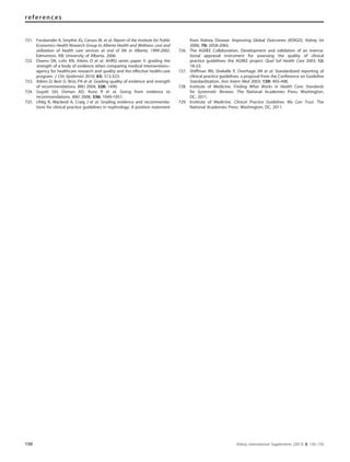 721. Fassbender K, Smythe JG, Carson M, et al. Report of the Institute for Public
Economics Health Research Group to Alberta Health and Wellness: cost and
utilization of health care services at end of life in Alberta, 1999–2002.
Edmonton, AB: University of Alberta. 2006.
722. Owens DK, Lohr KN, Atkins D et al. AHRQ series paper 5: grading the
strength of a body of evidence when comparing medical interventions–
agency for healthcare research and quality and the effective health-care
program. J Clin Epidemiol 2010; 63: 513–523.
723. Atkins D, Best D, Briss PA et al. Grading quality of evidence and strength
of recommendations. BMJ 2004; 328: 1490.
724. Guyatt GH, Oxman AD, Kunz R et al. Going from evidence to
recommendations. BMJ 2008; 336: 1049–1051.
725. Uhlig K, Macleod A, Craig J et al. Grading evidence and recommenda-
tions for clinical practice guidelines in nephrology. A position statement
from Kidney Disease: Improving Global Outcomes (KDIGO). Kidney Int
2006; 70: 2058–2065.
726. The AGREE Collaboration. Development and validation of an interna-
tional appraisal instrument for assessing the quality of clinical
practice guidelines: the AGREE project. Qual Saf Health Care 2003; 12:
18–23.
727. Shiffman RN, Shekelle P, Overhage JM et al. Standardized reporting of
clinical practice guidelines: a proposal from the Conference on Guideline
Standardization. Ann Intern Med 2003; 139: 493–498.
728. Institute of Medicine. Finding What Works in Health Care: Standards
for Systematic Reviews. The National Academies Press: Washington,
DC, 2011.
729. Institute of Medicine. Clinical Practice Guidelines We Can Trust. The
National Academies Press: Washington, DC, 2011.
150 Kidney International Supplements (2013) 3, 136–150
references
 