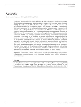 Abstract
Kidney International Supplements (2013) 3, 4; doi:10.1038/kisup.2012.76
The Kidney Disease: Improving Global Outcomes (KDIGO) 2012 Clinical Practice Guideline for
the Evaluation and Management of Chronic Kidney Disease (CKD) serves to update the 2002
KDOQI Clinical Practice Guidelines for Chronic Kidney Disease: Evaluation, Classiﬁcation, and
Stratiﬁcation following a decade of focused research and clinical practice in CKD. The document
aims to provide state-of-the-art guidance on the evaluation, management and treatment for all
patients with CKD. Speciﬁcally, the guideline retains the deﬁnition of CKD but presents an
enhanced classiﬁcation framework for CKD; elaborates on the identiﬁcation and prognosis of
CKD; discusses the management of progression and complications of CKD; and expands on the
continuum of CKD care: timing of specialist referral, ongoing management of people with
progressive CKD, timing of the initiation of dialysis, and ﬁnally the implementation of a
treatment program which includes comprehensive conservative management. The development
of the guideline followed an explicit process of evidence review and appraisal. Treatment
approaches are addressed in each chapter and guideline recommendations are based on
systematic reviews of relevant trials. Practical comments or statements which serve as
educational purposes are ungraded, but included as important information for the readership.
Appraisal of the quality of the evidence and the strength of recommendations followed the
GRADE approach. Ongoing areas of controversies, limitations of the evidence, and international
relevance are discussed and additional suggestions are provided for future research.
Keywords: Albuminuria; Chronic kidney disease; Classiﬁcation; Clinical practice guideline;
Evidence-based recommendation; GFR; Glomerular ﬁltration rate; KDIGO; Proteinuria;
Systematic review
CITATION
In citing this document, the following format should be used: Kidney Disease: Improving Global
Outcomes (KDIGO) CKD Work Group. KDIGO 2012 Clinical Practice Guideline for the
Evaluation and Management of Chronic Kidney Disease. Kidney inter., Suppl. 2013; 3: 1–150.
http://www.kidney-international.org
& 2013 KDIGO
4 Kidney International Supplements (2013) 3, 4
 