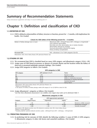 Summary of Recommendation Statements
Kidney International Supplements (2013) 3, 5–14; doi:10.1038/kisup.2012.77
http://www.kidney-international.org
& 2013 KDIGO
Chapter 1: Definition and classification of CKD
1.1: DEFINITION OF CKD
1.1.1: CKD is deﬁned as abnormalities of kidney structure or function, present for 43 months, with implications for
health. (Not Graded)
1.2: STAGING OF CKD
1.2.1: We recommend that CKD is classiﬁed based on cause, GFR category, and albuminuria category (CGA). (1B)
1.2.2: Assign cause of CKD based on presence or absence of systemic disease and the location within the kidney of
observed or presumed pathologic-anatomic ﬁndings. (Not Graded)
1.2.3: Assign GFR categories as follows (Not Graded):
1.2.4: Assign albuminuria* categories as follows (Not Graded):
*note that where albuminuria measurement is not available, urine reagent strip results can be substituted (Table 7)
1.3: PREDICTING PROGNOSIS OF CKD
1.3.1: In predicting risk for outcome of CKD, identify the following variables: 1) cause of CKD; 2) GFR category;
3) albuminuria category; 4) other risk factors and comorbid conditions. (Not Graded)
Criteria for CKD (either of the following present for 43 months)
Markers of kidney damage (one or more) Albuminuria (AER Z30 mg/24 hours; ACR Z30 mg/g [Z3 mg/mmol])
Urine sediment abnormalities
Electrolyte and other abnormalities due to tubular disorders
Abnormalities detected by histology
Structural abnormalities detected by imaging
History of kidney transplantation
Decreased GFR GFR o60 ml/min/1.73 m2
(GFR categories G3a–G5)
Abbreviations: CKD, chronic kidney disease; GFR, glomerular filtration rate.
GFR categories in CKD
GFR category GFR (ml/min/1.73 m2
) Terms
G1 Z90 Normal or high
G2 60–89 Mildly decreased*
G3a 45–59 Mildly to moderately decreased
G3b 30–44 Moderately to severely decreased
G4 15–29 Severely decreased
G5 o15 Kidney failure
Abbreviations: CKD, chronic kidney disease; GFR, glomerular filtration rate.
*Relative to young adult level
In the absence of evidence of kidney damage, neither GFR category G1 nor G2 fulfill the criteria for CKD.
Albuminuria categories in CKD
AER ACR (approximate equivalent)
Category (mg/24 hours) (mg/mmol) (mg/g) Terms
A1 o30 o3 o30 Normal to mildly increased
A2 30-300 3-30 30-300 Moderately increased*
A3 4300 430 4300 Severely increased**
Abbreviations: AER, albumin excretion rate; ACR, albumin-to-creatinine ratio; CKD, chronic kidney disease.
*Relative to young adult level.
**Including nephrotic syndrome (albumin excretion usually 42200 mg/24 hours [ACR 42220 mg/g; 4220 mg/mmol]).
Kidney International Supplements (2013) 3, 5–14 5
 