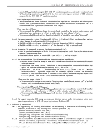 K report eGFRcreat in adults using the 2009 CKD-EPI creatinine equation. An alternative creatinine-based
GFR estimating equation is acceptable if it has been shown to improve accuracy of GFR estimates
compared to the 2009 CKD-EPI creatinine equation.
When reporting serum creatinine:
K We recommend that serum creatinine concentration be reported and rounded to the nearest whole
number when expressed as standard international units (lmol/l) and rounded to the nearest 100th
of a
whole number when expressed as conventional units (mg/dl).
When reporting eGFRcreat:
K We recommend that eGFRcreat should be reported and rounded to the nearest whole number and
relative to a body surface area of 1.73 m2
in adults using the units ml/min/1.73 m2
.
K We recommend eGFRcreat levels less than 60 ml/min/1.73 m2
should be reported as ‘‘decreased.’’
1.4.3.5: We suggest measuring cystatin C in adults with eGFRcreat 45–59 ml/min/1.73 m2
who do not have markers
of kidney damage if conﬁrmation of CKD is required. (2C)
K If eGFRcys/eGFRcreat-cys is also o60 ml/min/1.73 m2
, the diagnosis of CKD is confirmed.
K If eGFRcys/eGFRcreat-cys is Z60 ml/min/1.73 m2
, the diagnosis of CKD is not confirmed.
1.4.3.6: If cystatin C is measured, we suggest that health professionals (2C):
K use a GFR estimating equation to derive GFR from serum cystatin C rather than relying on the serum
cystatin C concentration alone.
K understand clinical settings in which eGFRcys and eGFRcreat-cys are less accurate.
1.4.3.7: We recommend that clinical laboratories that measure cystatin C should (1B):
K measure serum cystatin C using an assay with calibration traceable to the international standard
reference material.
K report eGFR from serum cystatin C in addition to the serum cystatin C concentration in adults and
specify the equation used whenever reporting eGFRcys and eGFRcreat-cys.
K report eGFRcys and eGFRcreat-cys in adults using the 2012 CKD-EPI cystatin C and 2012 CKD-EPI
creatinine-cystatin C equations, respectively, or alternative cystatin C-based GFR estimating
equations if they have been shown to improve accuracy of GFR estimates compared to the 2012
CKD-EPI cystatin C and 2012 CKD-EPI creatinine-cystatin C equations.
When reporting serum cystatin C:
K We recommend reporting serum cystatin C concentration rounded to the nearest 100th
of a whole
number when expressed as conventional units (mg/l).
When reporting eGFRcys and eGFRcreat-cys:
K We recommend that eGFRcys and eGFRcreat-cys be reported and rounded to the nearest whole number
and relative to a body surface area of 1.73 m2
in adults using the units ml/min/1.73 m2
.
K We recommend eGFRcys and eGFRcreat-cys levels less than 60 ml/min/1.73 m2
should be reported as
‘‘decreased.’’
1.4.3.8: We suggest measuring GFR using an exogenous ﬁltration marker under circumstances where more
accurate ascertainment of GFR will impact on treatment decisions. (2B)
1.4.4: Evaluation of albuminuria
1.4.4.1: We suggest using the following measurements for initial testing of proteinuria (in descending order of
preference, in all cases an early morning urine sample is preferred) (2B):
1) urine albumin-to-creatinine ratio (ACR);
2) urine protein-to-creatinine ratio (PCR);
3) reagent strip urinalysis for total protein with automated reading;
4) reagent strip urinalysis for total protein with manual reading.
1.4.4.2: We recommend that clinical laboratories report ACR and PCR in untimed urine samples in addition to
albumin concentration or proteinuria concentrations rather than the concentrations alone. (1B)
1.4.4.2.1: The term microalbuminuria should no longer be used by laboratories. (Not Graded)
Kidney International Supplements (2013) 3, 5–14 7
summary of recommendation statements
 