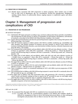 2.2: PREDICTORS OF PROGRESSION
2.2.1: Identify factors associated with CKD progression to inform prognosis. These include cause of CKD,
level of GFR, level of albuminuria, age, sex, race/ethnicity, elevated BP, hyperglycemia, dyslipidemia,
smoking, obesity, history of cardiovascular disease, ongoing exposure to nephrotoxic agents, and others.
(Not Graded)
Chapter 3: Management of progression and
complications of CKD
3.1: PREVENTION OF CKD PROGRESSION
BP and RAAS interruption
3.1.1: Individualize BP targets and agents according to age, coexistent cardiovascular disease and other comorbidities,
risk of progression of CKD, presence or absence of retinopathy (in CKD patients with diabetes), and tolerance
of treatment as described in the KDIGO 2012 Blood Pressure Guideline. (Not Graded)
3.1.2: Inquire about postural dizziness and check for postural hypotension regularly when treating CKD patients with
BP-lowering drugs. (Not Graded)
3.1.3: Tailor BP treatment regimens in elderly patients with CKD by carefully considering age, comorbidities and
other therapies, with gradual escalation of treatment and close attention to adverse events related to BP
treatment, including electrolyte disorders, acute deterioration in kidney function, orthostatic hypotension and
drug side effects. (Not Graded)
3.1.4: We recommend that in both diabetic and non-diabetic adults with CKD and urine albumin excretion o30 mg/
24 hours (or equivalent*) whose ofﬁce BP is consistently 4140 mm Hg systolic or 490 mm Hg diastolic be
treated with BP-lowering drugs to maintain a BP that is consistently r140 mm Hg systolic and r90 mm Hg
diastolic. (1B)
3.1.5: We suggest that in both diabetic and non-diabetic adults with CKD and with urine albumin excretion of
Z30 mg/24 hours (or equivalent*) whose ofﬁce BP is consistently 4130 mm Hg systolic or 480 mm Hg
diastolic be treated with BP-lowering drugs to maintain a BP that is consistently r130 mm Hg systolic and
r80 mm Hg diastolic. (2D)
3.1.6: We suggest that an ARB or ACE-I be used in diabetic adults with CKD and urine albumin excretion 30–300 mg/
24 hours (or equivalent*). (2D)
3.1.7: We recommend that an ARB or ACE-I be used in both diabetic and non-diabetic adults with CKD and urine
albumin excretion 4300 mg/24 hours (or equivalent*). (1B)
3.1.8: There is insufﬁcient evidence to recommend combining an ACE-I with ARBs to prevent progression of CKD.
(Not Graded)
3.1.9: We recommend that in children with CKD, BP-lowering treatment is started when BP is consistently above the
90th
percentile for age, sex, and height. (1C)
3.1.10:We suggest that in children with CKD (particularly those with proteinuria), BP is lowered to consistently
achieve systolic and diastolic readings less than or equal to the 50th
percentile for age, sex, and height, unless
achieving these targets is limited by signs or symptoms of hypotension. (2D)
3.1.11:We suggest that an ARB or ACE-I be used in children with CKD in whom treatment with BP-lowering drugs is
indicated, irrespective of the level of proteinuria. (2D)
*Approximate equivalents for albumin excretion rate per 24 hours—expressed as protein excretion rate per 24 hours, albumin-to-creatinine ratio, protein-to-
creatinine ratio, and protein reagent strip results— are given in Table 7, Chapter 1.
CKD and risk of AKI
3.1.12: We recommend that all people with CKD are considered to be at increased risk of AKI. (1A)
3.1.12.1: In people with CKD, the recommendations detailed in the KDIGO AKI Guideline should be
followed for management of those at risk of AKI during intercurrent illness, or when undergoing
investigation and procedures that are likely to increase the risk of AKI. (Not Graded)
Kidney International Supplements (2013) 3, 5–14 9
summary of recommendation statements
 