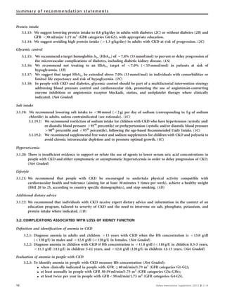 Protein intake
3.1.13: We suggest lowering protein intake to 0.8 g/kg/day in adults with diabetes (2C) or without diabetes (2B) and
GFR o30 ml/min/ 1.73 m2
(GFR categories G4-G5), with appropriate education.
3.1.14: We suggest avoiding high protein intake (41.3 g/kg/day) in adults with CKD at risk of progression. (2C)
Glycemic control
3.1.15: We recommend a target hemoglobin A1c (HbA1c) of B7.0% (53 mmol/mol) to prevent or delay progression of
the microvascular complications of diabetes, including diabetic kidney disease. (1A)
3.1.16: We recommend not treating to an HbA1c target of o7.0% (o53 mmol/mol) in patients at risk of
hypoglycemia. (1B)
3.1.17: We suggest that target HbA1c be extended above 7.0% (53 mmol/mol) in individuals with comorbidities or
limited life expectancy and risk of hypoglycemia. (2C)
3.1.18: In people with CKD and diabetes, glycemic control should be part of a multifactorial intervention strategy
addressing blood pressure control and cardiovascular risk, promoting the use of angiotensin-converting
enzyme inhibition or angiotensin receptor blockade, statins, and antiplatelet therapy where clinically
indicated. (Not Graded)
Salt intake
3.1.19: We recommend lowering salt intake to o90 mmol (o2 g) per day of sodium (corresponding to 5 g of sodium
chloride) in adults, unless contraindicated (see rationale). (1C)
3.1.19.1: We recommend restriction of sodium intake for children with CKD who have hypertension (systolic and/
or diastolic blood pressure 495th
percentile) or prehypertension (systolic and/or diastolic blood pressure
490th
percentile and o95th
percentile), following the age-based Recommended Daily Intake. (1C)
3.1.19.2: We recommend supplemental free water and sodium supplements for children with CKD and polyuria to
avoid chronic intravascular depletion and to promote optimal growth. (1C)
Hyperuricemia
3.1.20: There is insufﬁcient evidence to support or refute the use of agents to lower serum uric acid concentrations in
people with CKD and either symptomatic or asymptomatic hyperuricemia in order to delay progression of CKD.
(Not Graded)
Lifestyle
3.1.21: We recommend that people with CKD be encouraged to undertake physical activity compatible with
cardiovascular health and tolerance (aiming for at least 30 minutes 5 times per week), achieve a healthy weight
(BMI 20 to 25, according to country speciﬁc demographics), and stop smoking. (1D)
Additional dietary advice
3.1.22: We recommend that individuals with CKD receive expert dietary advice and information in the context of an
education program, tailored to severity of CKD and the need to intervene on salt, phosphate, potassium, and
protein intake where indicated. (1B)
3.2: COMPLICATIONS ASSOCIATED WITH LOSS OF KIDNEY FUNCTION
Deﬁnition and identiﬁcation of anemia in CKD
3.2.1: Diagnose anemia in adults and children 415 years with CKD when the Hb concentration is o13.0 g/dl
(o130 g/l) in males and o12.0 g/dl (o120 g/l) in females. (Not Graded)
3.2.2: Diagnose anemia in children with CKD if Hb concentration is o11.0 g/dl (o110 g/l) in children 0.5–5 years,
o11.5 g/dl (115 g/l) in children 5–12 years, and o12.0 g/dl (120 g/l) in children 12-15 years. (Not Graded)
Evaluation of anemia in people with CKD
3.2.3: To identify anemia in people with CKD measure Hb concentration (Not Graded):
K when clinically indicated in people with GFR Z60 ml/min/1.73 m2
(GFR categories G1-G2);
K at least annually in people with GFR 30–59 ml/min/1.73 m2
(GFR categories G3a-G3b);
K at least twice per year in people with GFRo30 ml/min/1.73 m2
(GFR categories G4-G5).
10 Kidney International Supplements (2013) 3, 5–14
summary of recommendation statements
 