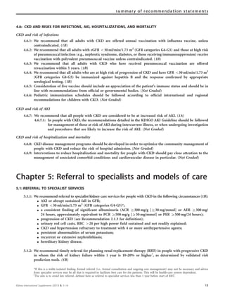 4.6: CKD AND RISKS FOR INFECTIONS, AKI, HOSPITALIZATIONS, AND MORTALITY
CKD and risk of infections
4.6.1: We recommend that all adults with CKD are offered annual vaccination with inﬂuenza vaccine, unless
contraindicated. (1B)
4.6.2: We recommend that all adults with eGFR o30 ml/min/1.73 m2
(GFR categories G4-G5) and those at high risk
of pneumococcal infection (e.g., nephrotic syndrome, diabetes, or those receiving immunosuppression) receive
vaccination with polyvalent pneumococcal vaccine unless contraindicated. (1B)
4.6.3: We recommend that all adults with CKD who have received pneumococcal vaccination are offered
revaccination within 5 years. (1B)
4.6.4: We recommend that all adults who are at high risk of progression of CKD and have GFR o30 ml/min/1.73 m2
(GFR categories G4-G5) be immunized against hepatitis B and the response conﬁrmed by appropriate
serological testing. (1B)
4.6.5: Consideration of live vaccine should include an appreciation of the patient’s immune status and should be in
line with recommendations from ofﬁcial or governmental bodies. (Not Graded)
4.6.6: Pediatric immunization schedules should be followed according to ofﬁcial international and regional
recommedations for children with CKD. (Not Graded)
CKD and risk of AKI
4.6.7: We recommend that all people with CKD are considered to be at increased risk of AKI. (1A)
4.6.7.1: In people with CKD, the recommendations detailed in the KDIGO AKI Guideline should be followed
for management of those at risk of AKI during intercurrent illness, or when undergoing investigation
and procedures that are likely to increase the risk of AKI. (Not Graded)
CKD and risk of hospitalization and mortality
4.6.8: CKD disease management programs should be developed in order to optimize the community management of
people with CKD and reduce the risk of hospital admission. (Not Graded)
4.6.9: Interventions to reduce hospitalization and mortality for people with CKD should pay close attention to the
management of associated comorbid conditions and cardiovascular disease in particular. (Not Graded)
Chapter 5: Referral to specialists and models of care
5.1: REFERRAL TO SPECIALIST SERVICES
5.1.1: We recommend referral to specialist kidney care services for people with CKD in the following circumstances (1B):
K AKI or abrupt sustained fall in GFR;
K GFR o30 ml/min/1.73 m2
(GFR categories G4-G5)*;
K a consistent finding of significant albuminuria (ACR Z300 mg/g [Z30 mg/mmol] or AER Z300 mg/
24 hours, approximately equivalent to PCR Z500 mg/g [Z50 mg/mmol] or PER Z500 mg/24 hours);
K progression of CKD (see Recommendation 2.1.3 for definition);
K urinary red cell casts, RBC 420 per high power field sustained and not readily explained;
K CKD and hypertension refractory to treatment with 4 or more antihypertensive agents;
K persistent abnormalities of serum potassium;
K recurrent or extensive nephrolithiasis;
K hereditary kidney disease.
5.1.2: We recommend timely referral for planning renal replacement therapy (RRT) in people with progressive CKD
in whom the risk of kidney failure within 1 year is 10–20% or higherw
, as determined by validated risk
prediction tools. (1B)
*If this is a stable isolated ﬁnding, formal referral (i.e., formal consultation and ongoing care management) may not be necessary and advice
from specialist services may be all that is required to facilitate best care for the patients. This will be health-care system dependent.
w
The aim is to avoid late referral, deﬁned here as referral to specialist services less than 1 year before start of RRT.
Kidney International Supplements (2013) 3, 5–14 13
summary of recommendation statements
 