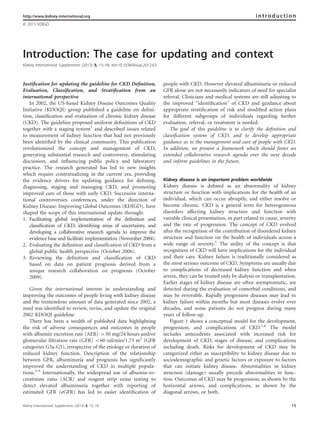 Introduction: The case for updating and context
Kidney International Supplements (2013) 3, 15–18; doi:10.1038/kisup.2012.63
Justiﬁcation for updating the guideline for CKD Deﬁnition,
Evaluation, Classiﬁcation, and Stratiﬁcation from an
international perspective
In 2002, the US-based Kidney Disease Outcomes Quality
Initiative (KDOQI) group published a guideline on deﬁni-
tion, classiﬁcation and evaluation of chronic kidney disease
(CKD). The guideline proposed uniform deﬁnitions of CKD
together with a staging system1
and described issues related
to measurement of kidney function that had not previously
been identiﬁed by the clinical community. This publication
revolutionized the concept and management of CKD,
generating substantial research and controversy, stimulating
discussion, and inﬂuencing public policy and laboratory
practice. The research generated has led to new insights
which require contextualizing in the current era, providing
the evidence drivers for updating guidance for deﬁning,
diagnosing, staging and managing CKD, and promoting
improved care of those with early CKD. Successive interna-
tional controversies conferences, under the direction of
Kidney Disease: Improving Global Outcomes (KDIGO), have
shaped the scope of this international update through:
1. Facilitating global implementation of the definition and
classification of CKD, identifying areas of uncertainty, and
developing a collaborative research agenda to improve the
evidence base and facilitate implementation (November 2004).
2. Evaluating the definition and classification of CKD from a
global public health perspective (October 2006).
3. Reviewing the definition and classification of CKD
based on data on patient prognosis derived from a
unique research collaboration on prognosis (October
2009).
Given the international interest in understanding and
improving the outcomes of people living with kidney disease
and the tremendous amount of data generated since 2002, a
need was identiﬁed to review, revise, and update the original
2002 KDOQI guideline.
There has been a wealth of published data highlighting
the risk of adverse consequences and outcomes in people
with albumin excretion rate (AER) 430 mg/24 hours and/or
glomerular ﬁltration rate (GFR) o60 ml/min/1.73 m2
(GFR
categories G3a-G5), irrespective of the etiology or duration of
reduced kidney function. Description of the relationship
between GFR, albuminuria and prognosis has signiﬁcantly
improved the understanding of CKD in multiple popula-
tions.2–5
Internationally, the widespread use of albumin-to-
creatinine ratio (ACR) and reagent strip urine testing to
detect elevated albuminuria together with reporting of
estimated GFR (eGFR) has led to easier identiﬁcation of
people with CKD. However elevated albuminuria or reduced
GFR alone are not necessarily indicators of need for specialist
referral. Clinicians and medical systems are still adjusting to
the improved ‘‘identiﬁcation’’ of CKD and guidance about
appropriate stratiﬁcation of risk and modiﬁed action plans
for different subgroups of individuals regarding further
evaluation, referral, or treatment is needed.
The goal of this guideline is to clarify the deﬁnition and
classiﬁcation system of CKD, and to develop appropriate
guidance as to the management and care of people with CKD.
In addition, we present a framework which should foster an
extended collaborative research agenda over the next decade
and inform guidelines in the future.
Kidney disease is an important problem worldwide
Kidney disease is deﬁned as an abnormality of kidney
structure or function with implications for the health of an
individual, which can occur abruptly, and either resolve or
become chronic. CKD is a general term for heterogeneous
disorders affecting kidney structure and function with
variable clinical presentation, in part related to cause, severity
and the rate of progression. The concept of CKD evolved
after the recognition of the contribution of disordered kidney
structure and function on the health of individuals across a
wide range of severity.1
The utility of the concept is that
recognition of CKD will have implications for the individual
and their care. Kidney failure is traditionally considered as
the most serious outcome of CKD. Symptoms are usually due
to complications of decreased kidney function and when
severe, they can be treated only by dialysis or transplantation.
Earlier stages of kidney disease are often asymptomatic, are
detected during the evaluation of comorbid conditions, and
may be reversible. Rapidly progressive diseases may lead to
kidney failure within months but most diseases evolve over
decades, and some patients do not progress during many
years of follow-up.
Figure 1 shows a conceptual model for the development,
progression, and complications of CKD.1,6
The model
includes antecedents associated with increased risk for
development of CKD, stages of disease, and complications
including death. Risks for development of CKD may be
categorized either as susceptibility to kidney disease due to
sociodemographic and genetic factors or exposure to factors
that can initiate kidney disease. Abnormalities in kidney
structure (damage) usually precede abnormalities in func-
tion. Outcomes of CKD may be progression, as shown by the
horizontal arrows, and complications, as shown by the
diagonal arrows, or both.
http://www.kidney-international.org introduction
& 2013 KDIGO
Kidney International Supplements (2013) 3, 15–18 15
 
