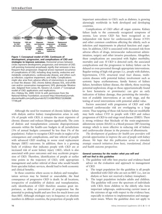 Although the need for treatment of chronic kidney failure
with dialysis and/or kidney transplantation arises in only
1% of people with CKD, it remains the most expensive of
chronic diseases and reduces lifespan signiﬁcantly. The costs
of dialysis and transplantation consume disproportionate
amounts within the health-care budgets in all jurisdictions
(5% of annual budgets consumed by less than 1% of the
population). Failure to recognize CKD results in neglect of its
consequences and complications, and late referral of people
with advanced CKD resulting in worse renal replacement
therapy (RRT) outcomes. In addition, there is a growing
body of evidence that indicates people with CKD are at
increased risk of acute kidney injury (AKI), which is also
associated with poor outcomes and may accelerate progres-
sion of CKD. Therefore, identiﬁcation of people at earlier
time points in the trajectory of CKD, with appropriate
management and earlier referral of those who would beneﬁt
from specialist kidney services, should lead to both economic
and clinical beneﬁts.
In those countries where access to dialysis and transplan-
tation services may be limited or unavailable, the ﬁnal
consequence of progressive CKD is death. In all locations,
irrespective of availability of dialysis and transplantation,
early identiﬁcation of CKD therefore assumes great im-
portance, as delay or prevention of progression has the
potential to prolong health and save lives for much lower cost
than RRT. Although etiologies vary in frequency or absolute
numbers in different countries, the proportion of people with
important antecedents to CKD, such as diabetes, is growing
alarmingly worldwide in both developed and developing
countries.
Complications of CKD affect all organ systems. Kidney
failure leads to the commonly recognized symptoms of
uremia. Less severe CKD has been recognized as an
independent risk factor for cardiovascular disease (CVD)
and other common conditions affecting the elderly, such as
infection and impairments in physical function and cogni-
tion. In addition, CKD is associated with increased risk from
adverse effects of drugs, intravascular radiocontrast admin-
istration, surgery and other invasive procedures. Altogether,
these complications are associated with higher morbidity,
mortality and cost. If CKD is detected early, the associated
complications and the progression to kidney failure can be
delayed or even prevented through appropriate interventions.
Regular testing of high-risk groups (i.e., people with diabetes,
hypertension, CVD, structural renal tract disease, multi-
system diseases with potential kidney involvement such as
systemic lupus erythematosus, family history of kidney
failure, hereditary kidney disease, the elderly, those receiving
potential nephrotoxic drugs or those opportunistically found
to have hematuria or proteinuria) can give an early
indication of kidney damage, thus permitting the introduc-
tion of available interventions at an early stage, and the
testing of novel interventions with potential added value.
Factors associated with progression of CKD and with
increased cardiovascular risk are overlapping to a large
extent. Thus targeting of those risk factors that are modiﬁable
may both reduce CVD in people with CKD and reduce
progression of CKD to end-stage renal disease (ESRD). There
is strong evidence that blockade of the renin-angiotensin-
aldosterone system (RAAS) is a blood pressure (BP) lowering
strategy which is more effective in reducing risk of kidney
and cardiovascular disease in the presence of albuminuria.
The development of guidance for health-care providers will
provide opportunities to improve the care of people with kidney
disease. We hope that this publication serves to stimulate
strategic research initiatives from basic, translational, clinical
and health outcome perspectives.
General summary for the reader: what you will and
will not find in this guideline
1. The guideline will offer best practice and evidence-based
advice on the evaluation and approach to management
of CKD.
a. The target population for the guideline is all people
identified with CKD who are not on RRT (i.e., not on
dialysis or have not received a kidney transplant).
b. The target population includes adults and children.
The guideline will cover the spectrum of individuals
with CKD, from children to the elderly who form
important subgroups, underscoring current issues at
the extremes of age with respect to the evidence base,
especially in relation to implementation and manage-
ment issues. Where the guideline does not apply to
Figure 1 | Conceptual model of CKD. Continuum of
development, progression, and complications of CKD and
strategies to improve outcomes. Horizontal arrows between
circles represent development, progression, and remission of CKD.
Left-pointing horizontal arrowheads signify that remission is less
frequent than progression. Diagonal arrows represent occurrence
of complications of CKD, including drug toxicity, endocrine and
metabolic complications, cardiovascular disease, and others such
as infection, cognitive impairment, and frailty. Complications
might also arise from adverse effects of interventions to prevent
or treat the disease. CKD, chronic kidney disease; EOL, end-of-life
care and/or conservative management; GFR, glomerular filtration
rate. Adapted from Levey AS, Stevens LA, Coresh J.6
Conceptual
model of CKD: applications and implications.
Am J Kidney Dis. 2009; 53:S4-16 with permission from the
National Kidney Foundation; accessed http://download.journals.
elsevierhealth.com/pdfs/journals/0272-6386/PIIS02726386080
17186.pdf
16 Kidney International Supplements (2013) 3, 15–18
introduction
 