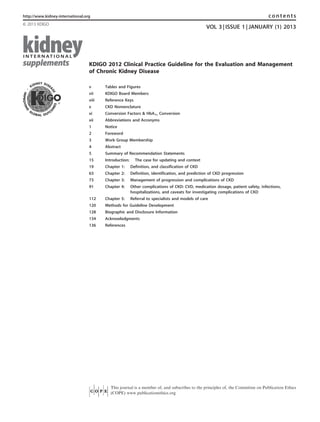 KDIGO 2012 Clinical Practice Guideline for the Evaluation and Management
of Chronic Kidney Disease
Tables and Figuresv
KDIGO Board Membersvii
Reference Keysviii
CKD Nomenclaturex
Conversion Factors & HbA1c Conversionxi
Abbreviations and Acronymsxii
Notice1
Foreword2
Work Group Membership3
Abstract4
Summary of Recommendation Statements5
Introduction: The case for updating and context15
Chapter 1: Definition, and classification of CKD19
Chapter 2: Definition, identification, and prediction of CKD progression63
Chapter 3: Management of progression and complications of CKD73
Chapter 4: Other complications of CKD: CVD, medication dosage, patient safety, infections,
hospitalizations, and caveats for investigating complications of CKD
91
Chapter 5: Referral to specialists and models of care112
Methods for Guideline Development120
Biographic and Disclosure Information128
Acknowledgments134
References136
http://www.kidney-international.org contents
& 2013 KDIGO
VOL 3 | ISSUE 1 | JANUARY (1) 2013
This journal is a member of, and subscribes to the principles of, the Committee on Publication Ethics
(COPE) www.publicationethics.org
 