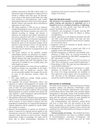 children, statements to that effect will be made. It is
beyond the scope of this guideline to address all issues
related to children with CKD, given the heteroge-
neous nature of this group of individuals who range
from newborn to post-adolescents, with specific
physiological differences within each of those groups.
Specific evidence and rationale will be articulated as
appropriate in each section.
c. The target condition is CKD of any or unknown
etiology. Identifying the cause of the CKD is strongly
encouraged, both because treatment may need to be
adjusted according to etiology and because it
influences the prognosis and relative importance of
risk factors associated with CKD. A comprehensive
list of possible etiologies is not practical and guidance
on detailed work-up for specific causes of CKD is
beyond the scope of this document (readers will be
referred to other pertinent sources). We will describe
how knowledge of the etiology of CKD in an
individual may be important in prognostication and
management.
d. The target audience of the guideline includes
nephrologists, primary care physicians, non-nephro-
logy specialists (e.g., cardiologists, diabetologists, etc),
clinical chemists and other practitioners caring for
adults and children with CKD. The guideline is also
expected to be suitable for use in public policy and
other health-care arenas.
e. As a global guideline it is written for use in different
health-care settings, but unavoidably its full imple-
mentation relies on health-care resources that
are not universally available. We recognize this overtly
in some of the discussion sections within the
guideline.
f. The target health-care settings include primary,
secondary, and tertiary care.
2. The guideline will provide information, advice, and
education to support self-management for people with
CKD and aid caregivers with the diagnosis and manage-
ment of CKD. To avoid redundancy and potential for
becoming outdated, the reader is asked to refer to existing
KDIGO guidance on anemia, metabolic bone disease, BP,
AKI, hepatitis C, lipid management, glomerulonephritis
(GN) and other pertinent guidelines.
3. The guideline will provide a blueprint for an approach to
CKD care in an international context. While the guideline
will be sensitive to issues related to ethnicity and also
geographical considerations, it is expected that subsequent
regional adaptation will be required for specific health-
care settings or contexts.
4. Research recommendations in general are described to
inform a framework for ongoing research agendas in the
international community. We have attempted to identify
important study questions in need of answers. Through
identification of gaps in knowledge, the reader will be
better able to define methodologies, definitions of
populations, and outcome measures of relevance to study
designs in the future.
Topics that will not be covered
This document is not intended to provide enough detail to
replace training and education in nephrology, nor is it
intended to serve as a textbook of medicine or nephrology.
Thus, there are some speciﬁc topics that will not be
covered. Speciﬁcally we will not discuss:
1. Evaluation and management of people receiving RRT
(management of kidney failure by dialysis or kidney
transplantation).
2. Specific approaches to the diagnosis of people with AKI
and other acute kidney diseases. This topic has been
extensively reviewed in KDIGO Clinical Practice Guideline
for Acute Kidney Injury.7
3. Diagnostic work-up or treatment of specific causes of
CKD, including GN.8
4. Management of pregnancy in women with CKD or of
pregnant women who develop kidney disease.
5. Detailed management of endocrine and metabolic com-
plications of CKD. These are reviewed extensively by
recent KDIGO guidelines on CKD-MBD,9
management of
BP10
and anemia11
in CKD.
6. Detailed management of CVD and CVD risk factors in
CKD. This is reviewed in a recent KDIGO publication.12
7. Drug dosing in CKD. This topic has been addressed in a
recent KDIGO publication.13
8. Details of resource implications and barriers to imple-
mentation are beyond the scope of this guideline.
By virtue of its being international, the variability in
these aspects by country, region, and even jurisdiction is
vast. We look to the individual commentaries from
around the world to inform those aspects more fully.
Brief overview on methodology
The Work Group included an international group of kidney
specialists, primary care physicians, diabetologists, epide-
miologists, clinical chemists, administrators, and a profes-
sional Evidence Review Team (ERT) who provided support
and guidance to the group. Details of the methods used by
the ERT are described in Methods for Guideline Development,
along with the systematic searches for areas identiﬁed by
Work Group members and performed by the ERT.
The recommendations and statements created herein
will serve to direct both care and research in the next
decade. Importantly, we expect the renewed classiﬁcation
system and risk stratiﬁcation concepts to direct research and
enrollment into trials which address test therapies to improve
patient outcomes.
Statement grading and wording. The methods for formu-
lating recommendations were based on modiﬁed Grading
of Recommendations Assessment, Development, and
Evaluation (GRADE) system, and have used the words
Kidney International Supplements (2013) 3, 15–18 17
introduction
 