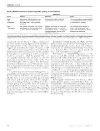 ‘recommend’ when the balance of evidence would support
the notion that the majority of patients would beneﬁt from
the implementation of this recommendation. The words
‘suggest’ are used when the balance of evidence would
support the notion that some patients would beneﬁt from the
implementation of the recommendation, but that individual
patient, physician and health-care system considerations
would be necessary to adopt the practice. There are
also ungraded statements many of which are often key
practice points or educational issues (Table 1). The Work
Group had struggled whether to organize them differently or
move them to the rationale section. Ultimately they remain
here in the guideline statement format so that they are not
overlooked by those wishing to understand the condition
better.
A signiﬁcant proportion of statements in this guideline are
ungraded because the grading system is most appropriate
for statements of intervention. The international system,
GRADE, allows for such statements which guide thoughts
and attitude, and not speciﬁc actions. In the descriptive
statements identifying, classifying, and deﬁning the condition
of CKD, grading is not possible. Since few studies have
compared different methods of evaluation or care models,
those statements too are difﬁcult to grade. Thus, grading of
speciﬁc statements is reserved for interventions or alternative
diagnostic test strategies for which there is a substantial body
of evidence.
Consideration of health benefits, side effects, and risks.
These have been considered when formulating the recom-
mendations but given the paucity of data in many of the areas
reviewed, this has been less consistent than the Work Group
would have liked. We see this as an area of research and
future study that will inform future updates.
Review process. As with all KDIGO guidelines a two step
process was used. This included a review by the Board of
Directors, with feedback to the Work Group Chairs followed
by revisions to the document. The public review, consisting
of interested stakeholders from international communities,
organizations and individuals, was then undertaken. The
draft document was sent to a total of 2320 external reviewers,
with 293 responses received and tabulated. The feedback was
carefully reviewed and where appropriate, suggested changes
were incorporated into the ﬁnal document. In the interest of
transparency, the Work Group prepared individual responses
to each reviewer comment and these will be posted on the
KDIGO website.
Planned update. At the current time there is no ofﬁcial
plan to update the guideline in its entirety. Given the breadth
and depth of the current undertaking and with knowledge of
new studies and applications of some of these recommenda-
tions, the Work Group recommends that individual sections
of this guideline be updated every 3-5 years as new evidence
becomes available. We believe that this will be more practical
for the readership.
Table 1 | KDIGO nomenclature and description for grading recommendations
Implications
Grade* Patients Clinicians Policy
Level 1
‘‘We
recommend’’
Most people in your situation would
want the recommended course of
action and only a small proportion
would not.
Most patients should receive the
recommended course of action.
The recommendation can be evaluated
as a candidate for developing a policy
or a performance measure.
Level 2
‘‘We suggest’’
The majority of people in your situation
would want the recommended course
of action, but many would not.
Different choices will be appropriate
for different patients. Each patient
needs help to arrive at a management
decision consistent with her or his
values and preferences.
The recommendation is likely to
require substantial debate and
involvement of stakeholders before
policy can be determined.
*The additional category ‘‘Not Graded’’ was used, typically, to provide guidance based on common sense or where the topic does not allow adequate application of evidence.
The most common examples include recommendations regarding monitoring intervals, counseling, and referral to other clinical specialists. The ungraded recommendations
are generally written as simple declarative statements, but are not meant to be interpreted as being stronger recommendations than Level 1 or 2 recommendations.
18 Kidney International Supplements (2013) 3, 15–18
introduction
 