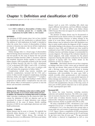 Chapter 1: Definition and classification of CKD
Kidney International Supplements (2013) 3, 19–62; doi:10.1038/kisup.2012.64
1.1: DEFINITION OF CKD
1.1.1: CKD is deﬁned as abnormalities of kidney struc-
ture or function, present for 43 months, with
implications for health (Table 2). (Not Graded)
RATIONALE
The deﬁnition of CKD remains intact, but we have clariﬁed
the classiﬁcation and risk stratiﬁcation as indicated below.
The addition of ‘with implications for health’ is intended to
reﬂect the notion that a variety of abnormalities of kidney
structure or function may exist, but not all have implications
for health of individuals, and therefore need to be
contextualized.
Kidney damage refers to a broad range of abnormalities
observed during clinical assessment, which may be insensitive
and non-speciﬁc for the cause of disease but may precede
reduction in kidney function (Table 2). Excretory, endocrine
and metabolic functions decline together in most chronic
kidney diseases. GFR is generally accepted as the best overall
index of kidney function. We refer to a GFR o60 ml/min/
1.73 m2
as decreased GFR (Table 2) and a GFR o15 ml/min/
1.73 m2
as kidney failure. AKI may occur in patients with
CKD and hasten the progression to kidney failure.14
Complications include drug toxicity, metabolic and
endocrine complications, increased risk for CVD, and a
variety of other recently recognized complications, including
infections, frailty, and cognitive impairment.15–18
Complica-
tions may occur at any stage, often leading to death without
progression to kidney failure. Complications may also arise
from adverse effects of interventions to prevent or treat the
disease and associated comorbidity.
Criteria for CKD
Defining terms: The following section aims to define specific
terms and concepts so as to ensure clarity among all users.
In addition, the rationale for including these terms is included.
Table 3 provides a justiﬁcation for the criteria for CKD. The
criteria for deﬁnition of CKD are objective and can be
ascertained by means of simple laboratory tests without
identiﬁcation of the cause of disease, thereby enabling
detection of CKD by non-nephrologist physicians and other
health professionals.
Duration 43 Months
Kidney diseases may be acute or chronic. We explicitly but
arbitrarily deﬁne duration of 43 months (490 days) as
delineating ‘‘chronic’’ kidney disease. The rationale for
deﬁning chronicity is to differentiate CKD from acute kidney
diseases (such as acute GN), including AKI, which may
require different interventions, and have different etiologies
and outcomes.7
We did not deﬁne acute kidney disease
(AKD) because there does not appear be an evidence base for
a precise deﬁnition.
The duration of kidney disease may be documented or
inferred based on the clinical context. For example, a patient
with decreased kidney function or kidney damage in the
midst of an acute illness, without prior documentation of
kidney disease, may be inferred to have AKI. Resolution over
days to weeks would conﬁrm the diagnosis of AKI. A patient
with similar ﬁndings in the absence of an acute illness may be
inferred to have CKD, and if followed over time would be
conﬁrmed to have CKD. In both cases, repeat ascertainment
of kidney function and kidney damage is recommended for
accurate diagnosis. The timing of the evaluation depends on
clinical judgment, with earlier evaluation for the patients
suspected of having AKI and later evaluation for the patient
suspected of having CKD. For further details on the
Evaluation of CKD, see Chapter 1.4.
Reversibility. Most kidney diseases do not have symptoms
or ﬁndings until later in their course and are detected only
when they are chronic. Most causes of CKD are irreversible
with a life-long course, and treatment aimed at slowing
progression to kidney failure. However, chronicity is not
synonymous with irreversibility. In some cases, CKD is
entirely reversible, either spontaneously or with treatment,
and in other cases, treatment can cause partial regression of
kidney damage and improvement in function (e.g., immuno-
suppressive therapies for GN). Even kidney failure may be
reversed with transplantation. Because of the long course of
most cases of CKD, patients often have one or more episodes
of AKI, superimposed upon CKD.
Decreased GFR
The kidney has many functions, including excretory,
endocrine and metabolic functions. The GFR is one compo-
nent of excretory function, but is widely accepted as the best
overall index of kidney function because it is generally
reduced after widespread structural damage and most other
kidney functions decline in parallel with GFR in CKD.
We chose a threshold of GFR o60 ml/min/1.73 m2
(GFR
categories G3a-G5) for 43 months to indicate CKD. A GFR
o60 ml/min/1.73 m2
is less than half of the normal value in
young adult men and women of approximately 125 ml/min/
1.73 m2
. Figure 2 shows a compilation of GFR measurements
in apparently healthy men and women in the US and Europe
by age from more than 40 years ago.20
The age-associated
GFR decline is observed in longitudinal as well as cross
http://www.kidney-international.org chapter 1
& 2013 KDIGO
Kidney International Supplements (2013) 3, 19–62 19
 