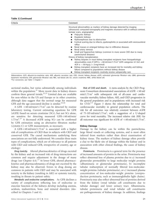 sectional studies, but varies substantially among individuals
within the population.21
More recent data in kidney donors
conﬁrm these general trends.22,23
Limited data are available
for non-whites in the US and Europe or in other countries,
although data suggest that the normal range for measured
GFR and the age-associated decline is similar.24–26
A GFR o60 ml/min/1.73 m2
can be detected by routine
laboratory testing. Current estimating equations for GFR
(eGFR) based on serum creatinine (SCr), but not SCr alone,
are sensitive for detecting measured GFRo60 ml/min/
1.73 m2
.27
A decreased eGFR using SCr can be conﬁrmed
by GFR estimation using an alternative ﬁltration marker
(cystatin C) or GFR measurement, as necessary.
A GFRo60 ml/min/1.73 m2
is associated with a higher
risk of complications of CKD than in subjects with CKD and
conserved GFR. The causal mechanisms underlying these
associations are not fully understood. We consider three main
types of complications, which are of relevance to all patients
with CKD and reduced GFR, irrespective of country, age or
etiology:
Drug toxicity. Altered pharmacokinetics of drugs excreted
by the kidney and an increased risk of drug-interactions are
common and require adjustment in the dosage of many
drugs (see Chapter 4.4).13
At lower GFR, altered pharmaco-
kinetics and pharmacodynamics of drugs not excreted by the
kidney may also be observed. Errors in drug dosing are
common in patients with CKD and may be associated with
toxicity to the kidney (resulting in AKI) or systemic toxicity,
resulting in threats to patient safety.
Metabolic and endocrine complications. As GFR declines a
variety of complications reﬂecting loss of endocrine or
exocrine function of the kidneys develop including anemia,
acidosis, malnutrition, bone and mineral disorders (des-
cribed in Chapters 3 and 4).
Risk of CVD and death. A meta-analysis by the CKD Prog-
nosis Consortium demonstrated associations of eGFR o60ml/
min/1.73m2
with subsequent risk of all-cause and cardio-
vascular mortality, kidney failure, AKI, and CKD progression in
the general population and in populations with increased risk
for CVD.3-5
Figure 3 shows the relationship for total and
cardiovascular mortality in general population cohorts. The
risk for all outcomes was relatively constant between eGFR
of 75-105ml/min/1.73m2
, with a suggestion of a U-shaped
curve for total mortality. The increased relative risk (RR) for
all outcomes was signiﬁcant for eGFR of o60ml/min/1.73m2
.
Kidney Damage
Damage to the kidney can be within the parenchyma,
large blood vessels or collecting systems, and is most often
inferred from markers rather than direct examination of
kidney tissue. The markers of kidney damage often provide
a clue to the likely site of damage within the kidney and in
association with other clinical ﬁndings, the cause of kidney
disease.
Proteinuria. Proteinuria is a general term for the presence
of increased amounts of protein in the urine. Proteinuria may
reﬂect abnormal loss of plasma proteins due to a) increased
glomerular permeability to large molecular weight proteins
(albuminuria or glomerular proteinuria), b) incomplete
tubular reabsorption of normally ﬁltered low-molecular-
weight proteins (tubular proteinuria), or c) increased plasma
concentration of low-molecular-weight proteins (overpro-
duction proteinuria, such as immunoglobulin light chains).
Proteinuria may also reﬂect abnormal loss of proteins derived
from the kidney (renal tubular cell constituents due to
tubular damage) and lower urinary tract. Albuminuria,
tubular proteinuria and renal tubular cell constituents
are pathognomonic of kidney damage. In addition, ﬁndings
Table 3 | Continued
Criteria Comment
Structural abnormalities as markers of kidney damage detected by imaging
(ultrasound, computed tomography and magnetic resonance with or without contrast,
isotope scans, angiography)
K Polycystic kidneys
K Dysplastic kidneys
K Hydronephrosis due to obstruction
K Cortical scarring due to infarcts, pyelonephritis or associated with vesicoureteral
reflux
K Renal masses or enlarged kidneys due to infiltrative diseases
K Renal artery stenosis
K Small and hyperechoic kidneys (common in more severe CKD due to many
parenchymal diseases)
History of kidney transplantation
K Kidney biopsies in most kidney transplant recipients have histopathologic
abnormalities even if GFR is 460 ml/min/1.73 m2
(GFR categories G1-G2) and
ACR is o30 mg/g (o3 mg/mmol)
K Kidney transplant recipients have an increased risk for mortality and kidney
failure compared to populations without kidney disease
K Kidney transplant recipients routinely receive subspecialty care
Abbreviations: ACR, albumin-to-creatinine ratio; AER, albumin excretion rate; CKD, chronic kidney disease; eGFR, estimated glomerular filtration rate; GBM, glomerular
basement membrane; GFR, glomerular filtration rate; RBC, red blood cell; SCr, serum creatinine; WBC, white blood cell.
*For conversion, see Table 7, Chapter 1
Kidney International Supplements (2013) 3, 19–62 21
chapter 1
 