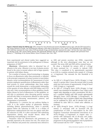 from experimental and clinical studies have suggested an
important role for proteinuria in the pathogenesis of disease
progression of CKD.28
Albuminuria. Albuminuria refers to abnormal loss of
albumin in the urine. Albumin is one type of plasma protein
found in the urine in normal subjects and in larger quantity
in patients with kidney disease.
For a number of reasons, clinical terminology is changing
to focus on albuminuria rather than proteinuria: a) albumin
is the principal component of urinary protein in most kidney
diseases; recent recommendations for measurement of urine
proteins emphasize quantiﬁcation of albuminuria rather than
total protein; b) recent epidemiologic data from studies
around the world demonstrate a strong graded relationship
of the quantity of urine albumin with both kidney and CVD
risk; and c) later recommendations in these guidelines classify
kidney disease by level of albuminuria. In this guideline, we
will refer to proteinuria when discussing general concepts
and will refer either to total protein, albumin or other speciﬁc
proteins when discussing measurements, patterns, and
interpretation of proteinuria.
Albuminuria is a common but not uniform ﬁnding in
CKD. It is the earliest marker of glomerular diseases,
including diabetic glomerulosclerosis, where it generally
appears before the reduction in GFR. It is a marker of
hypertensive nephrosclerosis but may not appear until after
the reduction in GFR. It is often associated with underlying
hypertension, obesity, and vascular disease, where the
underlying renal pathology is not known.
Normative values for albuminuria and proteinuria are
generally expressed as the urinary loss rate. The urinary loss
rate of albumin and protein has commonly been referred to
as AER and protein excretion rate (PER), respectively,
although in the strict physiological sense they are not
excreted. The terms AER and PER will be retained herein.
We chose a threshold for urinary AER of Z30 mg/
24 hours sustained for 43 months to indicate CKD.
This value is considered to be approximately equivalent
to an ACR in a random untimed urine sample of Z30 mg/g
or Z3 mg/mmol. The rationale for this threshold is as
follows:
K An AER of Z30 mg/24 hours (ACRZ30 mg/g [Z3 mg/
mmol]) is greater than 3 times the normal value in young
adult men and women of approximately 10 mg/24 hours
(ACR 10 mg/g or 1 mg/mmol).
K An AER of Z30mg/24 hours (ACRZ30mg/g [Z3mg/
mmol]) may sometimes be detectable as ‘trace’ using a urine
reagent strip, depending on urine concentration, but this is
not a consistent finding until AER exceeds approximately
300mg/24 hours (ACRZ300mg/g [Z30mg/mmol]). As
described later, trace or positive reagent strip values/readings
can be confirmed by ACR, and an elevated ACR can be
confirmed by urine AER in a timed urine collection, as
necessary.
K An AERZ30 mg/24 hours (ACRZ30 mg/g [Z3 mg/
mmol]) is associated with an increased risk for
complications of CKD. A meta-analysis by the CKD
Prognosis Consortium demonstrated associations of an
ACRZ30 mg/g (Z3 mg/mmol) or reagent strip 1 þ
protein with subsequent risk of all-cause and cardio-
vascular mortality, kidney failure, AKI, and CKD
progression in the general population and in populations
with increased risk for CVD3-5
(Figure 4).
Figure 2 | Normal values for GFR by age. GFR is shown for men (Panel a) and women (Panel b) of various ages, with the GFR measured as
the urinary clearance of inulin. The horizontal line indicates a GFR value of 60 ml/min/1.73 m2
, which is the threshold for the definition of
CKD. Solid lines represent the mean value of GFR per decade of age, and dashed lines represent the value 1 SD from the mean value of GFR
per decade of age. CKD, chronic kidney disease; GFR, glomerular filtration rate; SD, standard deviation. Adapted with permission from
Wesson L.20
Physiology of the Human Kidney. Grune & Stratton: New York, 1969.
22 Kidney International Supplements (2013) 3, 19–62
chapter 1
 