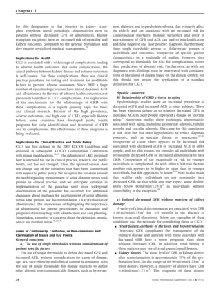 for this designation is that biopsies in kidney trans-
plant recipients reveal pathologic abnormalities even in
patients without decreased GFR or albuminuria. Kidney
transplant recipients have an increased risk of mortality and
kidney outcomes compared to the general population and
they require specialized medical management.29
Implications for Health
CKD is associated with a wide range of complications leading
to adverse health outcomes. For some complications, the
causal pathway between kidney disease and adverse outcomes
is well-known. For these complications, there are clinical
practice guidelines for testing and treatment for modiﬁable
factors to prevent adverse outcomes. Since 2002 a large
number of epidemiologic studies have linked decreased GFR
and albuminuria to the risk of adverse health outcomes not
previously identiﬁed as CKD complications. The exploration
of the mechanisms for the relationships of CKD with
these complications is a rapidly growing topic for basic
and clinical research. Because of the high prevalence,
adverse outcomes, and high cost of CKD, especially kidney
failure, some countries have developed public health
programs for early identiﬁcation and treatment of CKD
and its complications. The effectiveness of these programs is
being evaluated.
Implications for Clinical Practice and Public Policy
CKD was ﬁrst deﬁned in the 2002 KDOQI Guidelines and
endorsed at subsequent KDIGO Controversies Conferences
with minor modiﬁcations.30,31
The deﬁnition of CKD proposed
here is intended for use in clinical practice, research and public
health, and has not changed. Thus, the updated version does
not change any of the initiatives that have been commenced
with respect to public policy. We recognize the variation around
the world regarding measurement of urine albumin versus total
protein in clinical practice, and we anticipate variation in
implementation of the guideline until more widespread
dissemination of the guideline has occurred. For additional
discussion about methods for ascertainment of urine albumin
versus total protein, see Recommendation 1.4.4 (Evaluation of
albuminuria). The implications of highlighting the importance
of albuminuria for general practitioners in evaluation and
prognostication may help with identiﬁcation and care planning.
Nonetheless, a number of concerns about the deﬁnition remain,
which are clariﬁed below.30,32–36
Areas of Controversy, Confusion, or Non-consensus and
Clarification of Issues and Key Points
General concerns:
a) The use of single thresholds without consideration of
patient speciﬁc factors
The use of single thresholds to deﬁne decreased GFR and
increased AER, without consideration for cause of disease,
age, sex, race-ethnicity and clinical context is consistent with
the use of single thresholds for disease markers to deﬁne
other chronic non-communicable diseases, such as hyperten-
sion, diabetes, and hypercholesterolemia, that primarily affect
the elderly and are associated with an increased risk for
cardiovascular mortality. Biologic variability and error in
ascertainment of GFR and AER can lead to misclassiﬁcation
and false negative and false positive diagnosis. Furthermore,
these single thresholds appear to differentiate groups of
individuals and outcomes, irrespective of speciﬁc patient
characteristics in a multitude of studies. However, they
correspond to thresholds for RRs for complications, rather
than predictions of absolute risk. Furthermore, as with any
diagnostic tests, ﬁndings must be interpreted with considera-
tions of likelihood of disease based on the clinical context but
this should not negate the application of a standard
deﬁnition for CKD.
Speciﬁc concerns:
b) Relationship of CKD criteria to aging
Epidemiologic studies show an increased prevalence of
decreased eGFR and increased ACR in older subjects. There
has been vigorous debate as to whether decreased GFR or
increased ACR in older people represent a disease or ‘‘normal
aging.’’ Numerous studies show pathologic abnormalities
associated with aging, including glomerular sclerosis, tubular
atrophy and vascular sclerosis. The cause for this association
is not clear but has been hypothesized to reﬂect disparate
processes, such as vascular disease or senescence.37–39
Irrespective of cause, there appears to be increased risk
associated with decreased eGFR or increased ACR in older
people, and for this reason, we consider all individuals with
persistently decreased GFR or increased albuminuria to have
CKD. Comparison of the magnitude of risk to younger
individuals is complicated. As with other CVD risk factors,
absolute risk appears to be higher in older than in younger
individuals, but RR appears to be lower.3-5
Note is also made
that healthy older individuals do not necessarily have
decreased GFR, so that while one may expect some decline,
levels below 60 ml/min/1.73 m2
in individuals without
comorbidity is the exception.20
c) Isolated decreased GFR without markers of kidney
damage
A variety of clinical circumstances are associated with GFR
o60 ml/min/1.73 m2
for 43 months in the absence of
known structural alterations. Below are examples of these
conditions and the rationale for considering them as CKD:
K Heart failure, cirrhosis of the liver, and hypothyroidism.
Decreased GFR complicates the management of the
primary disease and patients with these disorders with
decreased GFR have a worse prognosis than those
without decreased GFR. In addition, renal biopsy in
these patients may reveal renal parenchymal lesions.
K Kidney donors. The usual level of GFR in kidney donors
after transplantation is approximately 70% of the pre-
donation level, in the range of 60-90 ml/min/1.73 m2
in
most donors. However, a minority of donors have GFR
o60 ml/min/1.73 m2
. The prognosis of these donors
24 Kidney International Supplements (2013) 3, 19–62
chapter 1
 