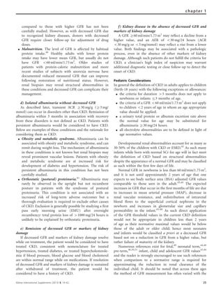 compared to those with higher GFR has not been
carefully studied. However, as with decreased GFR due
to recognized kidney diseases, donors with decreased
GFR require closer follow-up for adjustment of drug
doses.
K Malnutrition. The level of GFR is affected by habitual
protein intake.40
Healthy adults with lower protein
intake may have lower mean GFR, but usually do not
have GFR o60 ml/min/1.73 m2
. Older studies of
patients with protein-calorie malnutrition and more
recent studies of subjects with anorexia nervosa have
documented reduced measured GFR that can improve
following restoration of nutritional status. However,
renal biopsies may reveal structural abnormalities in
these conditions and decreased GFR can complicate their
management.
d) Isolated albuminuria without decreased GFR
As described later, transient ACR Z30 mg/g (Z3 mg/
mmol) can occur in disorders other than CKD. Remission of
albuminuria within 3 months in association with recovery
from these disorders is not deﬁned as CKD. Patients with
persistent albuminuria would be considered to have CKD.
Below are examples of these conditions and the rationale for
considering them as CKD:
K Obesity and metabolic syndrome. Albuminuria can be
associated with obesity and metabolic syndrome, and can
remit during weight loss. The mechanism of albuminuria
in these conditions is not known but renal biopsies may
reveal prominent vascular lesions. Patients with obesity
and metabolic syndrome are at increased risk for
development of diabetes and hypertension. The risk of
persistent albuminuria in this condition has not been
carefully studied.
K Orthostatic (postural) proteinuria.41
Albuminuria may
rarely be observed in the upright but not recumbent
posture in patients with the syndrome of postural
proteinuria. This condition is not associated with an
increased risk of long-term adverse outcomes but a
thorough evaluation is required to exclude other causes
of CKD. Exclusion is generally possible by studying a first
pass early morning urine (EMU) after overnight
recumbency: total protein loss of 41000 mg/24 hours is
unlikely to be explained by orthostatic proteinuria.
e) Remission of decreased GFR or markers of kidney
damage
If decreased GFR and markers of kidney damage resolve
while on treatment, the patient would be considered to have
treated CKD, consistent with nomenclature for treated
hypertension, treated diabetes, or treated hypercholesterole-
mia if blood pressure, blood glucose and blood cholesterol
are within normal range while on medications. If resolution
of decreased GFR and markers of kidney damage is sustained
after withdrawal of treatment, the patient would be
considered to have a history of CKD.
f) Kidney disease in the absence of decreased GFR and
markers of kidney damage
A GFR Z60 ml/min/1.73 m2
may reﬂect a decline from a
higher value, and an AER of o30 mg/24 hours (ACR
o30 mg/g or o3 mg/mmol) may reﬂect a rise from a lower
value. Both ﬁndings may be associated with a pathologic
process, even in the absence of other markers of kidney
damage. Although such patients do not fulﬁll the criteria for
CKD, a clinician’s high index of suspicion may warrant
additional diagnostic testing or close follow-up to detect the
onset of CKD.
Pediatric Considerations
In general the deﬁnition of CKD in adults applies to children
(birth-18 years) with the following exceptions or allowances:
K the criteria for duration 43 months does not apply to
newborns or infants r3 months of age.
K the criteria of a GFR o60 ml/min/1.73 m2
does not apply
to children o2 years of age in whom an age appropriate
value should be applied.
K a urinary total protein or albumin excretion rate above
the normal value for age may be substituted for
albuminuria Z30 mg/24 hours.
K all electrolyte abnormalities are to be defined in light of
age normative values.
Developmental renal abnormalities account for as many as
30-50% of the children with CKD or ESRD.42
As such many
infants while born with normal SCr for age will in fact meet
the deﬁnition of CKD based on structural abnormalities
despite the appearance of a normal GFR and may be classiﬁed
as such within the ﬁrst few days of life.
Normal GFR in newborns is less than 60 ml/min/1.73 m2
,
and it is not until approximately 2 years of age that one
expects to see body surface area (BSA) adjusted GFR values
comparable to those seen in the adult.43,44
The expected
increases in GFR that occur in the ﬁrst months of life are due
to increases in mean arterial pressure (MAP), decrease in
renal vascular resistance, and redistribution of intrarenal
blood ﬂows to the superﬁcial cortical nephrons in the
newborn and increases in glomerular size and capillary
permeability in the infant.45–48
As such direct application
of the GFR threshold values in the current CKD deﬁnition
would not be appropriate in children less than 2 years
of age as their normative maximal values would be below
those of the adult or older child; hence most neonates
and infants would be classiﬁed a priori at a decreased GFR
based not on a reduction in GFR from a higher value, but
rather failure of maturity of the kidney.
Numerous references exist for fetal,49
neonatal term,44,48
pre-term,46,50,51
infant, child and adolescent GFR values43,44
and the reader is strongly encouraged to use such references
when comparison to a normative range is required for
approximating the reduction in renal clearance of the
individual child. It should be noted that across these ages
the method of GFR measurement has often varied with the
Kidney International Supplements (2013) 3, 19–62 25
chapter 1
 