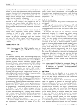 majority of such measurements in the neonate (term or
preterm) or infant being derived from urinary collections and
creatinine clearance (CrCl) measurements, whereas the older
children and adolescents are often investigated with exo-
genous markers including inulin, radionuclides, and other
markers such as iohexol or iothalamate.
The most comprehensive list of GFR based on the gold
standard of inulin clearance and stratiﬁed by age for
both term and preterm babies and children up to the
age of young adults can be found in Schwartz and Furth’s
review on GFR measurements and estimation in pediatric
CKD.52
Similarly, age relevant normative values should be
utilized when interpreting urinary protein (albumin)
excretions as well as other important urinary and
serum laboratory values. Such values may be found in a
number of pediatric nephrology texts. For neonates
and infants this includes Waters53
and for post-neonate to
young adults, more comprehensive values can be found in
Langlois.54
1.2 STAGING OF CKD
1.2.1: We recommend that CKD is classiﬁed based on
cause, GFR category, and albuminuria category
(CGA). (1B)
RATIONALE
This statement is worded in this way because a classiﬁcation
encompassing cause and severity, as expressed by the level of
GFR and the level of albuminuria, links to risks of adverse
outcomes including mortality and kidney outcomes. These
factors will therefore guide management of CKD and this
recommended classiﬁcation is consistent with other classiﬁ-
cation systems of disease which are based on the general
domains of cause, duration and severity which provide a
guide to prognosis. We included only kidney measures as
factors in the classiﬁcation of kidney disease, although we
acknowledge that factors other than kidney measures, such as
level of BP, also affect prognosis in CKD.
This recommended staging with inclusion of two additional
domains represents a revision of the previous CKD guidelines,
which included staging only by level of GFR. Cause of disease is
included because of its fundamental importance in predicting
the outcome of CKD and choice of cause-speciﬁc treatments.
With inclusion of cause of kidney disease in the classiﬁcation,
we considered that it was no longer necessary to retain the use
of the letter ‘‘T’’ to refer to kidney transplant recipients.
Albuminuria is included as an additional expression of severity
of disease not only because it is a marker of the severity of
injury but also because albuminuria itself strongly associates
with progression of kidney disease. Numerous studies have
identiﬁed the adverse prognostic implication of albuminuria
irrespective of level of kidney function.
We propose that this classiﬁcation of CKD by Cause, GFR
and Albuminuria, respectively be referred to as CGA
staging. It can be used to inform the need for specialist
referral, general medical management, and indications for
investigation and therapeutic interventions. It will also be a
tool for the study of the epidemiology, natural history, and
prognosis of CKD.
Pediatric Considerations
The principles inherent in this guideline are fully applicable
to children.
While large scale trials in children relating cause, GFR and
albuminuria or proteinuria are rare, the principles of a
multimodal classiﬁcation in these three spheres should apply
to children.
To date the only large scale trial utilizing a validated
exogenously measured GFR (iohexol) and urinary protein
excretion in a well-described cohort of children with renal
disease is the Chronic Kidney Disease in Children (CKiD)
trial.55
They have enrolled over 600 children aged 1-16 years
and have described GFR and urinary proteinuria related
outcomes in the areas of neurodevelopment, cognition,
behavior, cardiovascular health and risk, and somatic growth.
They have also collected samples for ongoing and future
genetic study. While these data are sparse in relation to
overall adult numbers, this represents one of the largest
pediatric nephrology trials. The use of true measured GFR,
the quality and completeness of the data, and the long term
longitudinal follow-up will form the basis for the best
evidence-based outcomes in children with CKD for the
foreseeable future. A recent review article by Copelovitch
et al.56
summarizes the major ﬁndings of the trial up to the
present time.
1.2.2: Assign cause of CKD based on presence or absence of
systemic disease and the location within the kidney
of observed or presumed pathologic-anatomic
ﬁndings. (Not Graded)
RATIONALE
This statement has been included so as to ensure that
clinicians are alerted to the fact that CKD is not a diagnosis in
and of itself, and that the assignment of cause is important
for prognostication and treatment.
The cause of CKD has been traditionally assigned
based on presence or absence of underlying systemic
diseases and location of known or presumed pathologic-
anatomic abnormalities. The distinction between systemic
diseases affecting the kidney and primary kidney diseases
is based on the origin and locus of the disease process.
In primary kidney disease the process arises and is conﬁned
to the kidney whereas in systemic diseases the kidney
is only one victim of a speciﬁc process, for example
diabetes mellitus. Certain genetic diseases cross this bound-
ary by affecting different tissues, e.g., adult polycystic
kidney disease. The location of pathologic-anatomic ﬁndings
is based on the magnitude of proteinuria, ﬁndings from the
urine sediment examination, imaging, and renal pathology.
26 Kidney International Supplements (2013) 3, 19–62
chapter 1
 
