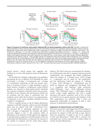 clinical practice. Several groups had suggested sub-
dividing one or more GFR categories based on albuminuria
category.
For the detection of diabetic nephropathy some guidelines
recommend the use of different ACR thresholds for males
and females (425 mg/g [42.5 mg/mmol] and 435 mg/g
[43.5 mg/mmol], respectively) to take into account varia-
tions in creatinine excretion. A single threshold is used in
North America (30 mg/g or 3.4 mg/mmol). Earlier KDIGO
guidance was reluctant to adopt gender-speciﬁc thresholds
due to greater complexity, uncertainty about assay precision,
and effects of race, ethnicity, diet and measures of body size
on creatinine and this stance is maintained here. For
simplicity, and to reﬂect the fact that it is an approximation,
3.4 mg/mmol as the current guideline threshold has been
rounded to 3.0 mg/mmol.
There is a graded increase in risk for higher albuminuria
categories, at all GFR categories, without any clear threshold
value. Even for subjects with GFR 460 ml/min/1.73 m2
,
the increased RR is statistically signiﬁcant for urine
ACR Z30 mg/g (Z3 mg/mmol) for mortality and kidney
outcomes (Figures 6 and 7). The predictive ability of
albuminuria at all categories of GFR supports the suggestion
to add albuminuria categories to all GFR categories. Since the
relationship with albuminuria is continuous, the selection of
the number of categories and the cutoff values appears
arbitrary. The Work Group has recommended the classiﬁca-
tion of albuminuria into only 3 categories, based on practical
considerations, but recognized that further subdivisions
within the category of o30 mg/24 hours (ACRo30 mg/g
or o3 mg/mmol) may be useful for risk stratiﬁcation,
and that subdivisions within the category of 4300 mg/
24 hours (ACR4300 mg/g or 430 mg/mmol) may be
useful for diagnosis and management. Speciﬁcally there
is a recognition that nephrotic range proteinuria
(AER42200 mg/24 hours [ACR42200 mg/g;4220 mg/
mmol]; PER43000 mg/24 hours [43000 mg/g;4300 mg/
mmol]) confers unique additional risks and is usually
associated with speciﬁc conditions (such as GN). As these
are relatively rare in general practices, the simplicity of the
AER categorization was preferred. Table 7 shows the
approximate relationships of categories of AER to other
measures of albuminuria and proteinuria.
Implications for Clinical Practice and Public Policy
Data from around the world suggest that CKD prevalence is
between 10-16% but information concerning population
prevalence by category of GFR and ACR is scant. Figure 8
shows the proportion of adults in the US by categories
of GFR and albuminuria.19
While CKD is common, few
individuals have severely reduced GFR or kidney failure or
severely increased albuminuria.
0.5
1
2
4
8
16
AdjustedHR
15 30 45 60 75 90 105 120
eGFR, ml/min per 1.73 m2
All-cause mortality
0.5
1
2
4
8
16
AdjustedHR
15 30 45 60 75 90 105 120
eGFR, ml/min per 1.73 m2
Cardiovascular mortality
Summary of
relative risks
from
continuous
meta-analysis
0.5
1
4
16
64
256
1024
8192
AdjustedHR
15 30 45 60 75 90 105 120
eGFR, ml/min per 1.73 m2
End stage renal disease
0.5
1
4
16
64
AdjustedHR
15 30 45 60 75 90 105 120
eGFR, ml/min per 1.73 m2
Acute kidney injury
0.5
1
4
16
64
256
AdjustedOR
15 30 45 60 75 90 105 120
eGFR, ml/min per 1.73 m2
Progressive CKD
Figure 6 | Summary of continuous meta-analysis (adjusted RRs) for general population cohorts with ACR. Mortality is reported for
general population cohorts assessing albuminuria as urine ACR. Kidney outcomes are reported for general population cohorts assessing
albuminuria as either urine ACR or reagent strip. eGFR is expressed as a continuous variable. The three lines represent urine ACR of o30,
30-299 and Z300 mg/g (o3, 3-29, and Z30 mg/mmol, respectively) or reagent strip negative and trace, 1 þ positive, Z2 þ positive. All
results are adjusted for covariates and compared to reference point of eGFR of 95 ml/min/1.73 m2
and ACR of o30 mg/g (o3 mg/mmol) or
reagent strip negative (diamond). Each point represents the pooled RR from a meta-analysis. Solid circles indicate statistical significance
compared to the reference point (P o0.05); triangles indicate non-significance. Red arrows indicate eGFR of 60 ml/min/1.73 m2
, threshold
value of eGFR for the current definition of CKD. ACR, albumin-to-creatinine ratio; CKD, chronic kidney disease; eGFR, estimated glomerular
filtration rate; HR, hazard ratio; OR, odds ratio, RR, relative risk. Reprinted with permission from Macmillan Publishers Ltd: Kidney
International. Levey AS, de Jong PE, Coresh J, et al. The definition, classification, and prognosis of chronic kidney disease: a KDIGO
controversies conference report. Kidney Int 2011; 80: 17-2830
; accessed http://www.nature.com/ki/journal/v80/n1/full/ki2010483a.html
Kidney International Supplements (2013) 3, 19–62 29
chapter 1
 