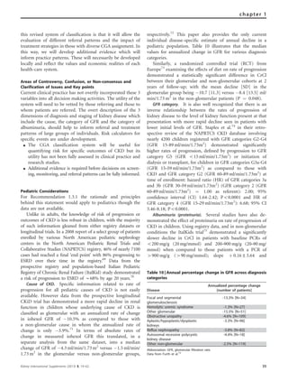this revised system of classiﬁcation is that it will allow the
evaluation of different referral patterns and the impact of
treatment strategies in those with diverse CGA assignment. In
this way, we will develop additional evidence which will
inform practice patterns. These will necessarily be developed
locally and reﬂect the values and economic realities of each
health-care system.
Areas of Controversy, Confusion, or Non-consensus and
Clarification of Issues and Key points
Current clinical practice has not overtly incorporated these 3
variables into all decision making activities. The utility of the
system will need to be vetted by those referring and those to
whom patients are referred. The overt description of the 3
dimensions of diagnosis and staging of kidney disease which
include the cause, the category of GFR and the category of
albuminuria, should help to inform referral and treatment
patterns of large groups of individuals. Risk calculators for
speciﬁc events are under development.
K The CGA classification system will be useful for
quantifying risk for specific outcomes of CKD but its
utility has not been fully assessed in clinical practice and
research studies.
K Additional evidence is required before decisions on screen-
ing, monitoring, and referral patterns can be fully informed.
Pediatric Considerations
For Recommendation 1.3.1 the rationale and principles
behind this statement would apply to pediatrics though the
data are not available.
Unlike in adults, the knowledge of risk of progression or
outcomes of CKD is less robust in children, with the majority
of such information gleaned from either registry datasets or
longitudinal trials. In a 2008 report of a select group of patients
enrolled by various North American pediatric nephrology
centers in the North American Pediatric Renal Trials and
Collaborative Studies (NAPRTCS) registry, 46% of nearly 7100
cases had reached a ﬁnal ‘end point’ with 86% progressing to
ESRD over their time in the registry.69
Data from the
prospective registry and population-based Italian Pediatric
Registry of Chronic Renal Failure (ItalKid) study demonstrated
a risk of progression to ESRD of B68% by age 20 years.70
Cause of CKD. Speciﬁc information related to rate of
progression for all pediatric causes of CKD is not easily
available. However data from the prospective longitudinal
CKiD trial has demonstrated a more rapid decline in renal
function in children whose underlying cause of CKD is
classiﬁed as glomerular with an annualized rate of change
in iohexol GFR of À10.5% as compared to those with
a non-glomerular cause in whom the annualized rate of
change is only À3.9%.71
In terms of absolute rates of
change in measured iohexol GFR this translated, in a
separate analysis from the same dataset, into a median
change of GFR of À4.3 ml/min/1.73 m2
versus À1.5 ml/min/
1.73 m2
in the glomerular versus non-glomerular groups,
respectively.72
This paper also provides the only current
individual disease-speciﬁc estimate of annual decline in a
pediatric population. Table 10 illustrates that the median
values for annualized change in GFR for various diagnosis
categories.
Similarly, a randomized controlled trial (RCT) from
Europe73
examining the effects of diet on rate of progression
demonstrated a statistically signiﬁcant difference in CrCl
between their glomerular and non-glomerular cohorts at 2
years of follow-up; with the mean decline [SD] in the
glomerular group being À10.7 [11.3] versus À8.4 [13.5] ml/
min/1.73 m2
in the non-glomerular patients (P ¼ 0.048).
GFR category. It is also well recognized that there is an
inverse relationship between the rates of progression of
kidney disease to the level of kidney function present at that
presentation with more rapid decline seen in patients with
lower initial levels of GFR. Staples et al.74
in their retro-
spective review of the NAPRTCS CKD database involving
nearly 4200 children registered with GFR categories G2-G4
(GFR 15-89 ml/min/1.73m2
) demonstrated signiﬁcantly
higher rates of progression, deﬁned by progression to GFR
category G5 (GFR o15 ml/min/1.73m2
) or initiation of
dialysis or transplant, for children in GFR categories G3a-G4
(GFR 15–59 ml/min/1.73m2
) as compared to those with
CKD and GFR category G2 (GFR 60–89 ml/min/1.73m2
) at
time of enrollment: hazard ratio (HR) of GFR categories 3a
and 3b (GFR 30–59 ml/min/1.73m2
) (GFR category 2 (GFR
60–89 ml/min/1.73m2
) ¼ 1.00 as referent): 2.00; 95%
conﬁdence interval (CI) 1.64-2.42; Po0.0001 and HR of
GFR category 4 (GFR 15–29 ml/min/1.73m2
): 6.68; 95% CI
5.46-8.18; Po0.0001.
Albuminuria (proteinuria). Several studies have also de-
monstrated the effect of proteinuria on rate of progression of
CKD in children. Using registry data, and in non-glomerular
conditions the ItalKids trial75
demonstrated a signiﬁcantly
slower decline in CrCl in patients with baseline PCRs of
o200 mg/g (20 mg/mmol) and 200–900 mg/g (20–90 mg/
mmol) when compared to those patients with a PCR of
4900 mg/g (490 mg/mmol); slope þ 0.16±3.64 and
Table 10 | Annual percentage change in GFR across diagnosis
categories
Disease
Annualized percentage change
[number of patients]
Focal and segmental
glomerulosclerosis
-13.3% [N=34]
Hemolytic uremic syndrome -1.3% [N=27]
Other glomerular -15.5% [N=51]
Obstructive uropathy -4.6% [N=109]
Aplastic/hypoplastic/dysplastic
kidneys
-3.3% [N=96]
Reflux nephropathy -3.8% [N=82]
Autosomal recessive polycystic
kidney disease
-4.4% [N=18]
Other non-glomerular -2.5% [N=119]
Abbreviation: GFR, glomerular filtration rate.
Data from Furth et al.72
Kidney International Supplements (2013) 3, 19–62 35
chapter 1
 