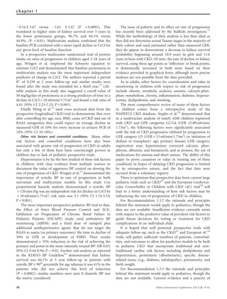 À0.54±3.67 versus À3.61 ±5.47 (P o0.0001). This
translated to higher rates of kidney survival over 5 years in
the lower proteinuria groups, 96.7% and 94.1% versus
44.9%, (P o0.01). Multivariate analysis conﬁrmed that the
baseline PCR correlated with a more rapid decline in CrCl for
any given level of baseline function.
In a prospective multicenter randomized trial of protein
intake on rates of progression in children aged 2-18 years of
age, Wingen et al. employed the Schwartz equation to
estimate CrCl and demonstrated that baseline proteinuria in
multivariate analysis was the most important independent
predictor of change in CrCl. The authors reported a partial
R2
of 0.259 at 2 years follow-up and similar results were
found after the study was extended for a third year.73
Life-
table analysis in this study also suggested a cutoff value of
50 mg/kg/day of proteinuria as a strong predictor of time to a
decline in CrCl410 ml/min/1.73 m2
and found a risk ratio of
4.01 (95% CI 2.23–7.25; Po0.001).
Finally Wong et al.76
used cross sectional data from the
prospective longitudinal CKiD trial to demonstrate that even
after controlling for age, race, BMI, cause of CKD and use of
RAAS antagonists they could expect an average decline in
measured GFR of 10% for every increase in urinary PCR of
14% (95% CI 10-18%).
Other risk factors and comorbid conditions. Many other
risk factors and comorbid conditions have also been
associated with greater risk of progression of CKD in adults
but only a few of these have been convincingly proven in
children due to lack of pediatric prospective trials.
Hypertension is by far the best studied of these risk factors
in children, with clear evidence from multiple sources to
document the value of aggressive BP control on slowing the
rate of progression of CKD. Wingen et al.73
demonstrated the
importance of systolic BP in rate of progression in both
univariate and multivariate models. In this study Cox
proportional hazards analysis demonstrated a systolic BP
4120 mm Hg was an independent risk for decline in CrCl by
410 ml/min/1.73 m2
; risk ratio was 3.1 (95% CI 1.74-5.53;
Po0.001).
The most important prospective pediatric BP trial to date,
the Effect of Strict Blood Pressure Control and ACE-
Inhibition on Progression of Chronic Renal Failure in
Pediatric Patients (ESCAPE) study, used ambulatory BP
monitoring (ABPM) and a ﬁxed dose of ramipril plus
additional antihypertensive agents that do not target the
RAAS to assess (as primary outcomes) the time to decline of
50% in GFR or development of ESRD. Their results
demonstrated a 35% reduction in the risk of achieving the
primary end point in the more intensely treated BP: HR 0.65;
95% CI 0.44-0.94; P ¼ 0.02. Further sub-analysis as reported
in the KDIGO BP Guideline10
demonstrated that kidney
survival was 66.1% at 5 year follow-up in patients with
systolic BPo90th
percentile for age whereas it was 41% in the
patients who did not achieve this level of reduction
(P ¼ 0.0002); similar numbers were seen if diastolic BP was
the metric considered.
The issue of puberty and its effect on rate of progression
has recently been addressed by the ItalKids investigators.77
While the methodology of their analysis is less than ideal as
they did not determine actual Tanner stages in the majority of
their cohort and used estimated rather than measured GFR,
they do appear to demonstrate a decrease in kidney survival
probability beginning around 10.9 years in girls and 11.6
years in boys with CKD. Of note, the rate of decline in kidney
survival, using these age points as ‘inﬂection’ or break points,
is dramatically increased in both sexes based on their
evidence provided in graphical form, although more precise
analyses are not possible from the data provided.
As in adults, other factors for consideration and value in
monitoring in children with respect to risk of progression
include obesity, metabolic acidosis, anemia, calcium-phos-
phate metabolism, chronic inﬂammation, diabetes, hyperur-
icemia, dyslipidemia, and smoking.
The most comprehensive review of many of these factors
in children comes from a retrospective study of the
NAPRTCS CKD database. Staples et al.74
demonstrated that
in a multivariate analysis of nearly 4200 children registered
with CKD and GFR categories G2-G4 (GFR 15–89 ml/min/
1.73m2
), the following factors were signiﬁcantly associated
with the risk of CKD progression (deﬁned by progression to
GFR category G5 (GFRo15 ml/min/1.73m2
) or initiation of
dialysis or transplant): age; primary disease; GFR category;
registration year; hypertension; corrected calcium, phos-
phorus, albumin, and hematocrit; and as proxies, the use of
medications for anemia and short stature. The ability of this
paper to prove causation or value in treating any of these
conditions in hopes of delaying CKD progression is limited
by its retrospective nature, and the fact that data were
accrued from a voluntary registry.
There is optimism that prospective data from current large
pediatric trials such as CKiD55
and the European Cardiovas-
cular Comorbidity in Children with CKD (4C) trial78
will
lead to a better understanding of how risk factors may be
inﬂuencing the rate of progression of CKD in children.
For Recommendation 1.3.2 the rationale and principles
behind this statement would apply to pediatrics, though the
data are not available. Insufﬁcient evidence currently exists
with respect to the predictive value of prevalent risk factors to
guide future decisions for testing or treatment for CKD
complications in an individual child.
It is hoped that well powered, prospective trials with
adequate follow-up, such as the CKiD55
and European 4C78
trials, will gather sufﬁcient numbers of patients, comorbid-
ities, and outcomes to allow for predictive models to be built
in pediatric CKD that incorporate traditional and non-
traditional cardiac risk factors including dyslipidemia and
hypertension, proteinuria (albuminuria), speciﬁc disease-
related issues (e.g., diabetes, tubulopathy), prematurity, and
birth weight.
For Recommendation 1.3.3 the rationale and principles
behind this statement would apply to pediatrics, though the
data are not available. Current evidence and a paucity of
36 Kidney International Supplements (2013) 3, 19–62
chapter 1
 