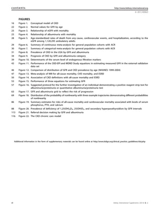 FIGURES
Figure 1. Conceptual model of CKD16
Figure 2. Normal values for GFR by age22
Figure 3. Relationship of eGFR with mortality23
Figure 4. Relationship of albuminuria with mortality23
Figure 5. Age-standardized rates of death from any cause, cardiovascular events, and hospitalization, according to the
eGFR among 1,120,295 ambulatory adults
28
Figure 6. Summary of continuous meta-analysis for general population cohorts with ACR29
Figure 7. Summary of categorical meta-analysis for general population cohorts with ACR30
Figure 8. Prevalence of CKD in the USA by GFR and albuminuria31
Figure 9. Prognosis of CKD by GFR and albuminuria category34
Figure 10. Determinants of the serum level of endogenous filtration markers39
Figure 11. Performance of the CKD-EPI and MDRD Study equations in estimating measured GFR in the external validation
data set
43
Figure 12. Comparison of distribution of GFR and CKD prevalence by age (NHANES 1999-2004)46
Figure 13. Meta-analysis of NRI for all-cause mortality, CVD mortality, and ESRD47
Figure 14. Association of CKD definitions with all-cause mortality and ESRD50
Figure 15. Performance of three equations for estimating GFR53
Figure 16. Suggested protocol for the further investigation of an individual demonstrating a positive reagent strip test for
albuminuria/proteinuria or quantitative albuminuria/proteinuria test
57
Figure 17. GFR and albuminuria grid to reflect the risk of progression63
Figure 18. Distribution of the probability of nonlinearity with three example trajectories demonstrating different probabilities
of nonlinearity
69
Figure 19. Summary estimates for risks of all-cause mortality and cardiovascular mortality associated with levels of serum
phosphorus, PTH, and calcium
86
Figure 20. Prevalence of deficiency of 1,25(OH)2D3, 25(OH)D3, and secondary hyperparathyroidism by GFR intervals88
Figure 21. Referral decision making by GFR and albuminuria113
Figure 22. The CKD chronic care model116
Additional information in the form of supplementary materials can be found online at http://www.kdigo.org/clinical_practice_guidelines/ckd.php
vi Kidney International Supplements (2013) 3, vi
contents http://www.kidney-international.org
& 2013 KDIGO
 