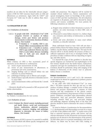 numbers do not allow for the statistically relevant categor-
ization of RR for CKD outcomes based solely on GFR and
albuminuria or proteinuria. Again both the CKiD55
and
European 4C78
trials may be able to address these short-
comings.
1.4: EVALUATION OF CKD
1.4.1: Evaluation of chronicity
1.4.1.1: In people with GFR o60 ml/min/1.73 m2
(GFR
categories G3a-G5) or markers of kidney
damage, review past history and previous
measurements to determine duration of kidney
disease. (Not Graded)
K If duration is 43 months, CKD is con-
ﬁrmed. Follow recommendations for CKD.
K If duration is not 43 months or unclear,
CKD is not conﬁrmed. Patients may have
CKD or acute kidney diseases (including
AKI) or both and tests should be
repeated accordingly.
RATIONALE
When evidence of CKD is ﬁrst ascertained, proof of
chronicity can be obtained or conﬁrmed by:
(i) review of past measurements of GFR;
(ii) review of past measurements of albuminuria or
proteinuria and urine examinations;
(iii) imaging findings such as reduced kidney size and
reduction in cortical thickness;
(iv) pathological findings such as fibrosis and atrophy;
(v) medical history especially duration of disorders known
to cause CKD;
(vi) repeat measurements within and beyond the 3 month
point.
Chronicity should not be assumed as AKI can present with
similar abnormalities.
Pediatric Considerations
See Pediatric Considerations for next section.
1.4.2: Evaluation of cause
1.4.2.1: Evaluate the clinical context, including personal
and family history, social and environmental
factors, medications, physical examination,
laboratory measures, imaging, and pathologic
diagnosis to determine the causes of kidney
disease. (Not Graded)
RATIONALE
Once the presence of CKD is proven it is essential to establish
a cause for this which will inform speciﬁc management and
modify risk projections. The diagnosis will be reached by
standard clinical method (i.e., history examination) and
special investigation, based on knowledge of the common
causes of CKD and their manifestations. Not all evaluations
are required in all patients, and will be directed by clinical
context, and resource availability. For most patients the
following evaluations are indicated:
K Reagent strip urinalysis to detect hematuria or pyuria. If
positive, use urine microscopy to detect RBC casts or
WBC casts.
K Ultrasound to assess kidney structure (i.e., kidney shape,
size, symmetry and evidence of obstruction) as clinically
indicated.
K Serum and urine electrolytes to assess renal tubular
disorders, as clinically indicated.
Many individuals found to have CKD will not have a
primary kidney disease but kidney damage caused by diabetes
mellitus, vascular disease, and hypertension. The issue for the
clinician will be to decide whether the presence of these is a
sufﬁcient explanation and if not, to investigate further. The
prevalence of other conditions will vary depending on region,
age, and other factors.
It is beyond the scope of this guideline to describe how
speciﬁc diagnoses are reached but non-nephrologists in the
ﬁrst instance should review the family history, medications,
symptoms and signs for manifestations of systemic diseases.
Urinalysis should be performed, along with imaging of the
kidneys if obstruction of the urinary tract or polycystic
kidney disease is considered.
Pediatric Considerations
For Recommendations 1.4.1.1 and 1.4.2.1, the statements
would need to be altered for application in pediatric practice
in the following way.
In any child with GFRo60 ml/min/1.73 m2
(or more
than 1 SD below expected for their age and sex) or with
markers of kidney damage, a complete review of their past
history and previous measurement or estimate of renal
function and full consideration of the clinical context,
including prenatal history, drug exposures of fetus or mother,
genetic conditions, coincident organ abnormalities, physical
examination, fetal and post-natal laboratory measures
including amniotic ﬂuid, pre- and post-natal imaging
and pathologic diagnosis including those of the fetus and
placenta should be used to determine the cause(s) of kidney
disease.
As noted in Pediatric Considerations for Recommendation
1.1.1, developmental renal abnormalities account for as many
as 30-50% of the children with CKD.42
A careful review of all
fetal or maternal exposures, genetic risks factors, and any
relevant information on the intrauterine environment during
gestation are all relevant to the determination of the presence
of CKD either prior to or present immediately at the time of
delivery. An infant may be born with CKD, leading to
Kidney International Supplements (2013) 3, 19–62 37
chapter 1
 