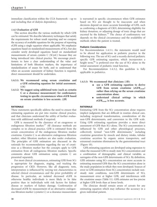immediate classiﬁcation within the CGA framework – up to
and including that of dialysis dependency.
1.4.3 Evaluation of GFR
This section describes the various methods by which GFR
can be estimated. We describe laboratory techniques that satisfy
the requirements for robust result reporting and we compare
the accuracy of available equations for the purpose of reporting
eGFR using a single equation where applicable. We emphasize
equations based on standardized measurements of SCr, but also
consider newly developed equations based on standardized
measurements of serum cystatin C (SCysC) because they are
being introduced into clinical practice. We encourage practi-
tioners to have a clear understanding of the value and
limitations of both ﬁltration markers, the importance of
standardization of assays for both, and to understand that
when an accurate assessment of kidney function is required,
direct measurement should be undertaken.
1.4.3.1: We recommend using serum creatinine and
a GFR estimating equation for initial assessment.
(1A)
1.4.3.2: We suggest using additional tests (such as cystatin
C or a clearance measurement) for conﬁrmatory
testing in speciﬁc circumstances when eGFR based
on serum creatinine is less accurate. (2B)
RATIONALE
These statements speciﬁcally address the need to ensure that
estimating equations are put into routine clinical practice,
and that clinicians understand the utility of further evalua-
tion with additional methods if required.
GFR is measured by the clearance of an exogenous or
endogenous ﬁltration marker.27
All clearance methods are
complex so in clinical practice, GFR is estimated from the
serum concentration of the endogenous ﬁltration marker
creatinine. Cystatin C is an alternative endogenous ﬁltration
marker; other ﬁltration markers are also under evaluation.
The principles of GFR estimation are discussed in the
rationale for recommendations regarding the use of creati-
nine as a ﬁltration marker but the concepts apply to GFR
estimation from all endogenous ﬁltration markers. Speciﬁc
comments about GFR estimation using cystatin C are
presented separately.
For most clinical circumstances, estimating GFR from SCr
is appropriate for diagnosis, staging, and tracking the
progression of CKD. However, like all diagnostic tests,
interpretation is inﬂuenced by varying test characteristics in
selected clinical circumstances and the prior probability of
disease. In particular, an isolated decreased eGFR in
otherwise healthy individuals is more likely to be false
positive than in individuals with risk factors for kidney
disease or markers of kidney damage. Conﬁrmation of
decreased eGFR by measurement of an alternative endogen-
ous ﬁltration marker (cystatin C) or a clearance measurement
is warranted in speciﬁc circumstances when GFR estimates
based on SCr are thought to be inaccurate and when
decisions depend on more accurate knowledge of GFR, such
as conﬁrming a diagnosis of CKD, determining eligibility for
kidney donation, or adjusting dosage of toxic drugs that are
excreted by the kidneys.79
The choice of conﬁrmatory test
depends on the clinical circumstance and the availability of
methods where the patient is treated.
Pediatric Considerations
For Recommendation 1.4.3.1, the statements would need
to be altered for application in pediatric practice in the
following way. The use of SCr and a recently derived pediatric
speciﬁc GFR estimating equation, which incorporates a
height term,80
is preferred over the use of SCr alone in the
initial assessment of pediatric renal function.
For Recommendation 1.4.3.2, this guideline is fully
applicable in pediatrics.
1.4.3.3: We recommend that clinicians (1B):
K use a GFR estimating equation to derive
GFR from serum creatinine (eGFRcreat)
rather than relying on the serum creatinine
concentration alone.
K understand clinical settings in which
eGFRcreat is less accurate.
RATIONALE
Estimating GFR from the SCr concentration alone requires
implicit judgments that are difﬁcult in routine clinical care,
including reciprocal transformation, consideration of the
non-GFR determinants, and conversion to the GFR scale.
Using GFR estimating equations provides a more direct
assessment of GFR than SCr alone. The SCr concentration is
inﬂuenced by GFR and other physiological processes,
collectively termed ‘‘non-GFR determinants,’’ including
creatinine generation by muscle and dietary intake, tubular
creatinine secretion by organic anion transporters, and
extrarenal creatinine elimination by the gastrointestinal tract
(Figure 10).
GFR estimating equations are developed using regression to
relate the measured GFR to steady state SCr concentration and
a combination of demographic and clinical variables as
surrogates of the non-GFR determinants of SCr. By deﬁnition,
GFR estimates using SCr concentration are more accurate in
estimating measured GFR than the SCr concentration alone in
the study population in which they were developed. Sources of
error in GFR estimation from SCr concentration include non-
steady state conditions, non-GFR determinants of SCr,
measurement error at higher GFR, and interferences with
the creatinine assays (Table 11). GFR estimates are less precise
at higher GFR levels than at lower levels.
The clinician should remain aware of caveats for any
estimating equation which may inﬂuence the accuracy in a
given individual patient.
38 Kidney International Supplements (2013) 3, 19–62
chapter 1
 