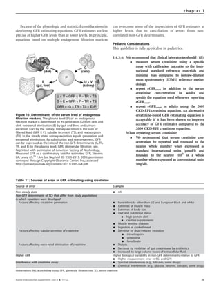 Because of the physiologic and statistical considerations in
developing GFR estimating equations, GFR estimates are less
precise at higher GFR levels than at lower levels. In principle,
equations based on multiple endogenous ﬁltration markers
can overcome some of the imprecision of GFR estimates at
higher levels, due to cancellation of errors from non-
correlated non-GFR determinants.
Pediatric Considerations
This guideline is fully applicable in pediatrics.
1.4.3.4: We recommend that clinical laboratories should (1B):
K measure serum creatinine using a speciﬁc
assay with calibration traceable to the inter-
national standard reference materials and
minimal bias compared to isotope-dilution
mass spectrometry (IDMS) reference metho-
dology.
K report eGFRcreat in addition to the serum
creatinine concentration in adults and
specify the equation used whenever reporting
eGFRcreat.
K report eGFRcreat in adults using the 2009
CKD-EPI creatinine equation. An alternative
creatinine-based GFR estimating equation is
acceptable if it has been shown to improve
accuracy of GFR estimates compared to the
2009 CKD-EPI creatinine equation.
When reporting serum creatinine:
K We recommend that serum creatinine con-
centration be reported and rounded to the
nearest whole number when expressed as
standard international units (lmol/l) and
rounded to the nearest 100th
of a whole
number when expressed as conventional units
(mg/dl).
Figure 10 | Determinants of the serum level of endogenous
filtration markers. The plasma level (P) of an endogenous
filtration marker is determined by its generation (G) from cells and
diet, extrarenal elimination (E) by gut and liver, and urinary
excretion (UV) by the kidney. Urinary excretion is the sum of
filtered load (GFR X P), tubular secretion (TS), and reabsorption
(TR). In the steady state, urinary excretion equals generation and
extrarenal elimination. By substitution and rearrangement, GFR
can be expressed as the ratio of the non-GFR determinants (G, TS,
TR, and E) to the plasma level. GFR, glomerular filtration rate.
Reprinted with permission of American Society of Nephrology,
Measured GFR as a confirmatory test for estimated GFR, Stevens
LA, Levey AS.79
J Am Soc Nephrol 20: 2305-2313, 2009; permission
conveyed through Copyright Clearance Center, Inc.; accessed
http://jasn.asnjournals.org/content/20/11/2305.full.pdf
Table 11 | Sources of error in GFR estimating using creatinine
Source of error Example
Non-steady state K AKI
Non-GFR determinants of SCr that differ from study populations
in which equations were developed
Factors affecting creatinine generation K Race/ethnicity other than US and European black and white
K Extremes of muscle mass
K Extremes of body size
K Diet and nutritional status
K high protein diet
K creatine supplements
K Muscle wasting diseases
K Ingestion of cooked meat
Factors affecting tubular secretion of creatinine K Decrease by drug-induced inhibition
K trimethoprim
K cimetidine
K fenofibrate
Factors affecting extra-renal elimination of creatinine K Dialysis
K Decrease by inhibition of gut creatininase by antibiotics
K Increased by large volume losses of extracellular fluid
Higher GFR Higher biological variability in non-GFR determinants relative to GFR
K Higher measurement error in SCr and GFR
Interference with creatinine assay K Spectral interferences (e.g., bilirubin, some drugs)
K Chemical interferences (e.g., glucose, ketones, bilirubin, some drugs)
Abbreviations: AKI, acute kidney injury; GFR, glomerular filtration rate; SCr, serum creatinine.
Kidney International Supplements (2013) 3, 19–62 39
chapter 1
 