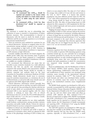 When reporting eGFRcreat:
K We recommend that eGFRcreat should be
reported and rounded to the nearest whole
number and relative to a body surface area of
1.73m2
in adults using the units ml/min/
1.73m2
.
K We recommend eGFRcreat levels less than
60ml/min/1.73m2
should be reported as
‘‘decreased.’’
RATIONALE
The statement is worded this way to acknowledge that
calibration of assays is essential to interpretation of kidney
function measures. This recommendation is directed to
laboratories with the intent to clarify the details of such
calibration and the use of speciﬁc equations so as to facilitate
international standardization.81
There are numerous assay methods for creatinine for use
in clinical laboratories. Variation in assigned values for SCr
concentration among methods is greater at low concentra-
tions, corresponding to high levels of GFR. Variation in
assays at low SCr concentrations contributes to imprecision
of GFR estimates at high GFR levels.
Currently available assays fall into two broad categories, the
alkaline picrate (Jaffe) assay and enzymatic assays. In general,
enzymatic assays are less biased compared to a standardized
reference material and less susceptible to interferences. All assays
are available on a number of platforms.
We recommend that laboratories use assays that are
traceable to pure creatinine standards via a valid calibration
hierarchy and that are speciﬁc and minimally-biased
compared with isotope-dilution mass spectrometry (IDMS)
reference method results. Results should be traceable to
reference materials and methods listed on the Joint
Committee for Traceability in Laboratory Medicine (JCTLM)
database. Ideally laboratories should move to enzymatic
assays for creatinine measurement: as a minimum, the use of
traditional kinetic or end point Jaffe assays should cease and
be replaced with IDMS aligned Jaffe methods.
Clinical laboratory information systems generally have
access to patient age and sex and thus can report eGFR based
on SCr age and sex, thus providing the clinician with the test
result in units which are recommended for interpretation.
Estimated GFR is now reported together with SCr when
creatinine is ordered in more than 75% of clinical
laboratories in the US.82
In the UK, 93% of NHS laboratories
report eGFR with SCr,83
as is the case in Australia, Canada,
and many European countries.
Selection of a single equation for use, where applicable,
would facilitate communication among providers, patients,
researchers and public health ofﬁcials. Criteria for selection
should be based on accuracy compared to measured GFR and
usefulness in clinical care and public health.
The interpretation of measured and eGFR is based on
comparison to normative values, which are adjusted for BSA
because of the physiologic matching of GFR to kidney size,
which is in turn related to BSA. The value of 1.73 m2
reﬂects
the average value of BSA of 25-year old men and women in
the USA in 1927.84
While it is known that modern
populations may have different normal values for BSA, the
1.73 m2
value will be maintained for normalization purposes.
Drug dosing should be based on GFR which is not
adjusted for BSA. The effect of drug dosing based on GFR
adjusted for BSA compared to GFR unadjusted for BSA has
not been studied rigorously and more precise recommenda-
tions are not available.
Flagging decreased values for eGFR can alert clinicians to
the possibility of AKD or CKD, and may indicate the need for
additional investigations or treatments, including adjustment
of doses of drugs that are excreted by the kidney. However,
values for GFR between 60 and 89 ml/min/1.73 m2
are mildly
decreased compared to the usual values in young healthy
people. Thus it is important that clinicians appreciate that
eGFR values that are not ﬂagged because they are 460 ml/
min/1.73 m2
are not necessarily normal.
Evidence Base
Numerous equations have been developed to estimate GFR
or CrCl in adults. In general, GFR estimating equations using
creatinine include age, sex, race, and body size as surrogates
for creatinine generation by muscle. For our review of GFR
estimating equations, we only considered equations that were
developing using assays that were traceable to reference
methods and study populations in which SCr concentration
was measured using traceable assays (Supplemental
Table 1).85
Based on published data, only the Modiﬁcation of Diet in
Renal Disease (MDRD) Study equation, Chronic Kidney
Disease Epidemiology Collaboration (CKD-EPI) equation
and modiﬁcations of these equations were developed using
creatinine assays traceable to the international reference
material for creatinine (Table 12).86,87
The Cockcroft and
Gault formula and others were developed before standar-
dization of creatinine assays but cannot be re-expressed
for use with standardized creatinine assays (Supplemental
Table 2).
The MDRD Study equation was developed in 1999 and is
currently recommended for eGFR reporting in adults by the
National Kidney Disease Education Program (NKDEP) and
by the Department of Health in the UK. It uses standardized
SCr, age, sex, and race (black versus white and other) to
estimate GFR adjusted for BSA (ml/min/1.73 m2
).86,94
Because of imprecision at higher GFR, NKDEP recommends
that eGFR Z60 ml/min/1.73 m2
computed using the MDRD
Study equation not be reported as a numeric value. For a
similar reason, the UK Department of Health recommends
not reporting eGFR 490 ml/min/1.73 m2
using the MDRD
Study equation as a numeric value.
The CKD-EPI equation was developed in 2009 and uses
the same four variables as the MDRD Study equation.87
The
CKD-EPI equation had less bias than the MDRD Study
equation, especially at GFRZ60 ml/min/1.73 m2
, a small
40 Kidney International Supplements (2013) 3, 19–62
chapter 1
 