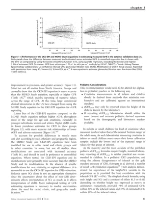 improvement in precision, and greater accuracy (Figure 11).
Most but not all studies from North America, Europe and
Australia show that the CKD-EPI equation is more accurate
than the MDRD Study equation, especially at higher GFR
(Table 13),85
which enables reporting of numeric values
across the range of GFR. At this time, large commercial
clinical laboratories in the US have changed from using the
MDRD Study equation to the CKD-EPI equation for eGFR
reporting.
Lesser bias of the CKD-EPI equation compared to the
MDRD Study equation reﬂects higher eGFR throughout
most of the range for age and creatinine, especially in
younger individuals, women and whites. Higher eGFR results
in lower prevalence estimates for CKD in these groups
(Figure 12), with more accurate risk relationships of lower
eGFR and adverse outcomes (Figure 13).107
To account for possible differences in muscle mass
and diet according to race, ethnicity and geographic region,
the MDRD Study and CKD-EPI equations have been
modiﬁed for use in other racial and ethnic groups and
in other countries. In some, but not all studies, these
modiﬁcations are associated with increased accuracy
(Table 14), and should be used in preference to unmodiﬁed
equations. Where tested, the CKD-EPI equation and its
modiﬁcations were generally more accurate than the MDRD
Study and its modiﬁcations. In the absence of speciﬁc
modiﬁcations for race, ethnicity, or regional difference, it is
reasonable to use the CKD-EPI equation for GFR estimation.
Reliance upon SCr alone is not an appropriate alternative
since the uncertainty about the effect of non-GFR deter-
minants affects interpretation of SCr as much as it affects
interpretation of eGFR. More widespread testing of GFR
estimating equations is necessary to resolve uncertainties
about the need for racial, ethnic, and geographic modi-
ﬁcations.108
Pediatric Considerations
This recommendation would need to be altered for applica-
tion in pediatric practice in the following way.
K Creatinine measurements in all infants and children
should be derived from methods that minimize con-
founders and are calibrated against an international
standard.
K eGFRcreat may only be reported when the height of the
child is known by the laboratory.
K If reporting eGFRcreat laboratories should utilize the
most current and accurate pediatric derived equations
based on the demographic and laboratory markers
available.
In infants or small children the level of creatinine when
measured is often below that of the normal ‘bottom range’ of
the adult assay. As such laboratories measuring creatinine in
infants or small children must ensure their lower calibration
samples include the lowest end of the expected range of
values for the group of interest.
As the majority and the most accurate of the published
pediatric eGFRcreat formulas require height, standard labora-
tory reporting of eGFRcreat is neither practical nor recom-
mended in children. In a pediatric CKD population, and
using the plasma disappearance of iohexol as the gold
standard measure of GFR, Schwartz et al. derived a number
of novel GFR prediction equations.80
Their analysis demon-
strated the importance of the height/SCr variable in the
population as it provided the best correlation with the
iohexol GFR (R2
¼ 65%). The simplest of such formula, using
only height and SCr and a constant of either 41.3 or 0.413
depending on whether height was expressed as meters or
centimeters respectively, provided 79% of estimated GFRs
within 30% of the iohexol values and 37% of estimated GFRs
within 10% of the iohexol values.
Figure 11 | Performance of the CKD-EPI and MDRD Study equations in estimating measured GFR in the external validation data set.
Both panels show the difference between measured and estimated versus estimated GFR. A smoothed regression line is shown with
the 95% CI (computed by using the lowest smoothing function in R), using quantile regression, excluding the lowest and highest
2.5% of estimated GFR. To convert GFR from ml/min per 1.73 m2
to ml/s per m2
, multiply by 0.0167. CKI-EPD, Chronic Kidney Disease
Epidemiology Collaboration; CI, confidence interval; GFR, glomerular filtration rate; MDRD, Modification of Diet in Renal Disease. Reprinted
with permission from Levey AS, Stevens LA, Schmid CH, et al.87
A new equation to estimate glomerular filtration rate. Ann Intern Med 2009;
150(9): 604-612.
Kidney International Supplements (2013) 3, 19–62 43
chapter 1
 