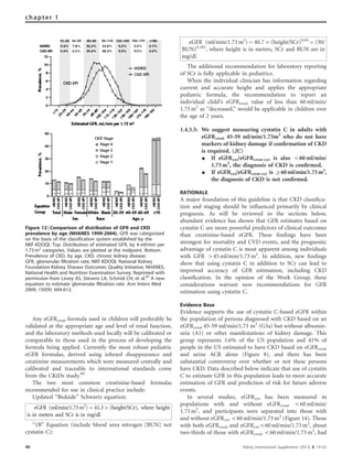 Any eGFRcreat formula used in children will preferably be
validated at the appropriate age and level of renal function,
and the laboratory methods used locally will be calibrated or
comparable to those used in the process of developing the
formula being applied. Currently the most robust pediatric
eGFR formulas, derived using iohexol disappearance and
creatinine measurements which were measured centrally and
calibrated and traceable to international standards come
from the CKiDs study.80
The two most common creatinine-based formulas
recommended for use in clinical practice include:
Updated ‘‘Bedside’’ Schwartz equation:
eGFR (ml/min/1.73m2
)¼ 41.3Â (height/SCr), where height
is in meters and SCr is in mg/dl.
‘‘1B’’ Equation (include blood urea nitrogen [BUN] not
cystatin C):
eGFR (ml/min/1.73 m2
) ¼ 40.7 Â (height/SCr)0.64
Â (30/
BUN)0.202
, where height is in meters, SCr and BUN are in
mg/dl.
The additional recommendation for laboratory reporting
of SCr is fully applicable in pediatrics.
When the individual clinician has information regarding
current and accurate height and applies the appropriate
pediatric formula, the recommendation to report an
individual child’s eGFRcreat value of less than 60 ml/min/
1.73 m2
as ‘‘decreased,’’ would be applicable in children over
the age of 2 years.
1.4.3.5: We suggest measuring cystatin C in adults with
eGFRcreat 45-59 ml/min/1.73m2
who do not have
markers of kidney damage if conﬁrmation of CKD
is required. (2C)
K If eGFRcys/eGFRcreat-cys is also o60 ml/min/
1.73 m2
, the diagnosis of CKD is conﬁrmed.
K If eGFRcys/eGFRcreat-cys is Z60 ml/min/1.73 m2
,
the diagnosis of CKD is not conﬁrmed.
RATIONALE
A major foundation of this guideline is that CKD classiﬁca-
tion and staging should be inﬂuenced primarily by clinical
prognosis. As will be reviewed in the sections below,
abundant evidence has shown that GFR estimates based on
cystatin C are more powerful predictors of clinical outcomes
than creatinine-based eGFR. These ﬁndings have been
strongest for mortality and CVD events, and the prognostic
advantage of cystatin C is most apparent among individuals
with GFR 445 ml/min/1.73 m2
. In addition, new ﬁndings
show that using cystatin C in addition to SCr can lead to
improved accuracy of GFR estimation, including CKD
classiﬁcation. In the opinion of the Work Group, these
considerations warrant new recommendations for GFR
estimation using cystatin C.
Evidence Base
Evidence supports the use of cystatin C-based eGFR within
the population of persons diagnosed with CKD based on an
eGFRcreat 45-59 ml/min/1.73 m2
(G3a) but without albumin-
uria (A1) or other manifestations of kidney damage. This
group represents 3.6% of the US population and 41% of
people in the US estimated to have CKD based on eGFRcreat
and urine ACR alone (Figure 8), and there has been
substantial controversy over whether or not these persons
have CKD. Data described below indicate that use of cystatin
C to estimate GFR in this population leads to more accurate
estimation of GFR and prediction of risk for future adverse
events.
In several studies, eGFRcys has been measured in
populations with and without eGFRcreat o60 ml/min/
1.73 m2
, and participants were separated into those with
and without eGFRcys o60 ml/min/1.73 m2
(Figure 14). Those
with both eGFRcreat and eGFRcyso60 ml/min/1.73 m2
, about
two-thirds of those with eGFRcreat o60 ml/min/1.73 m2
, had
Figure 12 | Comparison of distribution of GFR and CKD
prevalence by age (NHANES 1999-2004). GFR was categorized
on the basis of the classification system established by the
NKF-KDOQI. Top. Distribution of estimated GFR, by 4-ml/min per
1.73 m2
categories. Values are plotted at the midpoint. Bottom.
Prevalence of CKD, by age. CKD, chronic kidney disease;
GFR, glomerular filtration rate; NKF-KDOQI, National Kidney
Foundation-Kidney Disease Outcomes Quality Initiative; NHANES,
National Health and Nutrition Examination Survey. Reprinted with
permission from Levey AS, Stevens LA, Schmid CH, et al.87
A new
equation to estimate glomerular filtration rate. Ann Intern Med
2009; 150(9): 604-612.
46 Kidney International Supplements (2013) 3, 19–62
chapter 1
 