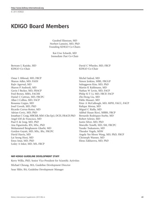 KDIGO Board Members
Garabed Eknoyan, MD
Norbert Lameire, MD, PhD
Founding KDIGO Co-Chairs
Kai-Uwe Eckardt, MD
Immediate Past Co-Chair
Bertram L Kasiske, MD
KDIGO Co-Chair
David C Wheeler, MD, FRCP
KDIGO Co-Chair
Omar I Abboud, MD, FRCP
Sharon Adler, MD, FASN
Rajiv Agarwal, MD
Sharon P Andreoli, MD
Gavin J Becker, MD, FRACP
Fred Brown, MBA, FACHE
Daniel C Cattran, MD, FRCPC
Allan J Collins, MD, FACP
Rosanna Coppo, MD
Josef Coresh, MD, PhD
Ricardo Correa-Rotter, MD
Adrian Covic, MD, PhD
Jonathan C Craig, MBChB, MM (Clin Epi), DCH, FRACP, PhD
Angel LM de Francisco, MD
Paul E de Jong, MD, PhD
Ana Figueiredo, RN, MSc, PhD
Mohammed Benghanem Gharbi, MD
Gordon Guyatt, MD, MSc, BSc, FRCPC
David Harris, MD
Lai Seong Hooi, MD
Enyu Imai, MD, PhD
Lesley A Inker, MD, MS, FRCP
Michel Jadoul, MD
Simon Jenkins, MBE, FRCGP
Suhnggwon Kim, MD, PhD
Martin K Kuhlmann, MD
Nathan W Levin, MD, FACP
Philip K-T Li, MD, FRCP, FACP
Zhi-Hong Liu, MD
Pablo Massari, MD
Peter A McCullough, MD, MPH, FACC, FACP
Raﬁque Moosa, MD
Miguel C Riella, MD
Adibul Hasan Rizvi, MBBS, FRCP
Bernardo Rodriquez-Iturbe, MD
Robert Schrier, MD
Justin Silver, MD, PhD
Marcello Tonelli, MD, SM, FRCPC
Yusuke Tsukamoto, MD
Theodor Vogels, MSW
Angela Yee-Moon Wang, MD, PhD, FRCP
Christoph Wanner, MD
Elena Zakharova, MD, PhD
NKF-KDIGO GUIDELINE DEVELOPMENT STAFF
Kerry Willis, PhD, Senior Vice-President for Scientiﬁc Activities
Michael Cheung, MA, Guideline Development Director
Sean Slifer, BA, Guideline Development Manager
Kidney International Supplements (2013) 3, vii vii
http://www.kidney-international.org
& 2013 KDIGO
 