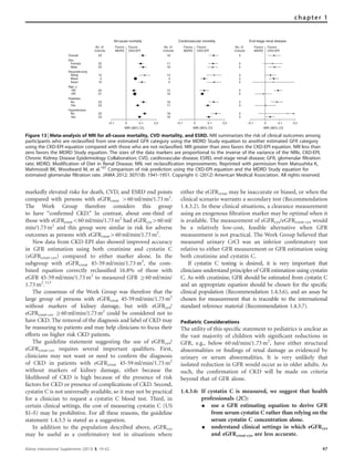 markedly elevated risks for death, CVD, and ESRD end points
compared with persons with eGFRcreat 460 ml/min/1.73 m2
.
The Work Group therefore considers this group
to have ‘‘conﬁrmed CKD.’’ In contrast, about one-third of
those with eGFRcreato60 ml/min/1.73 m2
had eGFRcys460 ml/
min/1.73 m2
and this group were similar in risk for adverse
outcomes as persons with eGFRcreat460 ml/min/1.73 m2
.
New data from CKD-EPI also showed improved accuracy
in GFR estimation using both creatinine and cystatin C
(eGFRcreat-cys) compared to either marker alone. In the
subgroup with eGFRcreat 45-59 ml/min/1.73 m2
, the com-
bined equation correctly reclassiﬁed 16.8% of those with
eGFR 45-59 ml/min/1.73 m2
to measured GFR Z60 ml/min/
1.73 m2
.113
The consensus of the Work Group was therefore that the
large group of persons with eGFRcreat 45-59 ml/min/1.73 m2
without markers of kidney damage, but with eGFRcys/
eGFRcreat-cys Z60 ml/min/1.73 m2
could be considered not to
have CKD. The removal of the diagnosis and label of CKD may
be reassuring to patients and may help clinicians to focus their
efforts on higher risk CKD patients.
The guideline statement suggesting the use of eGFRcys/
eGFRcreat-cys requires several important qualiﬁers. First,
clinicians may not want or need to conﬁrm the diagnosis
of CKD in patients with eGFRcreat 45-59 ml/min/1.73 m2
without markers of kidney damage, either because the
likelihood of CKD is high because of the presence of risk
factors for CKD or presence of complications of CKD. Second,
cystatin C is not universally available, so it may not be practical
for a clinician to request a cystatin C blood test. Third, in
certain clinical settings, the cost of measuring cystatin C (US
$1–5) may be prohibitive. For all these reasons, the guideline
statement 1.4.3.5 is stated as a suggestion.
In addition to the population described above, eGFRcys
may be useful as a conﬁrmatory test in situations where
either the eGFRcreat may be inaccurate or biased, or when the
clinical scenario warrants a secondary test (Recommendation
1.4.3.2). In these clinical situations, a clearance measurement
using an exogenous ﬁltration marker may be optimal when it
is available. The measurement of eGFRcys/eGFRcreat-cys would
be a relatively low-cost, feasible alternative when GFR
measurement is not practical. The Work Group believed that
measured urinary CrCl was an inferior conﬁrmatory test
relative to either GFR measurement or GFR estimation using
both creatinine and cystatin C.
If cystatin C testing is desired, it is very important that
clinicians understand principles of GFR estimation using cystatin
C. As with creatinine, GFR should be estimated from cystatin C
and an appropriate equation should be chosen for the speciﬁc
clinical population (Recommendation 1.4.3.6), and an assay be
chosen for measurement that is traceable to the international
standard reference material (Recommendation 1.4.3.7).
Pediatric Considerations
The utility of this speciﬁc statement to pediatrics is unclear as
the vast majority of children with signiﬁcant reductions in
GFR, e.g., below 60 ml/min/1.73 m2
, have either structural
abnormalities or ﬁndings of renal damage as evidenced by
urinary or serum abnormalities. It is very unlikely that
isolated reduction in GFR would occur as in older adults. As
such, the conﬁrmation of CKD will be made on criteria
beyond that of GFR alone.
1.4.3.6: If cystatin C is measured, we suggest that health
professionals (2C):
K use a GFR estimating equation to derive GFR
from serum cystatin C rather than relying on the
serum cystatin C concentration alone.
K understand clinical settings in which eGFRcys
and eGFRcreat-cys are less accurate.
Overall
Sex
Female
Male
Diabetes
No
Yes
Hypertension
No
Yes
Age, y
<65
≥65
Race/ethnicity
White
Black
Asian
Favors
MDRD
Favors
CKD-EPI
No. of
Cohorts
23
23
23
23
23
22
23
15
5
10
20
21
–0.1 0 0.1 0.2
NRI (95% CI)
All-cause mortality
Favors
MDRD
Favors
CKD-EPI
No. of
Cohorts
18
18
17
18
18
17
18
13
4
5
15
18
–0.1 0 0.1 0.2
NRI (95% CI)
Cardiovascular mortality
Favors
MDRD
Favors
CKD-EPI
No. of
Cohorts
5
5
3
2
3
5
5
3
2
2
5
5
–0.1 0 0.1 0.2
NRI (95% CI)
End-stage renal disease
Figure 13 | Meta-analysis of NRI for all-cause mortality, CVD mortality, and ESRD. NRI summarizes the risk of clinical outcomes among
participants who are reclassified from one estimated GFR category using the MDRD Study equation to another estimated GFR category
using the CKD-EPI equation compared with those who are not reclassified. NRI greater than zero favors the CKD-EPI equation. NRI less than
zero favors the MDRD Study equation. The sizes of the data markers are proportional to the inverse of the variance of the NRIs. CKD-EPI,
Chronic Kidney Disease Epidemiology Collaboration; CVD, cardiovascular disease; ESRD, end-stage renal disease; GFR, glomerular filtration
rate; MDRD, Modification of Diet in Renal Disease; NRI, net reclassification improvements. Reprinted with permission from Matsushita K,
Mahmoodi BK, Woodward M, et al.107
Comparison of risk prediction using the CKD-EPI equation and the MDRD Study equation for
estimated glomerular filtration rate. JAMA 2012; 307(18): 1941-1951. Copyright & (2012) American Medical Association. All rights reserved.
Kidney International Supplements (2013) 3, 19–62 47
chapter 1
 