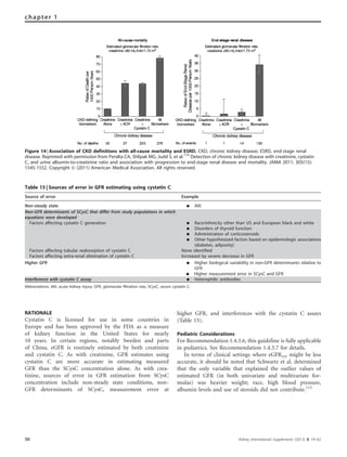 RATIONALE
Cystatin C is licensed for use in some countries in
Europe and has been approved by the FDA as a measure
of kidney function in the United States for nearly
10 years. In certain regions, notably Sweden and parts
of China, eGFR is routinely estimated by both creatinine
and cystatin C. As with creatinine, GFR estimates using
cystatin C are more accurate in estimating measured
GFR than the SCysC concentration alone. As with crea-
tinine, sources of error in GFR estimation from SCysC
concentration include non-steady state conditions, non-
GFR determinants of SCysC, measurement error at
higher GFR, and interferences with the cystatin C assays
(Table 15).
Pediatric Considerations
For Recommendation 1.4.3.6, this guideline is fully applicable
in pediatrics. See Recommendation 1.4.3.7 for details.
In terms of clinical settings where eGFRcys might be less
accurate, it should be noted that Schwartz et al. determined
that the only variable that explained the outlier values of
estimated GFR (in both univariate and multivariate for-
mulas) was heavier weight; race, high blood pressure,
albumin levels and use of steroids did not contribute.115
Figure 14 | Association of CKD definitions with all-cause mortality and ESRD. CKD, chronic kidney disease; ESRD, end-stage renal
disease. Reprinted with permission from Peralta CA, Shlipak MG, Judd S, et al.114
Detection of chronic kidney disease with creatinine, cystatin
C, and urine albumin-to-creatinine ratio and association with progression to end-stage renal disease and mortality. JAMA 2011; 305(15):
1545-1552. Copyright & (2011) American Medical Association. All rights reserved.
Table 15 | Sources of error in GFR estimating using cystatin C
Source of error Example
Non-steady state K AKI
Non-GFR determinants of SCysC that differ from study populations in which
equations were developed
Factors affecting cystatin C generation K Race/ethnicity other than US and European black and white
K Disorders of thyroid function
K Administration of corticosteroids
K Other hypothesized factors based on epidemiologic associations
(diabetes, adiposity)
Factors affecting tubular reabosrption of cystatin C None identified
Factors affecting extra-renal elimination of cystatin C Increased by severe decrease in GFR
Higher GFR K Higher biological variability in non-GFR determinants relative to
GFR
K Higher measurement error in SCysC and GFR
Interference with cystatin C assay K Heterophilic antibodies
Abbreviations: AKI, acute kidney injury; GFR, glomerular filtration rate, SCysC, serum cystatin C.
50 Kidney International Supplements (2013) 3, 19–62
chapter 1
 